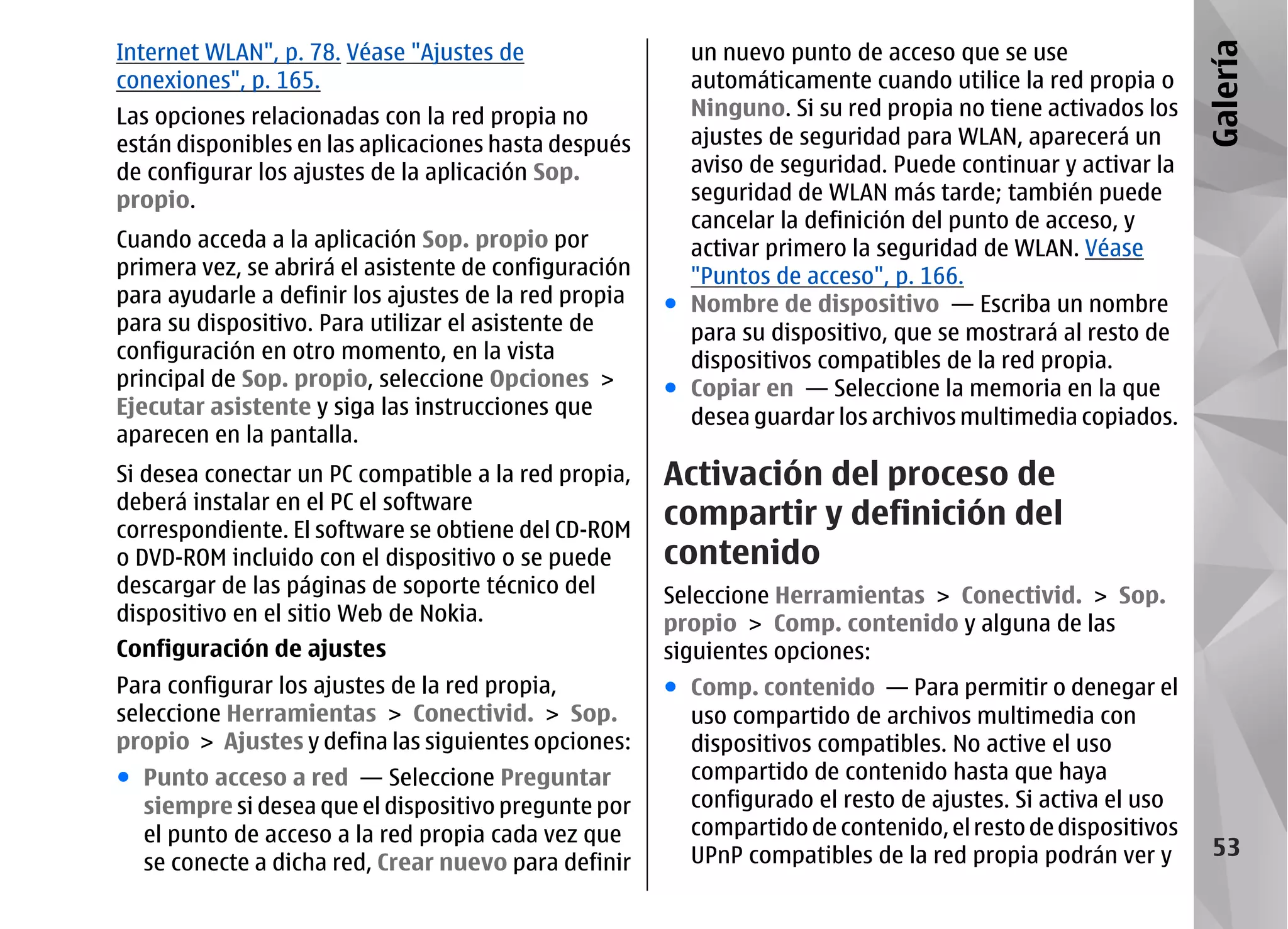 Internet WLAN", p. 78. Véase "Ajustes de                 un nuevo punto de acceso que se use




                                                                                                             Galería
conexiones", p. 165.                                     automáticamente cuando utilice la red propia o
Las opciones relacionadas con la red propia no           Ninguno. Si su red propia no tiene activados los
están disponibles en las aplicaciones hasta después      ajustes de seguridad para WLAN, aparecerá un
de configurar los ajustes de la aplicación Sop.          aviso de seguridad. Puede continuar y activar la
propio.                                                  seguridad de WLAN más tarde; también puede
                                                         cancelar la definición del punto de acceso, y
Cuando acceda a la aplicación Sop. propio por            activar primero la seguridad de WLAN. Véase
primera vez, se abrirá el asistente de configuración     "Puntos de acceso", p. 166.
para ayudarle a definir los ajustes de la red propia   ● Nombre de dispositivo — Escriba un nombre
para su dispositivo. Para utilizar el asistente de       para su dispositivo, que se mostrará al resto de
configuración en otro momento, en la vista               dispositivos compatibles de la red propia.
principal de Sop. propio, seleccione Opciones >        ● Copiar en — Seleccione la memoria en la que
Ejecutar asistente y siga las instrucciones que          desea guardar los archivos multimedia copiados.
aparecen en la pantalla.
Si desea conectar un PC compatible a la red propia,    Activación del proceso de
deberá instalar en el PC el software
correspondiente. El software se obtiene del CD-ROM
                                                       compartir y definición del
o DVD-ROM incluido con el dispositivo o se puede       contenido
descargar de las páginas de soporte técnico del        Seleccione Herramientas > Conectivid. > Sop.
dispositivo en el sitio Web de Nokia.                  propio > Comp. contenido y alguna de las
Configuración de ajustes                               siguientes opciones:
Para configurar los ajustes de la red propia,          ● Comp. contenido — Para permitir o denegar el
seleccione Herramientas > Conectivid. > Sop.             uso compartido de archivos multimedia con
propio > Ajustes y defina las siguientes opciones:       dispositivos compatibles. No active el uso
● Punto acceso a red — Seleccione Preguntar              compartido de contenido hasta que haya
  siempre si desea que el dispositivo pregunte por       configurado el resto de ajustes. Si activa el uso
  el punto de acceso a la red propia cada vez que        compartido de contenido, el resto de dispositivos
                                                         UPnP compatibles de la red propia podrán ver y       53
  se conecte a dicha red, Crear nuevo para definir
 