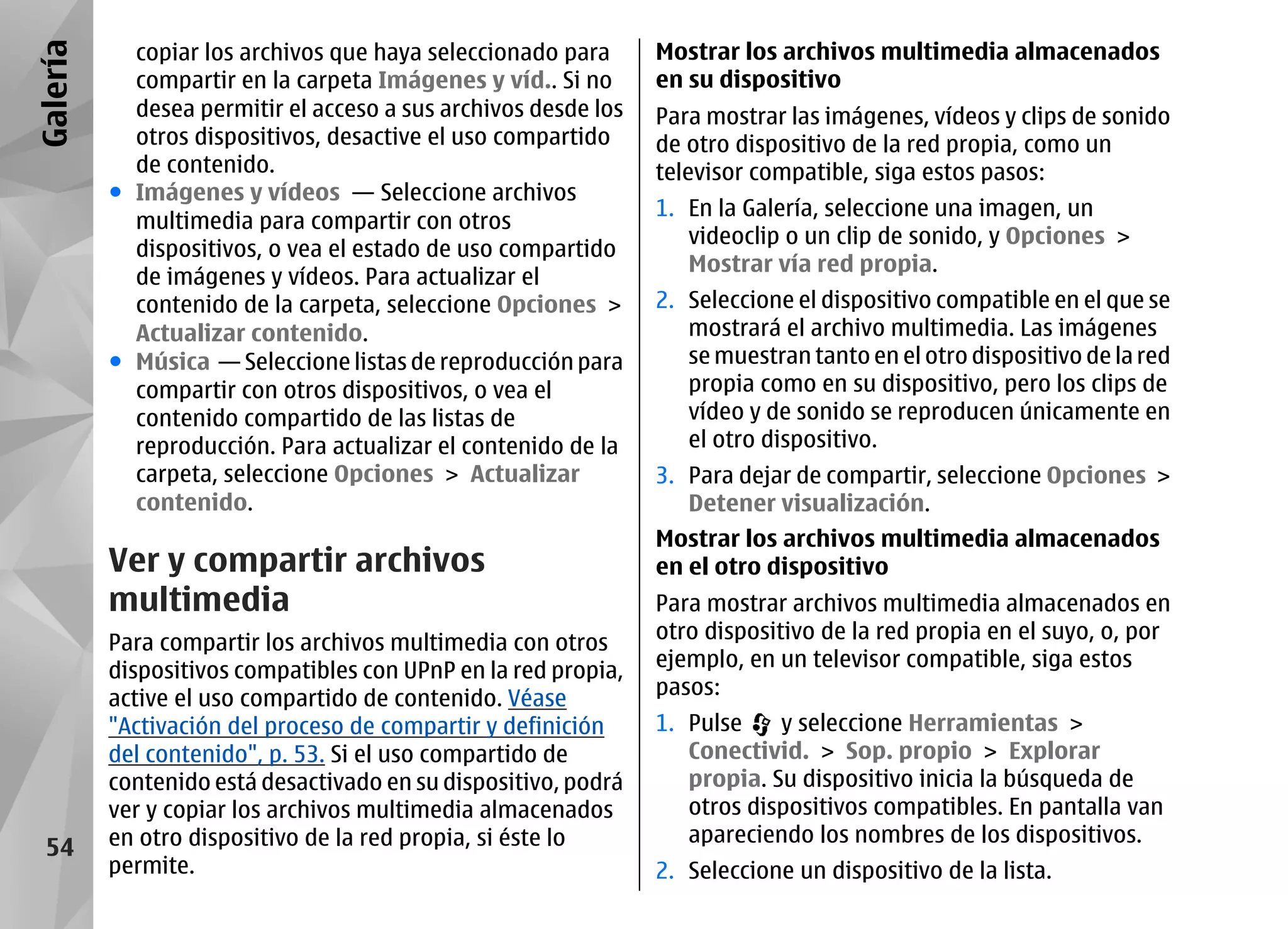 Galería     copiar los archivos que haya seleccionado para      Mostrar los archivos multimedia almacenados
            compartir en la carpeta Imágenes y víd.. Si no      en su dispositivo
            desea permitir el acceso a sus archivos desde los   Para mostrar las imágenes, vídeos y clips de sonido
            otros dispositivos, desactive el uso compartido     de otro dispositivo de la red propia, como un
            de contenido.                                       televisor compatible, siga estos pasos:
          ● Imágenes y vídeos — Seleccione archivos
                                                                1. En la Galería, seleccione una imagen, un
            multimedia para compartir con otros
                                                                   videoclip o un clip de sonido, y Opciones >
            dispositivos, o vea el estado de uso compartido
                                                                   Mostrar vía red propia.
            de imágenes y vídeos. Para actualizar el
            contenido de la carpeta, seleccione Opciones >      2. Seleccione el dispositivo compatible en el que se
            Actualizar contenido.                                  mostrará el archivo multimedia. Las imágenes
          ● Música — Seleccione listas de reproducción para        se muestran tanto en el otro dispositivo de la red
            compartir con otros dispositivos, o vea el             propia como en su dispositivo, pero los clips de
            contenido compartido de las listas de                  vídeo y de sonido se reproducen únicamente en
            reproducción. Para actualizar el contenido de la       el otro dispositivo.
            carpeta, seleccione Opciones > Actualizar           3. Para dejar de compartir, seleccione Opciones >
            contenido.                                             Detener visualización.
                                                                Mostrar los archivos multimedia almacenados
          Ver y compartir archivos                              en el otro dispositivo
          multimedia                                            Para mostrar archivos multimedia almacenados en
          Para compartir los archivos multimedia con otros      otro dispositivo de la red propia en el suyo, o, por
          dispositivos compatibles con UPnP en la red propia,   ejemplo, en un televisor compatible, siga estos
          active el uso compartido de contenido. Véase          pasos:
          "Activación del proceso de compartir y definición     1. Pulse    y seleccione Herramientas >
          del contenido", p. 53. Si el uso compartido de           Conectivid. > Sop. propio > Explorar
          contenido está desactivado en su dispositivo, podrá      propia. Su dispositivo inicia la búsqueda de
          ver y copiar los archivos multimedia almacenados         otros dispositivos compatibles. En pantalla van
          en otro dispositivo de la red propia, si éste lo         apareciendo los nombres de los dispositivos.
  54
          permite.                                              2. Seleccione un dispositivo de la lista.
 