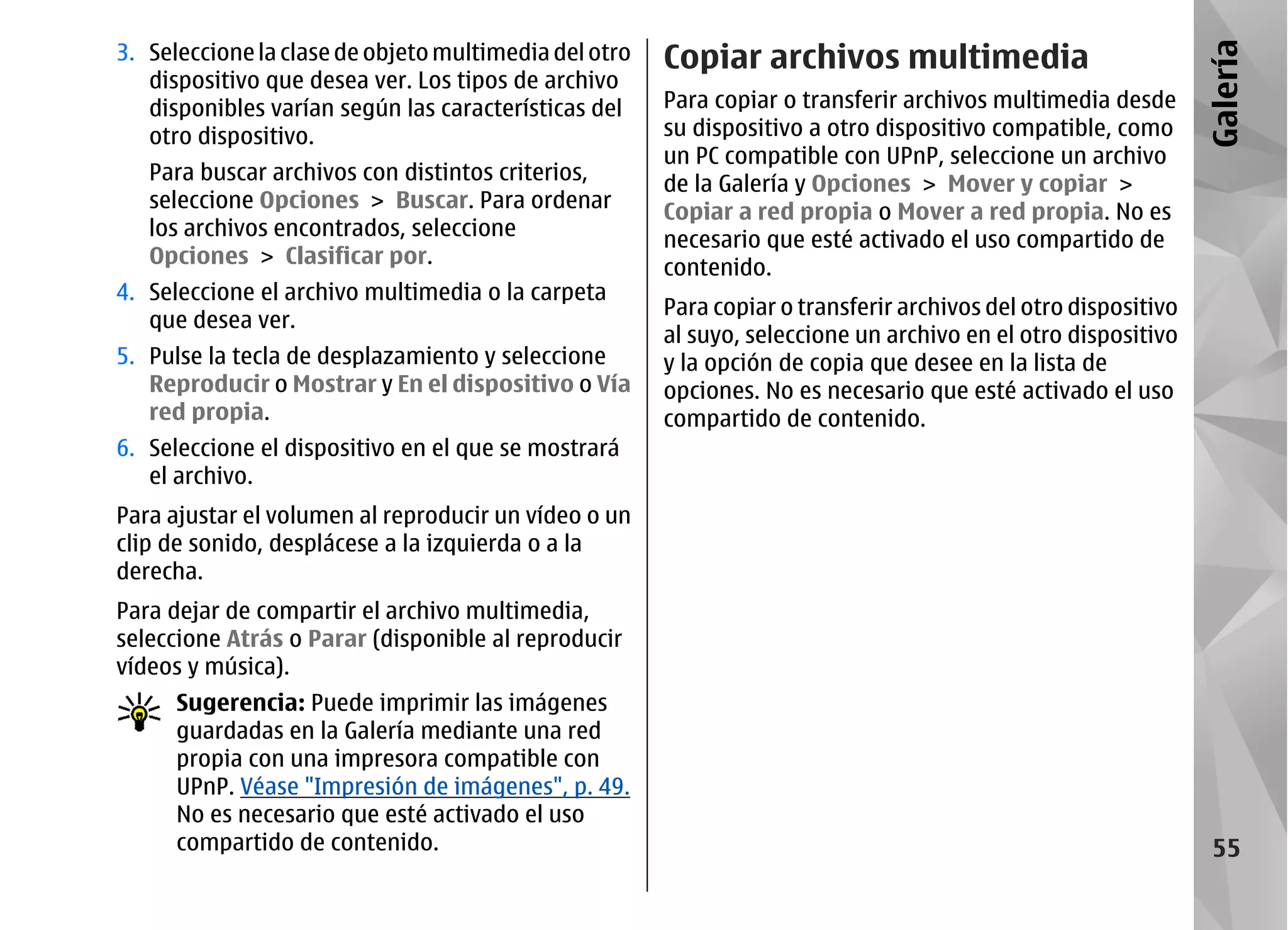 3. Seleccione la clase de objeto multimedia del otro   Copiar archivos multimedia




                                                                                                                Galería
   dispositivo que desea ver. Los tipos de archivo
   disponibles varían según las características del    Para copiar o transferir archivos multimedia desde
   otro dispositivo.                                   su dispositivo a otro dispositivo compatible, como
                                                       un PC compatible con UPnP, seleccione un archivo
   Para buscar archivos con distintos criterios,       de la Galería y Opciones > Mover y copiar >
   seleccione Opciones > Buscar. Para ordenar          Copiar a red propia o Mover a red propia. No es
   los archivos encontrados, seleccione                necesario que esté activado el uso compartido de
   Opciones > Clasificar por.                          contenido.
4. Seleccione el archivo multimedia o la carpeta
                                                       Para copiar o transferir archivos del otro dispositivo
   que desea ver.
                                                       al suyo, seleccione un archivo en el otro dispositivo
5. Pulse la tecla de desplazamiento y seleccione       y la opción de copia que desee en la lista de
   Reproducir o Mostrar y En el dispositivo o Vía      opciones. No es necesario que esté activado el uso
   red propia.                                         compartido de contenido.
6. Seleccione el dispositivo en el que se mostrará
   el archivo.
Para ajustar el volumen al reproducir un vídeo o un
clip de sonido, desplácese a la izquierda o a la
derecha.
Para dejar de compartir el archivo multimedia,
seleccione Atrás o Parar (disponible al reproducir
vídeos y música).
      Sugerencia: Puede imprimir las imágenes
      guardadas en la Galería mediante una red
      propia con una impresora compatible con
      UPnP. Véase "Impresión de imágenes", p. 49.
      No es necesario que esté activado el uso
      compartido de contenido.                                                                                   55
 