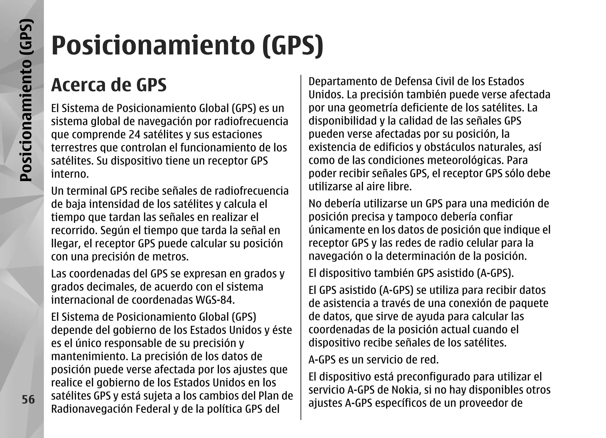 Posicionamiento (GPS)
                        Posicionamiento (GPS)
                        Acerca de GPS                                           Departamento de Defensa Civil de los Estados
                                                                                Unidos. La precisión también puede verse afectada
                        El Sistema de Posicionamiento Global (GPS) es un        por una geometría deficiente de los satélites. La
                        sistema global de navegación por radiofrecuencia        disponibilidad y la calidad de las señales GPS
                        que comprende 24 satélites y sus estaciones             pueden verse afectadas por su posición, la
                        terrestres que controlan el funcionamiento de los       existencia de edificios y obstáculos naturales, así
                        satélites. Su dispositivo tiene un receptor GPS         como de las condiciones meteorológicas. Para
                        interno.                                                poder recibir señales GPS, el receptor GPS sólo debe
                        Un terminal GPS recibe señales de radiofrecuencia       utilizarse al aire libre.
                        de baja intensidad de los satélites y calcula el        No debería utilizarse un GPS para una medición de
                        tiempo que tardan las señales en realizar el            posición precisa y tampoco debería confiar
                        recorrido. Según el tiempo que tarda la señal en        únicamente en los datos de posición que indique el
                        llegar, el receptor GPS puede calcular su posición      receptor GPS y las redes de radio celular para la
                        con una precisión de metros.                            navegación o la determinación de la posición.
                        Las coordenadas del GPS se expresan en grados y         El dispositivo también GPS asistido (A-GPS).
                        grados decimales, de acuerdo con el sistema             El GPS asistido (A-GPS) se utiliza para recibir datos
                        internacional de coordenadas WGS-84.                    de asistencia a través de una conexión de paquete
                        El Sistema de Posicionamiento Global (GPS)              de datos, que sirve de ayuda para calcular las
                        depende del gobierno de los Estados Unidos y éste       coordenadas de la posición actual cuando el
                        es el único responsable de su precisión y               dispositivo recibe señales de los satélites.
                        mantenimiento. La precisión de los datos de             A-GPS es un servicio de red.
                        posición puede verse afectada por los ajustes que
                                                                                El dispositivo está preconfigurado para utilizar el
                        realice el gobierno de los Estados Unidos en los
                                                                                servicio A-GPS de Nokia, si no hay disponibles otros
      56                satélites GPS y está sujeta a los cambios del Plan de
                                                                                ajustes A-GPS específicos de un proveedor de
                        Radionavegación Federal y de la política GPS del
 