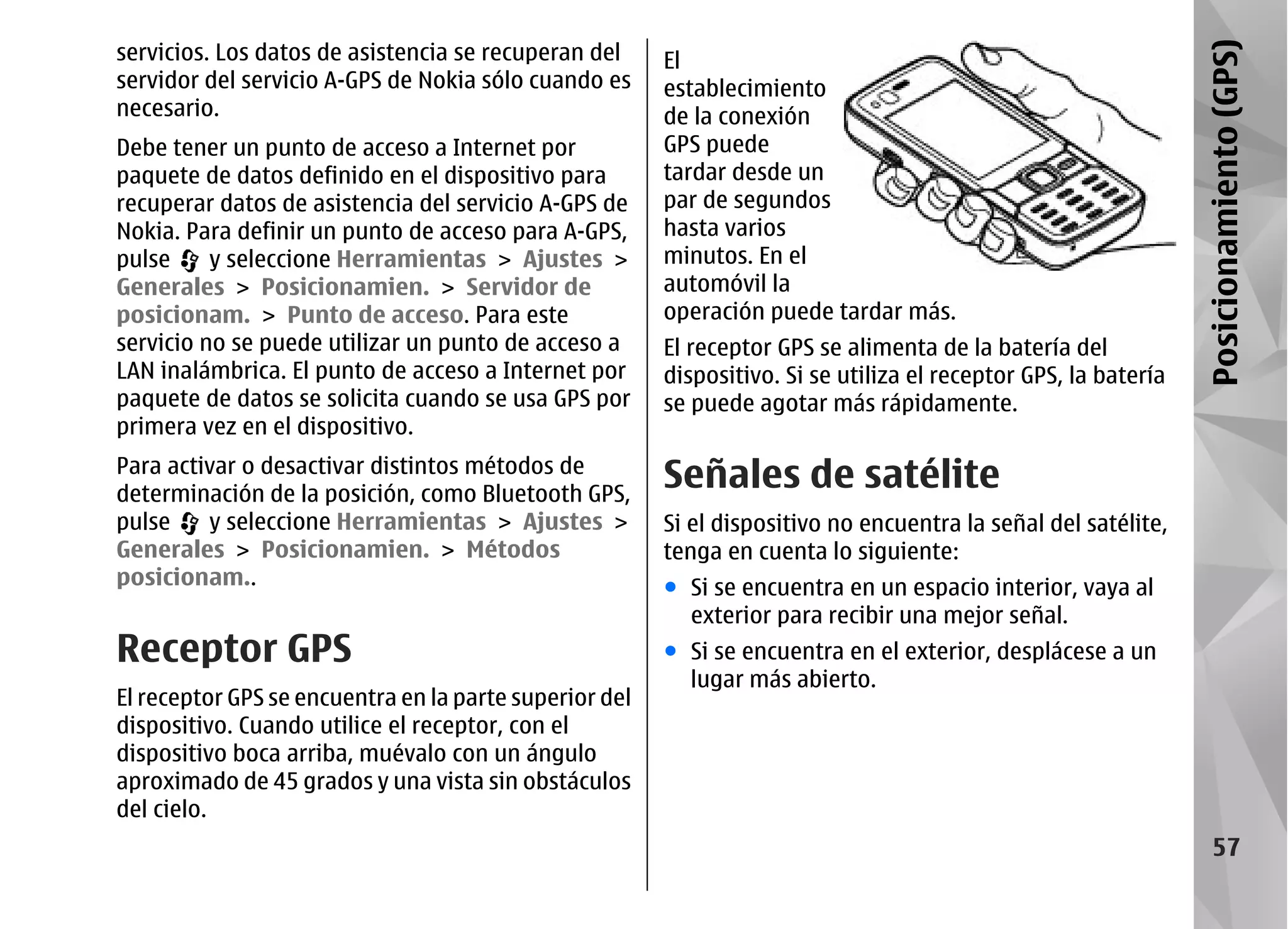 servicios. Los datos de asistencia se recuperan del




                                                                                                                 Posicionamiento (GPS)
                                                        El
servidor del servicio A-GPS de Nokia sólo cuando es     establecimiento
necesario.                                              de la conexión
Debe tener un punto de acceso a Internet por            GPS puede
paquete de datos definido en el dispositivo para        tardar desde un
recuperar datos de asistencia del servicio A-GPS de     par de segundos
Nokia. Para definir un punto de acceso para A-GPS,      hasta varios
pulse     y seleccione Herramientas > Ajustes >         minutos. En el
Generales > Posicionamien. > Servidor de                automóvil la
posicionam. > Punto de acceso. Para este                operación puede tardar más.
servicio no se puede utilizar un punto de acceso a      El receptor GPS se alimenta de la batería del
LAN inalámbrica. El punto de acceso a Internet por      dispositivo. Si se utiliza el receptor GPS, la batería
paquete de datos se solicita cuando se usa GPS por      se puede agotar más rápidamente.
primera vez en el dispositivo.
Para activar o desactivar distintos métodos de
determinación de la posición, como Bluetooth GPS,
                                                        Señales de satélite
pulse    y seleccione Herramientas > Ajustes >          Si el dispositivo no encuentra la señal del satélite,
Generales > Posicionamien. > Métodos                    tenga en cuenta lo siguiente:
posicionam..                                            ● Si se encuentra en un espacio interior, vaya al
                                                          exterior para recibir una mejor señal.
Receptor GPS                                            ● Si se encuentra en el exterior, desplácese a un
                                                          lugar más abierto.
El receptor GPS se encuentra en la parte superior del
dispositivo. Cuando utilice el receptor, con el
dispositivo boca arriba, muévalo con un ángulo
aproximado de 45 grados y una vista sin obstáculos
del cielo.
                                                                                                                      57
 