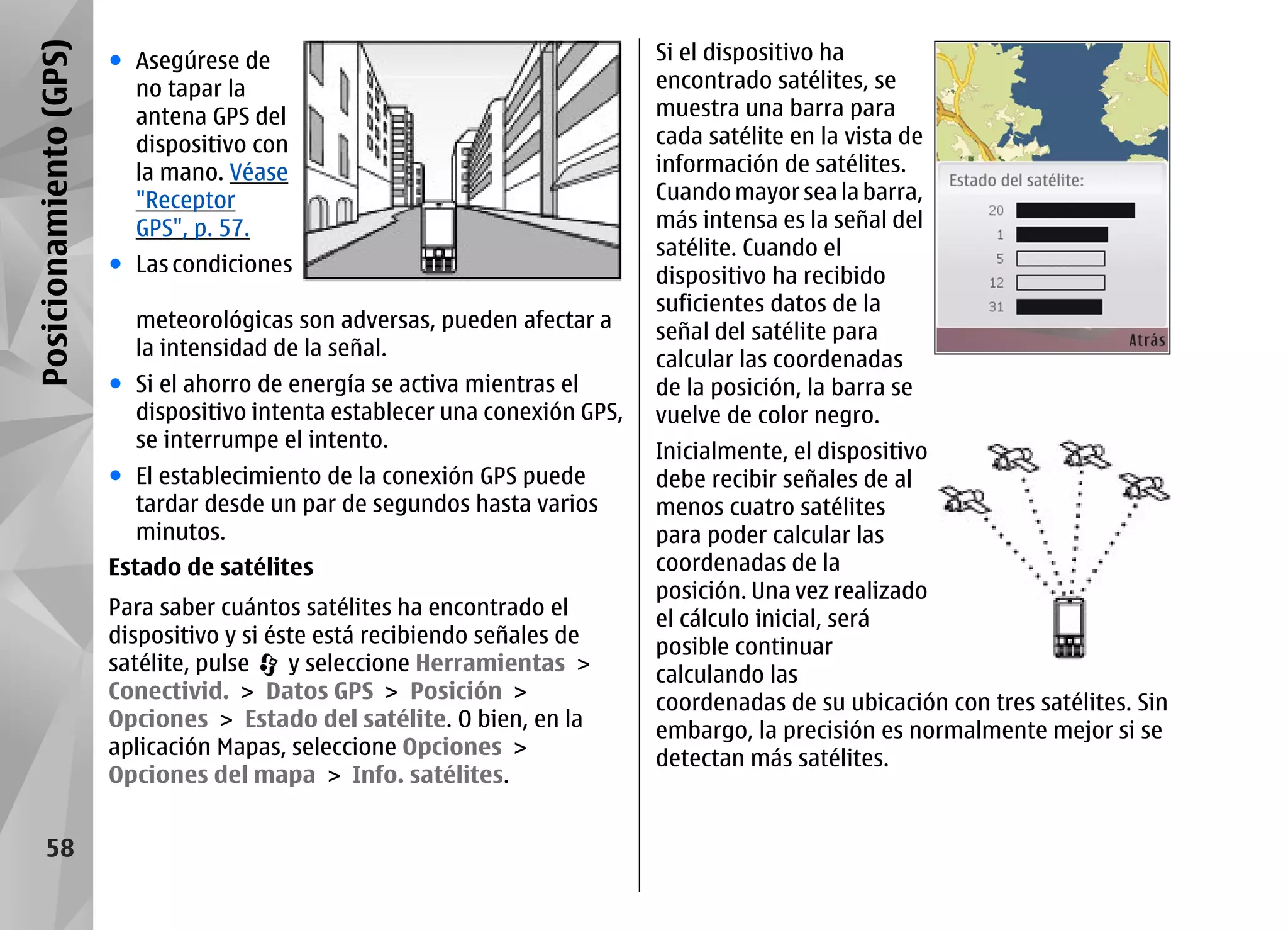 Posicionamiento (GPS)   ● Asegúrese de                                       Si el dispositivo ha
                          no tapar la                                        encontrado satélites, se
                          antena GPS del                                     muestra una barra para
                          dispositivo con                                    cada satélite en la vista de
                          la mano. Véase                                     información de satélites.
                          "Receptor                                          Cuando mayor sea la barra,
                          GPS", p. 57.                                       más intensa es la señal del
                                                                             satélite. Cuando el
                        ● Las condiciones                                    dispositivo ha recibido
                                                                             suficientes datos de la
                          meteorológicas son adversas, pueden afectar a      señal del satélite para
                          la intensidad de la señal.                         calcular las coordenadas
                        ● Si el ahorro de energía se activa mientras el      de la posición, la barra se
                          dispositivo intenta establecer una conexión GPS,   vuelve de color negro.
                          se interrumpe el intento.                          Inicialmente, el dispositivo
                        ● El establecimiento de la conexión GPS puede        debe recibir señales de al
                          tardar desde un par de segundos hasta varios       menos cuatro satélites
                          minutos.                                           para poder calcular las
                        Estado de satélites                                  coordenadas de la
                                                                             posición. Una vez realizado
                        Para saber cuántos satélites ha encontrado el        el cálculo inicial, será
                        dispositivo y si éste está recibiendo señales de     posible continuar
                        satélite, pulse    y seleccione Herramientas >       calculando las
                        Conectivid. > Datos GPS > Posición >                 coordenadas de su ubicación con tres satélites. Sin
                        Opciones > Estado del satélite. O bien, en la        embargo, la precisión es normalmente mejor si se
                        aplicación Mapas, seleccione Opciones >              detectan más satélites.
                        Opciones del mapa > Info. satélites.


      58
 