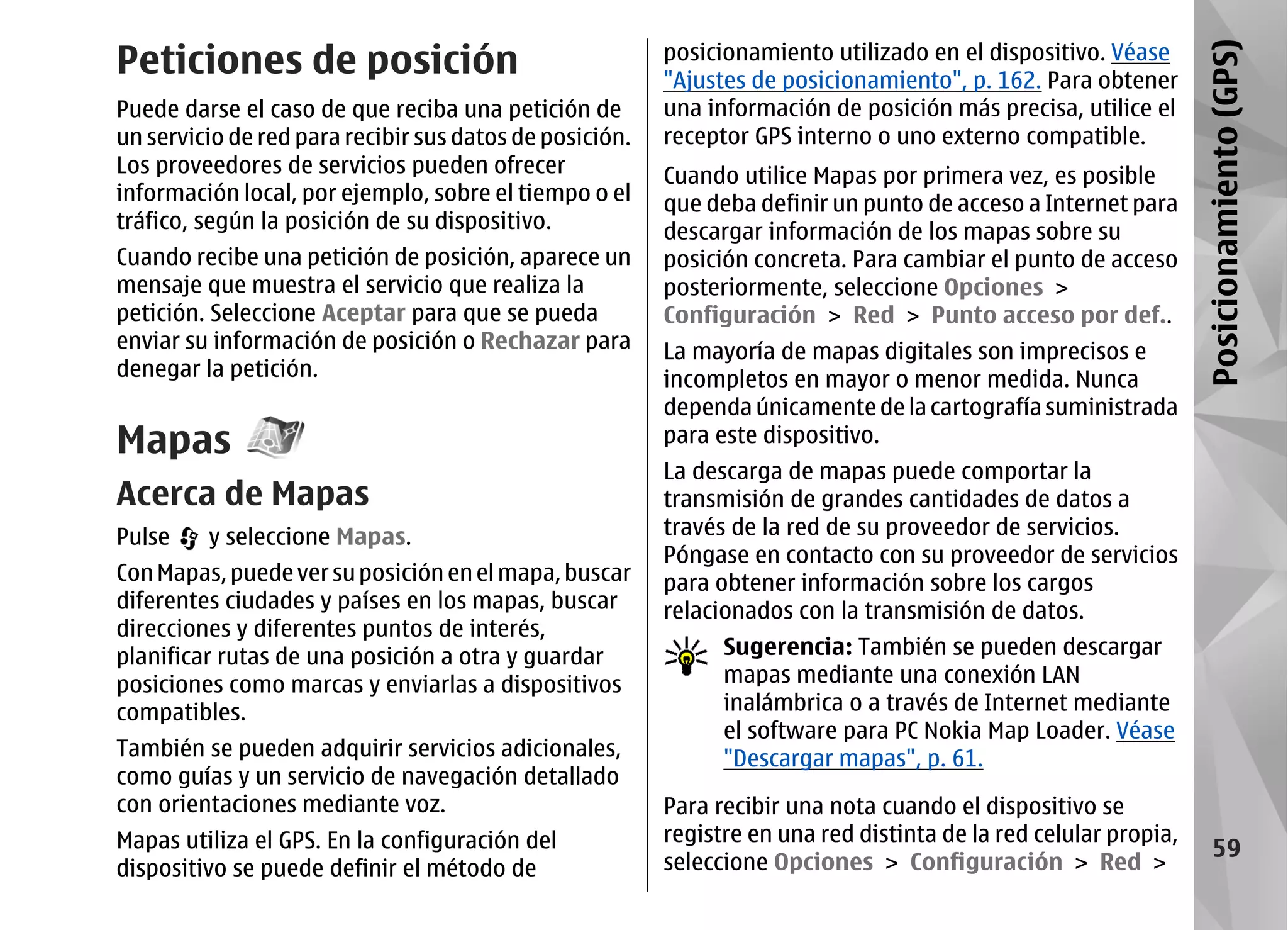 Peticiones de posición                                   posicionamiento utilizado en el dispositivo. Véase




                                                                                                                  Posicionamiento (GPS)
                                                         "Ajustes de posicionamiento", p. 162. Para obtener
Puede darse el caso de que reciba una petición de        una información de posición más precisa, utilice el
un servicio de red para recibir sus datos de posición.   receptor GPS interno o uno externo compatible.
Los proveedores de servicios pueden ofrecer              Cuando utilice Mapas por primera vez, es posible
información local, por ejemplo, sobre el tiempo o el     que deba definir un punto de acceso a Internet para
tráfico, según la posición de su dispositivo.            descargar información de los mapas sobre su
Cuando recibe una petición de posición, aparece un       posición concreta. Para cambiar el punto de acceso
mensaje que muestra el servicio que realiza la           posteriormente, seleccione Opciones >
petición. Seleccione Aceptar para que se pueda           Configuración > Red > Punto acceso por def..
enviar su información de posición o Rechazar para        La mayoría de mapas digitales son imprecisos e
denegar la petición.                                     incompletos en mayor o menor medida. Nunca
                                                         dependa únicamente de la cartografía suministrada
Mapas                                                    para este dispositivo.
                                                         La descarga de mapas puede comportar la
Acerca de Mapas                                          transmisión de grandes cantidades de datos a
Pulse    y seleccione Mapas.                             través de la red de su proveedor de servicios.
                                                         Póngase en contacto con su proveedor de servicios
Con Mapas, puede ver su posición en el mapa, buscar      para obtener información sobre los cargos
diferentes ciudades y países en los mapas, buscar        relacionados con la transmisión de datos.
direcciones y diferentes puntos de interés,
planificar rutas de una posición a otra y guardar              Sugerencia: También se pueden descargar
posiciones como marcas y enviarlas a dispositivos              mapas mediante una conexión LAN
compatibles.                                                   inalámbrica o a través de Internet mediante
                                                               el software para PC Nokia Map Loader. Véase
También se pueden adquirir servicios adicionales,              "Descargar mapas", p. 61.
como guías y un servicio de navegación detallado
con orientaciones mediante voz.                          Para recibir una nota cuando el dispositivo se
Mapas utiliza el GPS. En la configuración del            registre en una red distinta de la red celular propia,
                                                                                                                       59
dispositivo se puede definir el método de                seleccione Opciones > Configuración > Red >
 