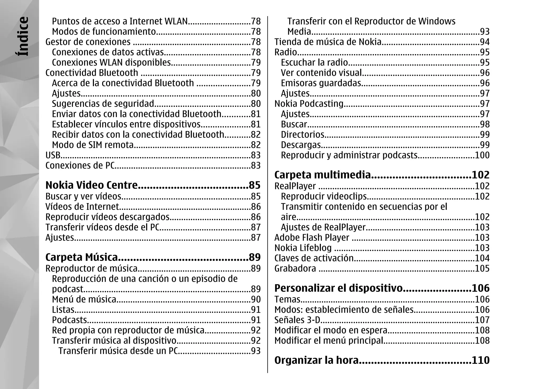 Índice    Puntos de acceso a Internet WLAN...........................78                                Transferir con el Reproductor de Windows
          Modos de funcionamiento.........................................78                           Media........................................................................93
         Gestor de conexiones ...................................................78                Tienda de música de Nokia..........................................94
          Conexiones de datos activas.....................................78                       Radio..............................................................................95
          Conexiones WLAN disponibles..................................79                            Escuchar la radio........................................................95
         Conectividad Bluetooth ...............................................79                    Ver contenido visual..................................................96
          Acerca de la conectividad Bluetooth .......................79                              Emisoras guardadas...................................................96
          Ajustes.........................................................................80         Ajustes.........................................................................97
          Sugerencias de seguridad.........................................80                      Nokia Podcasting..........................................................97
          Enviar datos con la conectividad Bluetooth............81                                   Ajustes.........................................................................97
          Establecer vínculos entre dispositivos.....................81                              Buscar..........................................................................98
          Recibir datos con la conectividad Bluetooth...........82                                   Directorios...................................................................99
          Modo de SIM remota..................................................82                     Descargas....................................................................99
         USB..................................................................................83     Reproducir y administrar podcasts........................100
         Conexiones de PC..........................................................83
                                                                                                   Carpeta multimedia.................................102
         Nokia Video Centre.....................................85                                 RealPlayer ...................................................................102
         Buscar y ver vídeos.......................................................85                Reproducir videoclips..............................................102
         Vídeos de Internet.........................................................86               Transmitir contenido en secuencias por el
         Reproducir vídeos descargados...................................86                          aire.............................................................................102
         Transferir vídeos desde el PC.......................................87                      Ajustes de RealPlayer...............................................103
         Ajustes............................................................................87     Adobe Flash Player .....................................................103
                                                                                                   Nokia Lifeblog ............................................................103
         Carpeta Música...........................................89                               Claves de activación....................................................104
         Reproductor de música................................................89                   Grabadora ...................................................................105
          Reproducción de una canción o un episodio de
          podcast........................................................................89        Personalizar el dispositivo.......................106
          Menú de música..........................................................90               Temas...........................................................................106
          Listas............................................................................91     Modos: establecimiento de señales..........................106
          Podcasts......................................................................91         Señales 3-D..................................................................107
          Red propia con reproductor de música....................92                               Modificar el modo en espera.....................................108
          Transferir música al dispositivo................................92                       Modificar el menú principal.......................................108
            Transferir música desde un PC...............................93
                                                                                                   Organizar la hora.....................................110
 