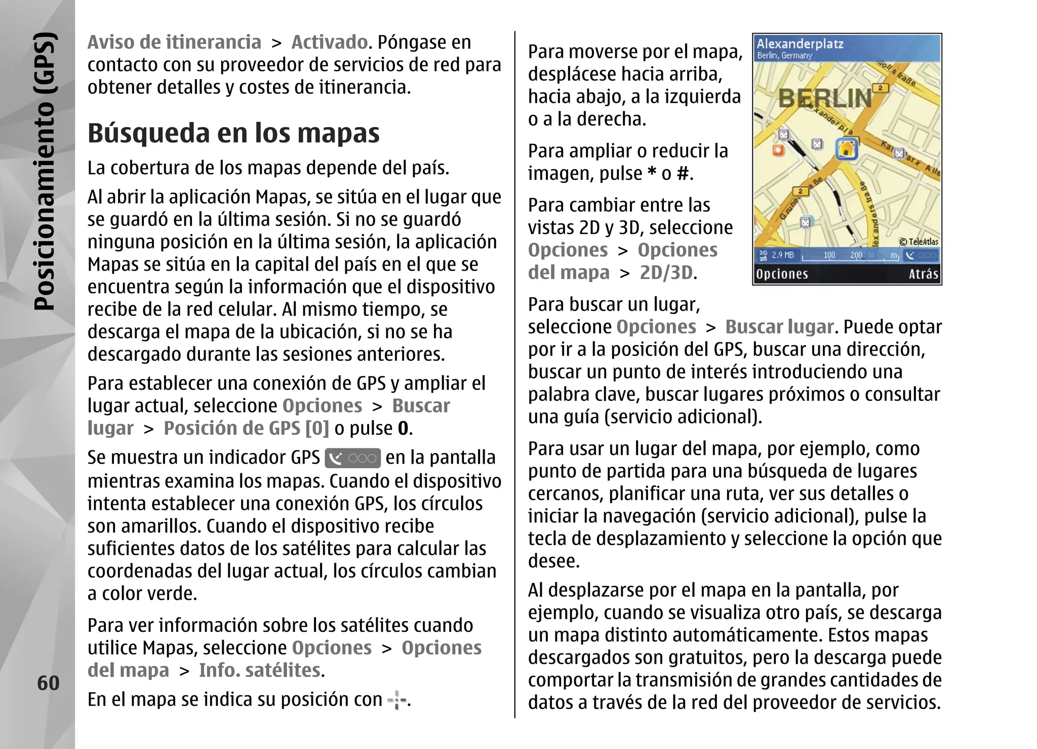 Posicionamiento (GPS)   Aviso de itinerancia > Activado. Póngase en
                                                                                 Para moverse por el mapa,
                        contacto con su proveedor de servicios de red para
                                                                                 desplácese hacia arriba,
                        obtener detalles y costes de itinerancia.
                                                                                 hacia abajo, a la izquierda
                                                                                 o a la derecha.
                        Búsqueda en los mapas
                                                                                 Para ampliar o reducir la
                        La cobertura de los mapas depende del país.              imagen, pulse * o #.
                        Al abrir la aplicación Mapas, se sitúa en el lugar que   Para cambiar entre las
                        se guardó en la última sesión. Si no se guardó           vistas 2D y 3D, seleccione
                        ninguna posición en la última sesión, la aplicación      Opciones > Opciones
                        Mapas se sitúa en la capital del país en el que se       del mapa > 2D/3D.
                        encuentra según la información que el dispositivo
                        recibe de la red celular. Al mismo tiempo, se            Para buscar un lugar,
                        descarga el mapa de la ubicación, si no se ha            seleccione Opciones > Buscar lugar. Puede optar
                        descargado durante las sesiones anteriores.              por ir a la posición del GPS, buscar una dirección,
                                                                                 buscar un punto de interés introduciendo una
                        Para establecer una conexión de GPS y ampliar el
                                                                                 palabra clave, buscar lugares próximos o consultar
                        lugar actual, seleccione Opciones > Buscar
                                                                                 una guía (servicio adicional).
                        lugar > Posición de GPS [0] o pulse 0.
                        Se muestra un indicador GPS           en la pantalla     Para usar un lugar del mapa, por ejemplo, como
                                                                                 punto de partida para una búsqueda de lugares
                        mientras examina los mapas. Cuando el dispositivo
                                                                                 cercanos, planificar una ruta, ver sus detalles o
                        intenta establecer una conexión GPS, los círculos
                                                                                 iniciar la navegación (servicio adicional), pulse la
                        son amarillos. Cuando el dispositivo recibe
                                                                                 tecla de desplazamiento y seleccione la opción que
                        suficientes datos de los satélites para calcular las
                                                                                 desee.
                        coordenadas del lugar actual, los círculos cambian
                        a color verde.                                           Al desplazarse por el mapa en la pantalla, por
                                                                                 ejemplo, cuando se visualiza otro país, se descarga
                        Para ver información sobre los satélites cuando
                                                                                 un mapa distinto automáticamente. Estos mapas
                        utilice Mapas, seleccione Opciones > Opciones
                                                                                 descargados son gratuitos, pero la descarga puede
                        del mapa > Info. satélites.
      60                                                                         comportar la transmisión de grandes cantidades de
                        En el mapa se indica su posición con     .               datos a través de la red del proveedor de servicios.
 