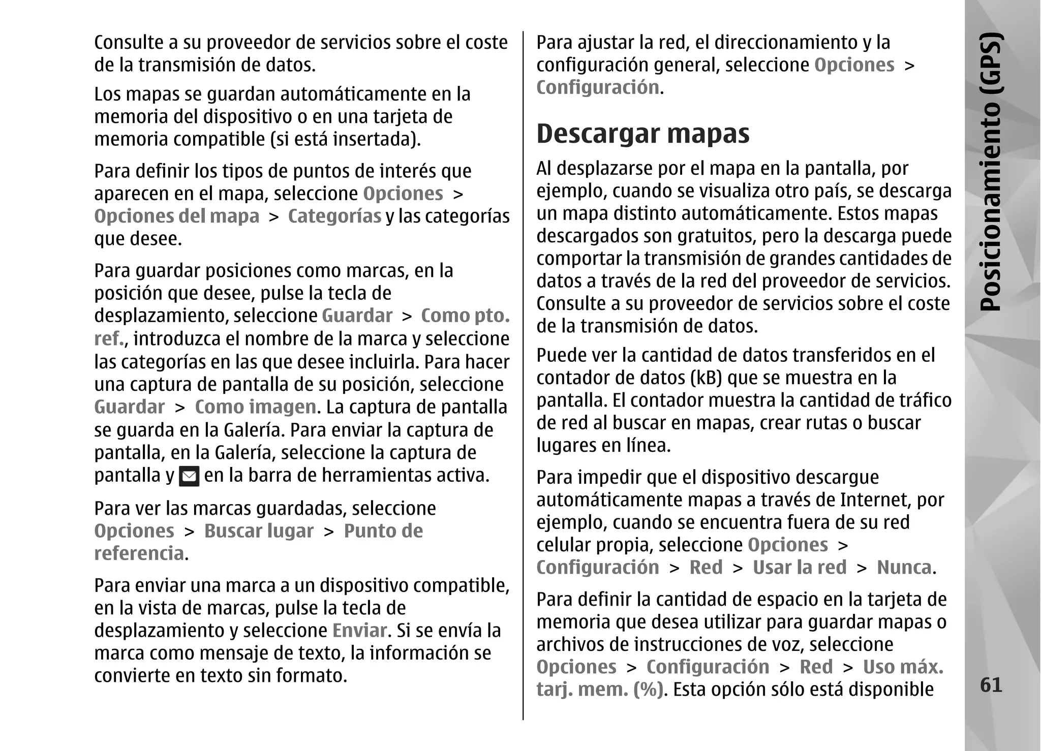 Consulte a su proveedor de servicios sobre el coste     Para ajustar la red, el direccionamiento y la




                                                                                                               Posicionamiento (GPS)
de la transmisión de datos.                             configuración general, seleccione Opciones >
Los mapas se guardan automáticamente en la              Configuración.
memoria del dispositivo o en una tarjeta de
memoria compatible (si está insertada).                 Descargar mapas
Para definir los tipos de puntos de interés que         Al desplazarse por el mapa en la pantalla, por
aparecen en el mapa, seleccione Opciones >              ejemplo, cuando se visualiza otro país, se descarga
Opciones del mapa > Categorías y las categorías         un mapa distinto automáticamente. Estos mapas
que desee.                                              descargados son gratuitos, pero la descarga puede
                                                        comportar la transmisión de grandes cantidades de
Para guardar posiciones como marcas, en la
                                                        datos a través de la red del proveedor de servicios.
posición que desee, pulse la tecla de
                                                        Consulte a su proveedor de servicios sobre el coste
desplazamiento, seleccione Guardar > Como pto.
                                                        de la transmisión de datos.
ref., introduzca el nombre de la marca y seleccione
las categorías en las que desee incluirla. Para hacer   Puede ver la cantidad de datos transferidos en el
una captura de pantalla de su posición, seleccione      contador de datos (kB) que se muestra en la
Guardar > Como imagen. La captura de pantalla           pantalla. El contador muestra la cantidad de tráfico
se guarda en la Galería. Para enviar la captura de      de red al buscar en mapas, crear rutas o buscar
pantalla, en la Galería, seleccione la captura de       lugares en línea.
pantalla y    en la barra de herramientas activa.       Para impedir que el dispositivo descargue
Para ver las marcas guardadas, seleccione               automáticamente mapas a través de Internet, por
Opciones > Buscar lugar > Punto de                      ejemplo, cuando se encuentra fuera de su red
referencia.                                             celular propia, seleccione Opciones >
                                                        Configuración > Red > Usar la red > Nunca.
Para enviar una marca a un dispositivo compatible,
en la vista de marcas, pulse la tecla de                Para definir la cantidad de espacio en la tarjeta de
desplazamiento y seleccione Enviar. Si se envía la      memoria que desea utilizar para guardar mapas o
marca como mensaje de texto, la información se          archivos de instrucciones de voz, seleccione
convierte en texto sin formato.                         Opciones > Configuración > Red > Uso máx.
                                                        tarj. mem. (%). Esta opción sólo está disponible            61
 