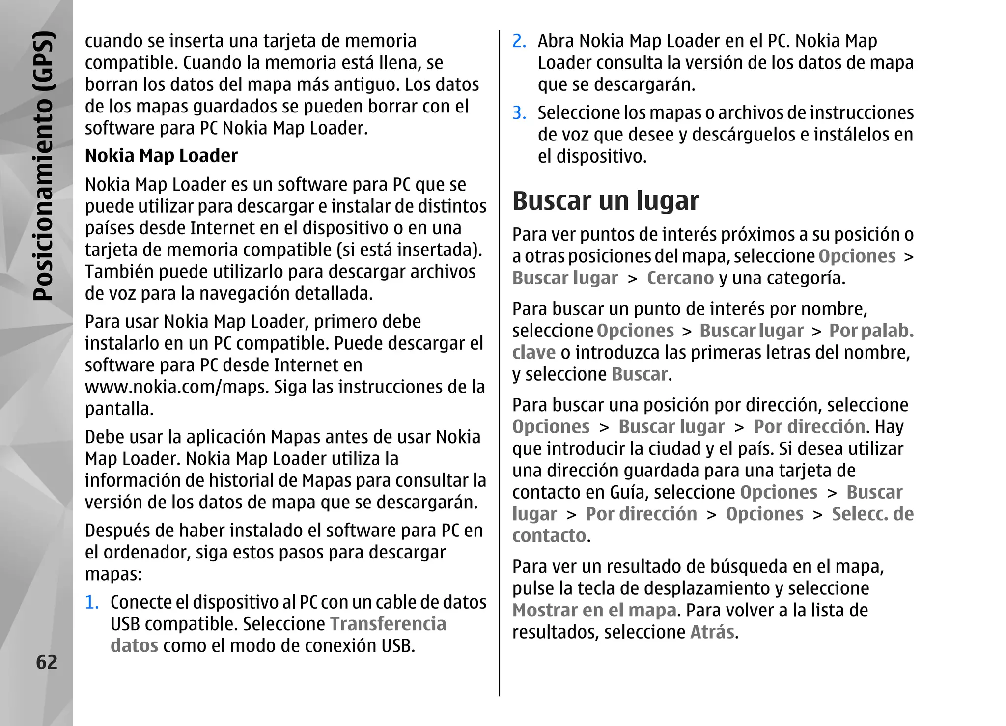 Posicionamiento (GPS)   cuando se inserta una tarjeta de memoria                2. Abra Nokia Map Loader en el PC. Nokia Map
                        compatible. Cuando la memoria está llena, se               Loader consulta la versión de los datos de mapa
                        borran los datos del mapa más antiguo. Los datos           que se descargarán.
                        de los mapas guardados se pueden borrar con el          3. Seleccione los mapas o archivos de instrucciones
                        software para PC Nokia Map Loader.                         de voz que desee y descárguelos e instálelos en
                        Nokia Map Loader                                           el dispositivo.
                        Nokia Map Loader es un software para PC que se
                        puede utilizar para descargar e instalar de distintos   Buscar un lugar
                        países desde Internet en el dispositivo o en una        Para ver puntos de interés próximos a su posición o
                        tarjeta de memoria compatible (si está insertada).      a otras posiciones del mapa, seleccione Opciones >
                        También puede utilizarlo para descargar archivos        Buscar lugar > Cercano y una categoría.
                        de voz para la navegación detallada.
                                                                                Para buscar un punto de interés por nombre,
                        Para usar Nokia Map Loader, primero debe
                                                                                seleccione Opciones > Buscar lugar > Por palab.
                        instalarlo en un PC compatible. Puede descargar el
                                                                                clave o introduzca las primeras letras del nombre,
                        software para PC desde Internet en
                                                                                y seleccione Buscar.
                        www.nokia.com/maps. Siga las instrucciones de la
                        pantalla.                                               Para buscar una posición por dirección, seleccione
                                                                                Opciones > Buscar lugar > Por dirección. Hay
                        Debe usar la aplicación Mapas antes de usar Nokia
                                                                                que introducir la ciudad y el país. Si desea utilizar
                        Map Loader. Nokia Map Loader utiliza la
                                                                                una dirección guardada para una tarjeta de
                        información de historial de Mapas para consultar la
                                                                                contacto en Guía, seleccione Opciones > Buscar
                        versión de los datos de mapa que se descargarán.
                                                                                lugar > Por dirección > Opciones > Selecc. de
                        Después de haber instalado el software para PC en       contacto.
                        el ordenador, siga estos pasos para descargar
                        mapas:                                                  Para ver un resultado de búsqueda en el mapa,
                                                                                pulse la tecla de desplazamiento y seleccione
                        1. Conecte el dispositivo al PC con un cable de datos   Mostrar en el mapa. Para volver a la lista de
                           USB compatible. Seleccione Transferencia             resultados, seleccione Atrás.
                           datos como el modo de conexión USB.
      62
 