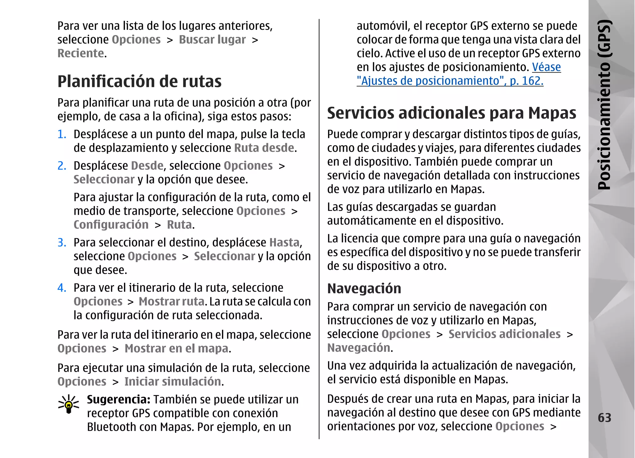 Para ver una lista de los lugares anteriores,                  automóvil, el receptor GPS externo se puede




                                                                                                                  Posicionamiento (GPS)
seleccione Opciones > Buscar lugar >                           colocar de forma que tenga una vista clara del
Reciente.                                                      cielo. Active el uso de un receptor GPS externo
                                                               en los ajustes de posicionamiento. Véase
Planificación de rutas                                         "Ajustes de posicionamiento", p. 162.
Para planificar una ruta de una posición a otra (por
ejemplo, de casa a la oficina), siga estos pasos:        Servicios adicionales para Mapas
1. Desplácese a un punto del mapa, pulse la tecla        Puede comprar y descargar distintos tipos de guías,
   de desplazamiento y seleccione Ruta desde.            como de ciudades y viajes, para diferentes ciudades
2. Desplácese Desde, seleccione Opciones >               en el dispositivo. También puede comprar un
   Seleccionar y la opción que desee.                    servicio de navegación detallada con instrucciones
                                                         de voz para utilizarlo en Mapas.
   Para ajustar la configuración de la ruta, como el
   medio de transporte, seleccione Opciones >            Las guías descargadas se guardan
   Configuración > Ruta.                                 automáticamente en el dispositivo.
3. Para seleccionar el destino, desplácese Hasta,        La licencia que compre para una guía o navegación
   seleccione Opciones > Seleccionar y la opción         es específica del dispositivo y no se puede transferir
   que desee.                                            de su dispositivo a otro.
4. Para ver el itinerario de la ruta, seleccione         Navegación
   Opciones > Mostrar ruta. La ruta se calcula con       Para comprar un servicio de navegación con
   la configuración de ruta seleccionada.                instrucciones de voz y utilizarlo en Mapas,
Para ver la ruta del itinerario en el mapa, seleccione   seleccione Opciones > Servicios adicionales >
Opciones > Mostrar en el mapa.                           Navegación.
Para ejecutar una simulación de la ruta, seleccione      Una vez adquirida la actualización de navegación,
Opciones > Iniciar simulación.                           el servicio está disponible en Mapas.
      Sugerencia: También se puede utilizar un           Después de crear una ruta en Mapas, para iniciar la
      receptor GPS compatible con conexión               navegación al destino que desee con GPS mediante              63
      Bluetooth con Mapas. Por ejemplo, en un            orientaciones por voz, seleccione Opciones >
 