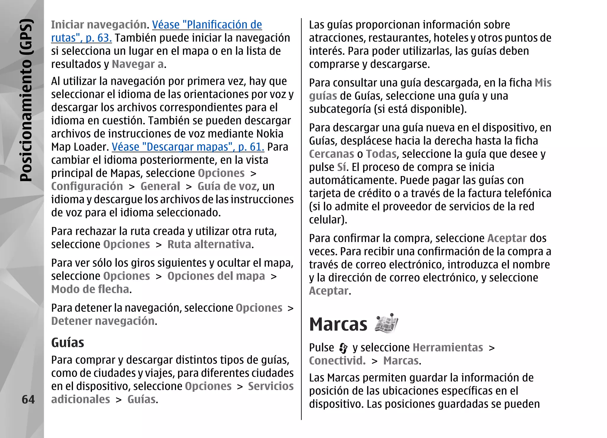 Posicionamiento (GPS)   Iniciar navegación. Véase "Planificación de             Las guías proporcionan información sobre
                        rutas", p. 63. También puede iniciar la navegación      atracciones, restaurantes, hoteles y otros puntos de
                        si selecciona un lugar en el mapa o en la lista de      interés. Para poder utilizarlas, las guías deben
                        resultados y Navegar a.                                 comprarse y descargarse.
                        Al utilizar la navegación por primera vez, hay que      Para consultar una guía descargada, en la ficha Mis
                        seleccionar el idioma de las orientaciones por voz y    guías de Guías, seleccione una guía y una
                        descargar los archivos correspondientes para el         subcategoría (si está disponible).
                        idioma en cuestión. También se pueden descargar
                                                                                Para descargar una guía nueva en el dispositivo, en
                        archivos de instrucciones de voz mediante Nokia
                                                                                Guías, desplácese hacia la derecha hasta la ficha
                        Map Loader. Véase "Descargar mapas", p. 61. Para
                                                                                Cercanas o Todas, seleccione la guía que desee y
                        cambiar el idioma posteriormente, en la vista
                                                                                pulse Sí. El proceso de compra se inicia
                        principal de Mapas, seleccione Opciones >
                                                                                automáticamente. Puede pagar las guías con
                        Configuración > General > Guía de voz, un
                                                                                tarjeta de crédito o a través de la factura telefónica
                        idioma y descargue los archivos de las instrucciones
                                                                                (si lo admite el proveedor de servicios de la red
                        de voz para el idioma seleccionado.
                                                                                celular).
                        Para rechazar la ruta creada y utilizar otra ruta,
                                                                                Para confirmar la compra, seleccione Aceptar dos
                        seleccione Opciones > Ruta alternativa.
                                                                                veces. Para recibir una confirmación de la compra a
                        Para ver sólo los giros siguientes y ocultar el mapa,   través de correo electrónico, introduzca el nombre
                        seleccione Opciones > Opciones del mapa >               y la dirección de correo electrónico, y seleccione
                        Modo de flecha.                                         Aceptar.
                        Para detener la navegación, seleccione Opciones >
                        Detener navegación.
                                                                                Marcas
                        Guías                                                   Pulse   y seleccione Herramientas >
                        Para comprar y descargar distintos tipos de guías,      Conectivid. > Marcas.
                        como de ciudades y viajes, para diferentes ciudades     Las Marcas permiten guardar la información de
                        en el dispositivo, seleccione Opciones > Servicios      posición de las ubicaciones específicas en el
      64                adicionales > Guías.                                    dispositivo. Las posiciones guardadas se pueden
 