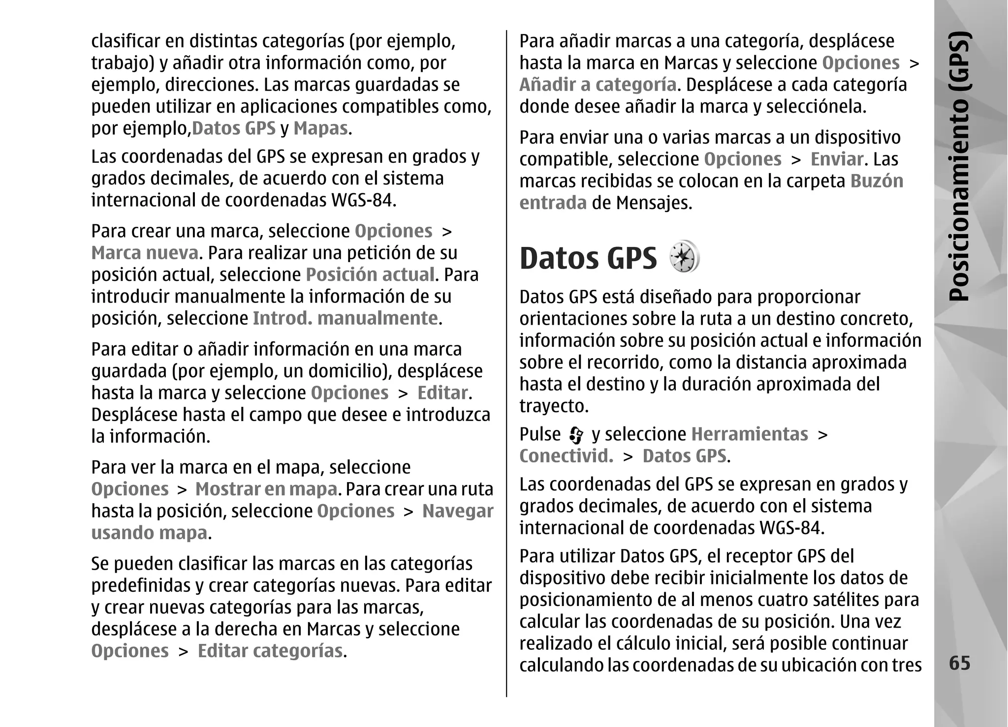 clasificar en distintas categorías (por ejemplo,      Para añadir marcas a una categoría, desplácese




                                                                                                             Posicionamiento (GPS)
trabajo) y añadir otra información como, por          hasta la marca en Marcas y seleccione Opciones >
ejemplo, direcciones. Las marcas guardadas se         Añadir a categoría. Desplácese a cada categoría
pueden utilizar en aplicaciones compatibles como,     donde desee añadir la marca y selecciónela.
por ejemplo,Datos GPS y Mapas.
                                                      Para enviar una o varias marcas a un dispositivo
Las coordenadas del GPS se expresan en grados y       compatible, seleccione Opciones > Enviar. Las
grados decimales, de acuerdo con el sistema           marcas recibidas se colocan en la carpeta Buzón
internacional de coordenadas WGS-84.                  entrada de Mensajes.
Para crear una marca, seleccione Opciones >
Marca nueva. Para realizar una petición de su
posición actual, seleccione Posición actual. Para
                                                      Datos GPS
introducir manualmente la información de su           Datos GPS está diseñado para proporcionar
posición, seleccione Introd. manualmente.             orientaciones sobre la ruta a un destino concreto,
Para editar o añadir información en una marca         información sobre su posición actual e información
guardada (por ejemplo, un domicilio), desplácese      sobre el recorrido, como la distancia aproximada
hasta la marca y seleccione Opciones > Editar.        hasta el destino y la duración aproximada del
Desplácese hasta el campo que desee e introduzca      trayecto.
la información.                                       Pulse   y seleccione Herramientas >
                                                      Conectivid. > Datos GPS.
Para ver la marca en el mapa, seleccione
Opciones > Mostrar en mapa. Para crear una ruta       Las coordenadas del GPS se expresan en grados y
hasta la posición, seleccione Opciones > Navegar      grados decimales, de acuerdo con el sistema
usando mapa.                                          internacional de coordenadas WGS-84.
Se pueden clasificar las marcas en las categorías     Para utilizar Datos GPS, el receptor GPS del
predefinidas y crear categorías nuevas. Para editar   dispositivo debe recibir inicialmente los datos de
y crear nuevas categorías para las marcas,            posicionamiento de al menos cuatro satélites para
desplácese a la derecha en Marcas y seleccione        calcular las coordenadas de su posición. Una vez
Opciones > Editar categorías.                         realizado el cálculo inicial, será posible continuar
                                                      calculando las coordenadas de su ubicación con tres         65
 