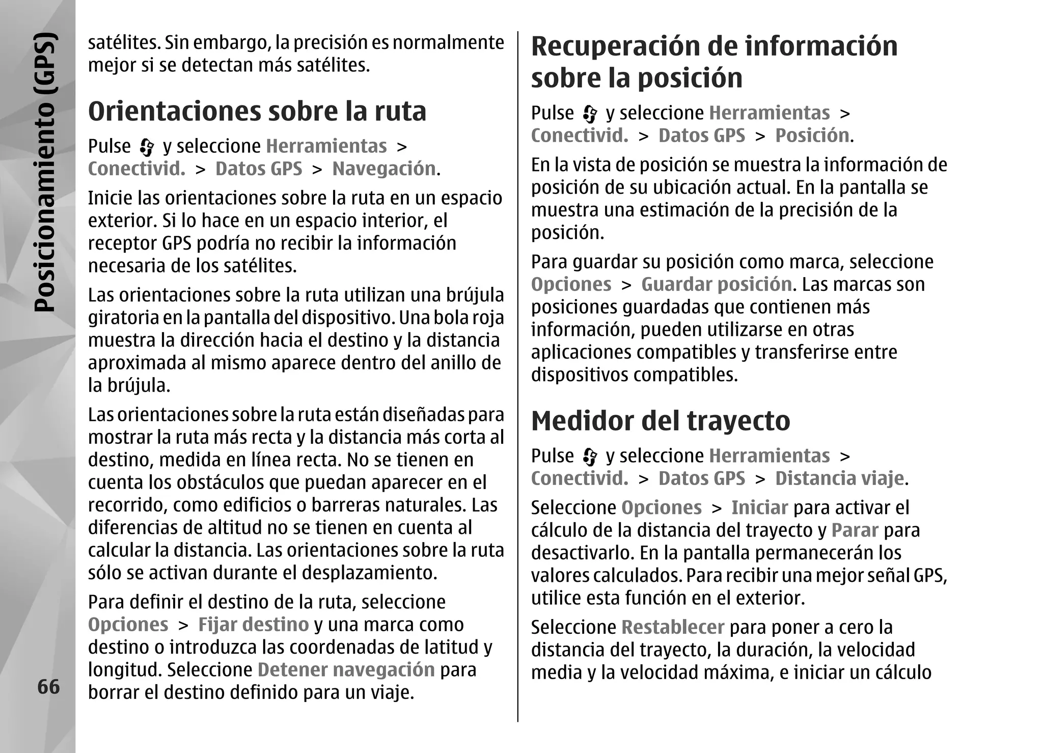 Posicionamiento (GPS)   satélites. Sin embargo, la precisión es normalmente       Recuperación de información
                        mejor si se detectan más satélites.
                                                                                  sobre la posición
                        Orientaciones sobre la ruta                               Pulse   y seleccione Herramientas >
                                                                                  Conectivid. > Datos GPS > Posición.
                        Pulse   y seleccione Herramientas >
                        Conectivid. > Datos GPS > Navegación.                     En la vista de posición se muestra la información de
                                                                                  posición de su ubicación actual. En la pantalla se
                        Inicie las orientaciones sobre la ruta en un espacio
                                                                                  muestra una estimación de la precisión de la
                        exterior. Si lo hace en un espacio interior, el
                                                                                  posición.
                        receptor GPS podría no recibir la información
                        necesaria de los satélites.                               Para guardar su posición como marca, seleccione
                                                                                  Opciones > Guardar posición. Las marcas son
                        Las orientaciones sobre la ruta utilizan una brújula
                                                                                  posiciones guardadas que contienen más
                        giratoria en la pantalla del dispositivo. Una bola roja
                                                                                  información, pueden utilizarse en otras
                        muestra la dirección hacia el destino y la distancia
                                                                                  aplicaciones compatibles y transferirse entre
                        aproximada al mismo aparece dentro del anillo de
                                                                                  dispositivos compatibles.
                        la brújula.
                        Las orientaciones sobre la ruta están diseñadas para      Medidor del trayecto
                        mostrar la ruta más recta y la distancia más corta al
                        destino, medida en línea recta. No se tienen en           Pulse   y seleccione Herramientas >
                        cuenta los obstáculos que puedan aparecer en el           Conectivid. > Datos GPS > Distancia viaje.
                        recorrido, como edificios o barreras naturales. Las       Seleccione Opciones > Iniciar para activar el
                        diferencias de altitud no se tienen en cuenta al          cálculo de la distancia del trayecto y Parar para
                        calcular la distancia. Las orientaciones sobre la ruta    desactivarlo. En la pantalla permanecerán los
                        sólo se activan durante el desplazamiento.                valores calculados. Para recibir una mejor señal GPS,
                        Para definir el destino de la ruta, seleccione            utilice esta función en el exterior.
                        Opciones > Fijar destino y una marca como                 Seleccione Restablecer para poner a cero la
                        destino o introduzca las coordenadas de latitud y         distancia del trayecto, la duración, la velocidad
                        longitud. Seleccione Detener navegación para              media y la velocidad máxima, e iniciar un cálculo
      66                borrar el destino definido para un viaje.
 