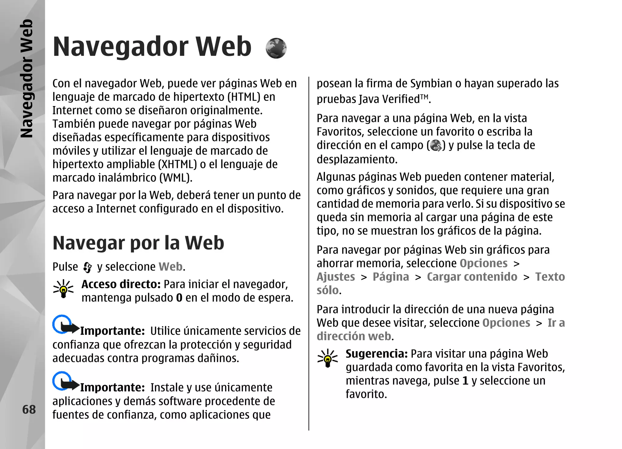 Navegador Web
                Navegador Web
                Con el navegador Web, puede ver páginas Web en       posean la firma de Symbian o hayan superado las
                lenguaje de marcado de hipertexto (HTML) en          pruebas Java VerifiedTM.
                Internet como se diseñaron originalmente.
                                                                     Para navegar a una página Web, en la vista
                También puede navegar por páginas Web
                                                                     Favoritos, seleccione un favorito o escriba la
                diseñadas específicamente para dispositivos
                                                                     dirección en el campo ( ) y pulse la tecla de
                móviles y utilizar el lenguaje de marcado de
                hipertexto ampliable (XHTML) o el lenguaje de        desplazamiento.
                marcado inalámbrico (WML).                           Algunas páginas Web pueden contener material,
                Para navegar por la Web, deberá tener un punto de    como gráficos y sonidos, que requiere una gran
                acceso a Internet configurado en el dispositivo.     cantidad de memoria para verlo. Si su dispositivo se
                                                                     queda sin memoria al cargar una página de este
                                                                     tipo, no se muestran los gráficos de la página.
                Navegar por la Web                                   Para navegar por páginas Web sin gráficos para
                Pulse      y seleccione Web.                         ahorrar memoria, seleccione Opciones >
                                                                     Ajustes > Página > Cargar contenido > Texto
                        Acceso directo: Para iniciar el navegador,
                                                                     sólo.
                        mantenga pulsado 0 en el modo de espera.
                                                                     Para introducir la dirección de una nueva página
                                                                     Web que desee visitar, seleccione Opciones > Ir a
                      Importante: Utilice únicamente servicios de    dirección web.
                confianza que ofrezcan la protección y seguridad
                adecuadas contra programas dañinos.                        Sugerencia: Para visitar una página Web
                                                                           guardada como favorita en la vista Favoritos,
                                                                           mientras navega, pulse 1 y seleccione un
                      Importante: Instale y use únicamente
                                                                           favorito.
                aplicaciones y demás software procedente de
    68          fuentes de confianza, como aplicaciones que
 