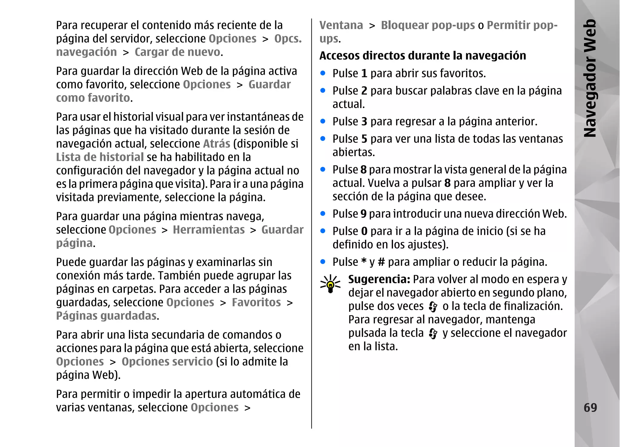Para recuperar el contenido más reciente de la           Ventana > Bloquear pop-ups o Permitir pop-




                                                                                                                Navegador Web
página del servidor, seleccione Opciones > Opcs.         ups.
navegación > Cargar de nuevo.                            Accesos directos durante la navegación
Para guardar la dirección Web de la página activa        ● Pulse 1 para abrir sus favoritos.
como favorito, seleccione Opciones > Guardar
                                                         ● Pulse 2 para buscar palabras clave en la página
como favorito.
                                                           actual.
Para usar el historial visual para ver instantáneas de   ● Pulse 3 para regresar a la página anterior.
las páginas que ha visitado durante la sesión de
navegación actual, seleccione Atrás (disponible si       ● Pulse 5 para ver una lista de todas las ventanas
Lista de historial se ha habilitado en la                  abiertas.
configuración del navegador y la página actual no        ● Pulse 8 para mostrar la vista general de la página
es la primera página que visita). Para ir a una página     actual. Vuelva a pulsar 8 para ampliar y ver la
visitada previamente, seleccione la página.                sección de la página que desee.
Para guardar una página mientras navega,                 ● Pulse 9 para introducir una nueva dirección Web.
seleccione Opciones > Herramientas > Guardar             ● Pulse 0 para ir a la página de inicio (si se ha
página.                                                    definido en los ajustes).
Puede guardar las páginas y examinarlas sin              ● Pulse * y # para ampliar o reducir la página.
conexión más tarde. También puede agrupar las                  Sugerencia: Para volver al modo en espera y
páginas en carpetas. Para acceder a las páginas                dejar el navegador abierto en segundo plano,
guardadas, seleccione Opciones > Favoritos >                   pulse dos veces    o la tecla de finalización.
Páginas guardadas.                                             Para regresar al navegador, mantenga
Para abrir una lista secundaria de comandos o                  pulsada la tecla   y seleccione el navegador
acciones para la página que está abierta, seleccione           en la lista.
Opciones > Opciones servicio (si lo admite la
página Web).
Para permitir o impedir la apertura automática de
varias ventanas, seleccione Opciones >                                                                             69
 
