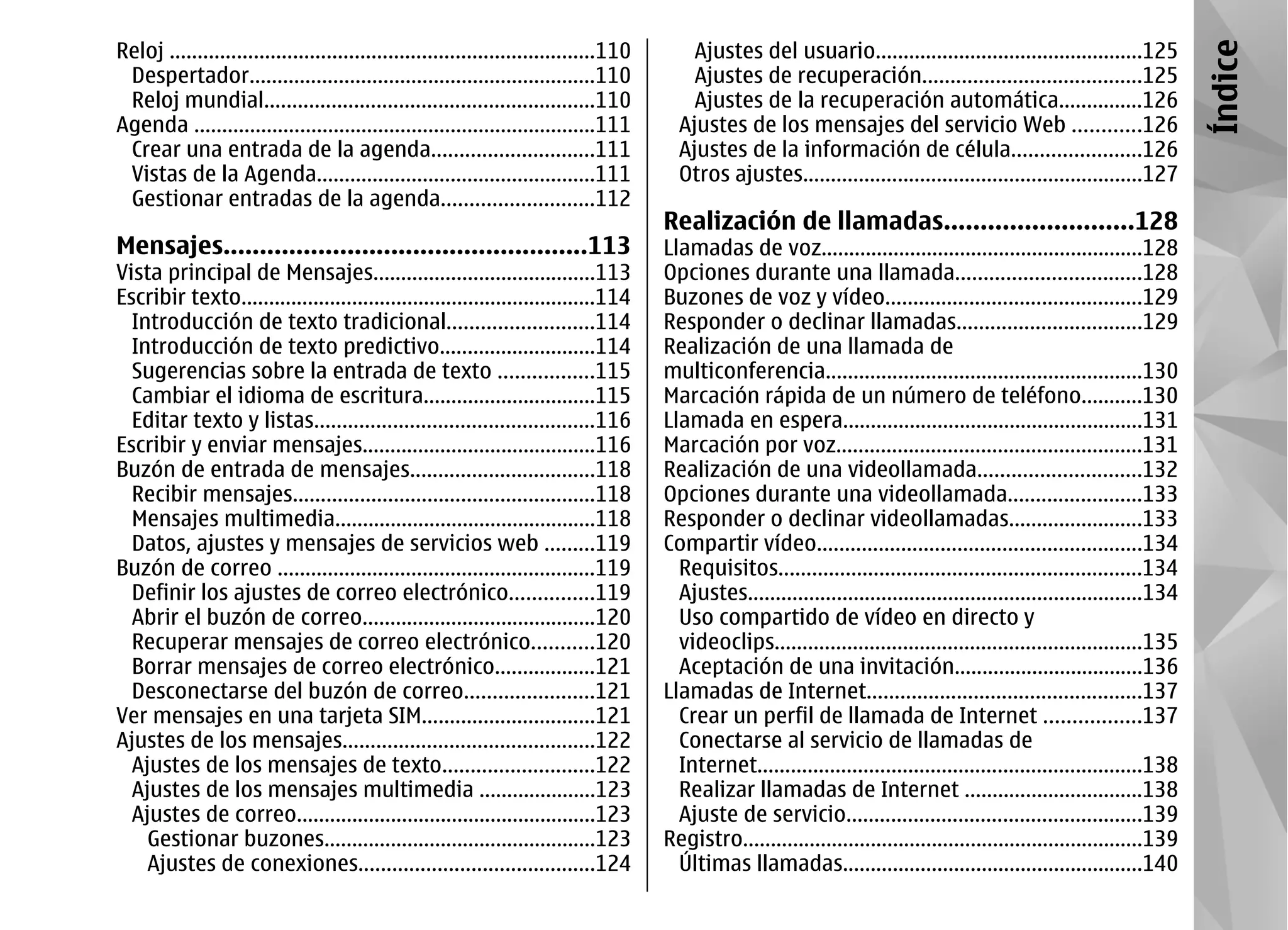 Reloj ............................................................................110       Ajustes del usuario................................................125




                                                                                                                                                                              Índice
 Despertador..............................................................110               Ajustes de recuperación.......................................125
 Reloj mundial...........................................................110                Ajustes de la recuperación automática...............126
Agenda ........................................................................111        Ajustes de los mensajes del servicio Web ............126
 Crear una entrada de la agenda.............................111                           Ajustes de la información de célula.......................126
 Vistas de la Agenda..................................................111                 Otros ajustes.............................................................127
 Gestionar entradas de la agenda...........................112
                                                                                        Realización de llamadas..........................128
Mensajes..................................................113                           Llamadas de voz..........................................................128
Vista principal de Mensajes........................................113                  Opciones durante una llamada.................................128
Escribir texto................................................................114       Buzones de voz y vídeo..............................................129
  Introducción de texto tradicional..........................114                        Responder o declinar llamadas.................................129
  Introducción de texto predictivo............................114                       Realización de una llamada de
  Sugerencias sobre la entrada de texto .................115                            multiconferencia.........................................................130
  Cambiar el idioma de escritura...............................115                      Marcación rápida de un número de teléfono...........130
  Editar texto y listas..................................................116            Llamada en espera......................................................131
Escribir y enviar mensajes..........................................116                 Marcación por voz.......................................................131
Buzón de entrada de mensajes.................................118                        Realización de una videollamada.............................132
  Recibir mensajes......................................................118             Opciones durante una videollamada........................133
  Mensajes multimedia...............................................118                 Responder o declinar videollamadas........................133
  Datos, ajustes y mensajes de servicios web .........119                               Compartir vídeo..........................................................134
Buzón de correo .........................................................119              Requisitos.................................................................134
  Definir los ajustes de correo electrónico...............119                             Ajustes.......................................................................134
  Abrir el buzón de correo..........................................120                   Uso compartido de vídeo en directo y
  Recuperar mensajes de correo electrónico...........120                                  videoclips..................................................................135
  Borrar mensajes de correo electrónico..................121                              Aceptación de una invitación..................................136
  Desconectarse del buzón de correo.......................121                           Llamadas de Internet.................................................137
Ver mensajes en una tarjeta SIM...............................121                         Crear un perfil de llamada de Internet .................137
Ajustes de los mensajes.............................................122                   Conectarse al servicio de llamadas de
  Ajustes de los mensajes de texto...........................122                          Internet.....................................................................138
  Ajustes de los mensajes multimedia .....................123                             Realizar llamadas de Internet ................................138
  Ajustes de correo......................................................123              Ajuste de servicio.....................................................139
    Gestionar buzones.................................................123               Registro........................................................................139
    Ajustes de conexiones..........................................124                    Últimas llamadas......................................................140
 