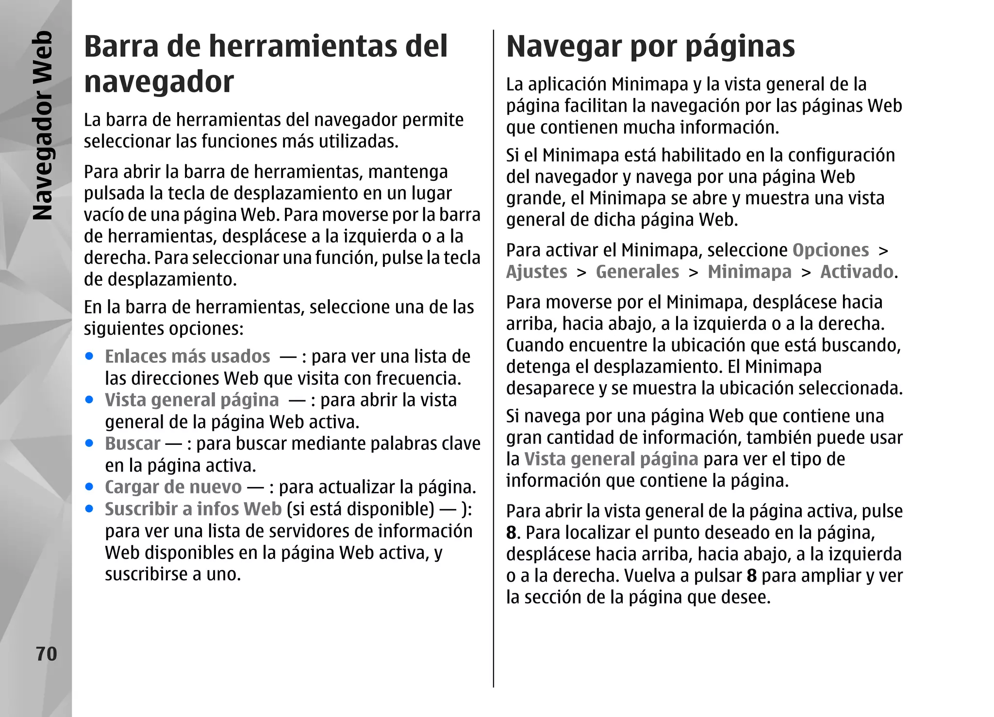 Navegador Web   Barra de herramientas del                               Navegar por páginas
                navegador                                               La aplicación Minimapa y la vista general de la
                                                                        página facilitan la navegación por las páginas Web
                La barra de herramientas del navegador permite          que contienen mucha información.
                seleccionar las funciones más utilizadas.
                                                                        Si el Minimapa está habilitado en la configuración
                Para abrir la barra de herramientas, mantenga           del navegador y navega por una página Web
                pulsada la tecla de desplazamiento en un lugar          grande, el Minimapa se abre y muestra una vista
                vacío de una página Web. Para moverse por la barra      general de dicha página Web.
                de herramientas, desplácese a la izquierda o a la
                derecha. Para seleccionar una función, pulse la tecla   Para activar el Minimapa, seleccione Opciones >
                de desplazamiento.                                      Ajustes > Generales > Minimapa > Activado.
                En la barra de herramientas, seleccione una de las      Para moverse por el Minimapa, desplácese hacia
                siguientes opciones:                                    arriba, hacia abajo, a la izquierda o a la derecha.
                                                                        Cuando encuentre la ubicación que está buscando,
                ● Enlaces más usados — : para ver una lista de
                                                                        detenga el desplazamiento. El Minimapa
                  las direcciones Web que visita con frecuencia.
                                                                        desaparece y se muestra la ubicación seleccionada.
                ● Vista general página — : para abrir la vista
                  general de la página Web activa.                      Si navega por una página Web que contiene una
                ● Buscar — : para buscar mediante palabras clave        gran cantidad de información, también puede usar
                  en la página activa.                                  la Vista general página para ver el tipo de
                ● Cargar de nuevo — : para actualizar la página.        información que contiene la página.
                ● Suscribir a infos Web (si está disponible) — ):       Para abrir la vista general de la página activa, pulse
                  para ver una lista de servidores de información       8. Para localizar el punto deseado en la página,
                  Web disponibles en la página Web activa, y            desplácese hacia arriba, hacia abajo, a la izquierda
                  suscribirse a uno.                                    o a la derecha. Vuelva a pulsar 8 para ampliar y ver
                                                                        la sección de la página que desee.


    70
 