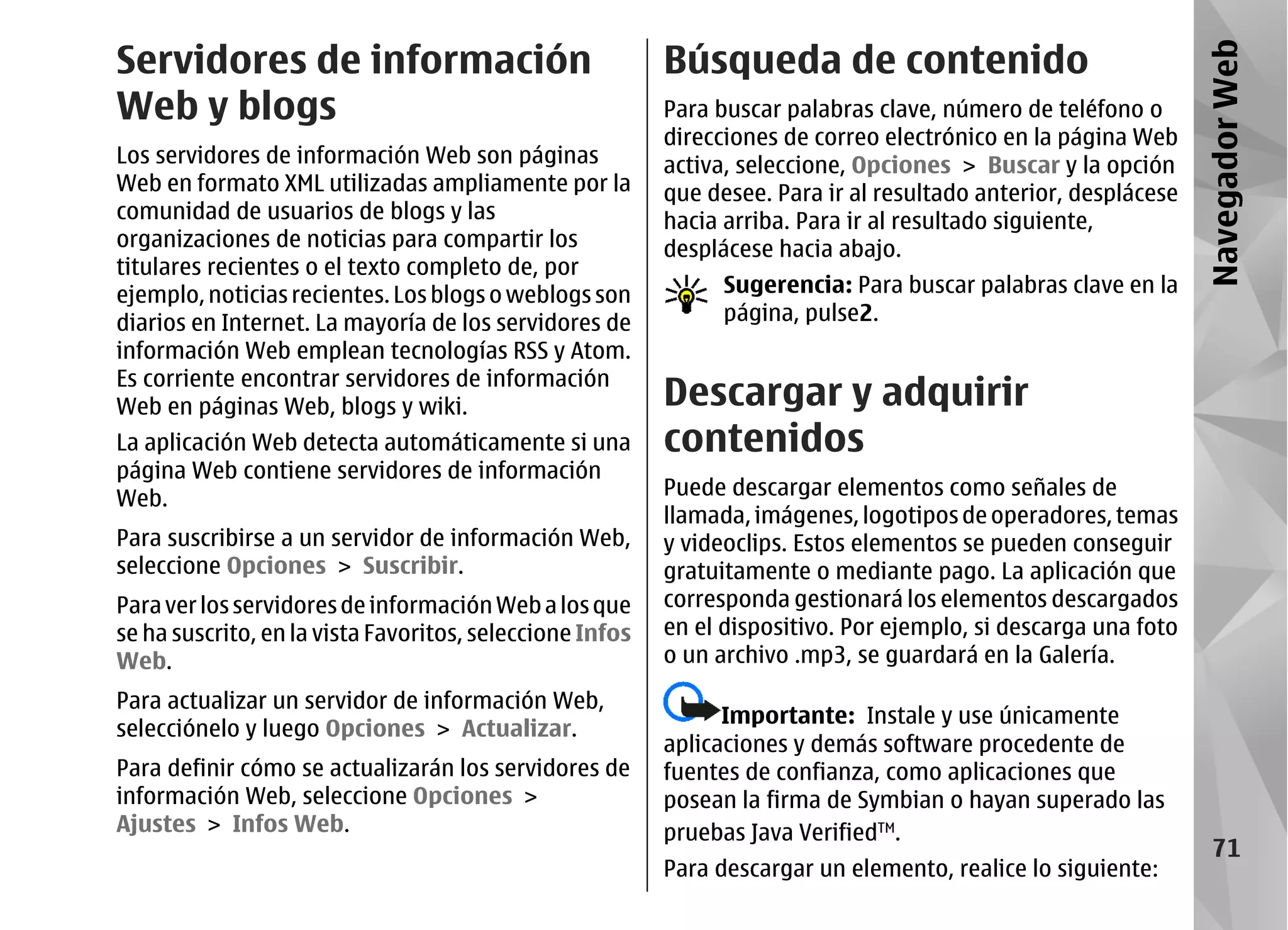 Servidores de información                                 Búsqueda de contenido




                                                                                                                 Navegador Web
Web y blogs                                               Para buscar palabras clave, número de teléfono o
                                                          direcciones de correo electrónico en la página Web
Los servidores de información Web son páginas             activa, seleccione, Opciones > Buscar y la opción
Web en formato XML utilizadas ampliamente por la          que desee. Para ir al resultado anterior, desplácese
comunidad de usuarios de blogs y las                      hacia arriba. Para ir al resultado siguiente,
organizaciones de noticias para compartir los             desplácese hacia abajo.
titulares recientes o el texto completo de, por
ejemplo, noticias recientes. Los blogs o weblogs son            Sugerencia: Para buscar palabras clave en la
diarios en Internet. La mayoría de los servidores de            página, pulse2.
información Web emplean tecnologías RSS y Atom.
Es corriente encontrar servidores de información
Web en páginas Web, blogs y wiki.                         Descargar y adquirir
La aplicación Web detecta automáticamente si una          contenidos
página Web contiene servidores de información
Web.                                                      Puede descargar elementos como señales de
                                                          llamada, imágenes, logotipos de operadores, temas
Para suscribirse a un servidor de información Web,        y videoclips. Estos elementos se pueden conseguir
seleccione Opciones > Suscribir.                          gratuitamente o mediante pago. La aplicación que
Para ver los servidores de información Web a los que      corresponda gestionará los elementos descargados
se ha suscrito, en la vista Favoritos, seleccione Infos   en el dispositivo. Por ejemplo, si descarga una foto
Web.                                                      o un archivo .mp3, se guardará en la Galería.
Para actualizar un servidor de información Web,
                                                                Importante: Instale y use únicamente
selecciónelo y luego Opciones > Actualizar.
                                                          aplicaciones y demás software procedente de
Para definir cómo se actualizarán los servidores de       fuentes de confianza, como aplicaciones que
información Web, seleccione Opciones >                    posean la firma de Symbian o hayan superado las
Ajustes > Infos Web.                                      pruebas Java VerifiedTM.
                                                                                                                    71
                                                          Para descargar un elemento, realice lo siguiente:
 