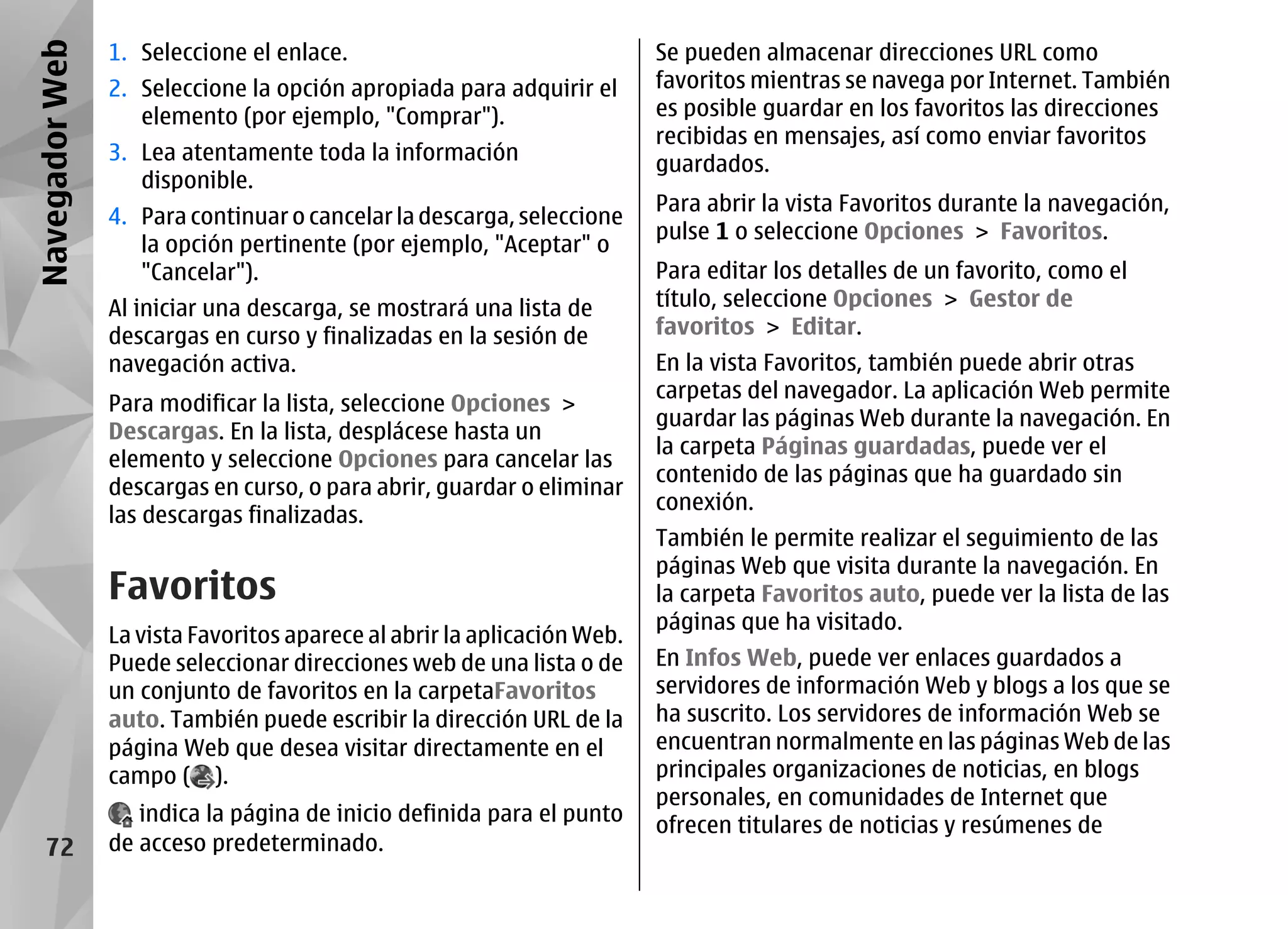Navegador Web   1. Seleccione el enlace.                                 Se pueden almacenar direcciones URL como
                2. Seleccione la opción apropiada para adquirir el       favoritos mientras se navega por Internet. También
                   elemento (por ejemplo, "Comprar").                    es posible guardar en los favoritos las direcciones
                                                                         recibidas en mensajes, así como enviar favoritos
                3. Lea atentamente toda la información                   guardados.
                   disponible.
                                                                         Para abrir la vista Favoritos durante la navegación,
                4. Para continuar o cancelar la descarga, seleccione
                                                                         pulse 1 o seleccione Opciones > Favoritos.
                   la opción pertinente (por ejemplo, "Aceptar" o
                   "Cancelar").                                          Para editar los detalles de un favorito, como el
                Al iniciar una descarga, se mostrará una lista de        título, seleccione Opciones > Gestor de
                descargas en curso y finalizadas en la sesión de         favoritos > Editar.
                navegación activa.                                       En la vista Favoritos, también puede abrir otras
                                                                         carpetas del navegador. La aplicación Web permite
                Para modificar la lista, seleccione Opciones >
                                                                         guardar las páginas Web durante la navegación. En
                Descargas. En la lista, desplácese hasta un
                                                                         la carpeta Páginas guardadas, puede ver el
                elemento y seleccione Opciones para cancelar las
                                                                         contenido de las páginas que ha guardado sin
                descargas en curso, o para abrir, guardar o eliminar
                                                                         conexión.
                las descargas finalizadas.
                                                                         También le permite realizar el seguimiento de las
                                                                         páginas Web que visita durante la navegación. En
                Favoritos                                                la carpeta Favoritos auto, puede ver la lista de las
                                                                         páginas que ha visitado.
                La vista Favoritos aparece al abrir la aplicación Web.
                Puede seleccionar direcciones web de una lista o de      En Infos Web, puede ver enlaces guardados a
                un conjunto de favoritos en la carpetaFavoritos          servidores de información Web y blogs a los que se
                auto. También puede escribir la dirección URL de la      ha suscrito. Los servidores de información Web se
                página Web que desea visitar directamente en el          encuentran normalmente en las páginas Web de las
                campo ( ).                                               principales organizaciones de noticias, en blogs
                                                                         personales, en comunidades de Internet que
                   indica la página de inicio definida para el punto     ofrecen titulares de noticias y resúmenes de
    72          de acceso predeterminado.
 