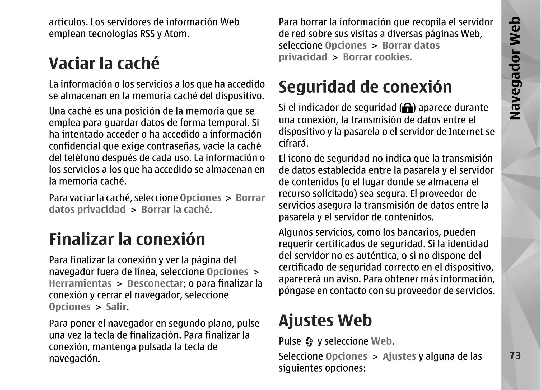 artículos. Los servidores de información Web           Para borrar la información que recopila el servidor




                                                                                                                Navegador Web
emplean tecnologías RSS y Atom.                        de red sobre sus visitas a diversas páginas Web,
                                                       seleccione Opciones > Borrar datos
                                                       privacidad > Borrar cookies.
Vaciar la caché
La información o los servicios a los que ha accedido
se almacenan en la memoria caché del dispositivo.
                                                       Seguridad de conexión
Una caché es una posición de la memoria que se         Si el indicador de seguridad ( ) aparece durante
emplea para guardar datos de forma temporal. Si        una conexión, la transmisión de datos entre el
ha intentado acceder o ha accedido a información       dispositivo y la pasarela o el servidor de Internet se
confidencial que exige contraseñas, vacíe la caché     cifrará.
del teléfono después de cada uso. La información o     El icono de seguridad no indica que la transmisión
los servicios a los que ha accedido se almacenan en    de datos establecida entre la pasarela y el servidor
la memoria caché.                                      de contenidos (o el lugar donde se almacena el
Para vaciar la caché, seleccione Opciones > Borrar     recurso solicitado) sea segura. El proveedor de
datos privacidad > Borrar la caché.                    servicios asegura la transmisión de datos entre la
                                                       pasarela y el servidor de contenidos.
                                                       Algunos servicios, como los bancarios, pueden
Finalizar la conexión                                  requerir certificados de seguridad. Si la identidad
Para finalizar la conexión y ver la página del         del servidor no es auténtica, o si no dispone del
navegador fuera de línea, seleccione Opciones >        certificado de seguridad correcto en el dispositivo,
Herramientas > Desconectar; o para finalizar la        aparecerá un aviso. Para obtener más información,
conexión y cerrar el navegador, seleccione             póngase en contacto con su proveedor de servicios.
Opciones > Salir.
Para poner el navegador en segundo plano, pulse        Ajustes Web
una vez la tecla de finalización. Para finalizar la
                                                       Pulse    y seleccione Web.
conexión, mantenga pulsada la tecla de
navegación.                                            Seleccione Opciones > Ajustes y alguna de las               73
                                                       siguientes opciones:
 