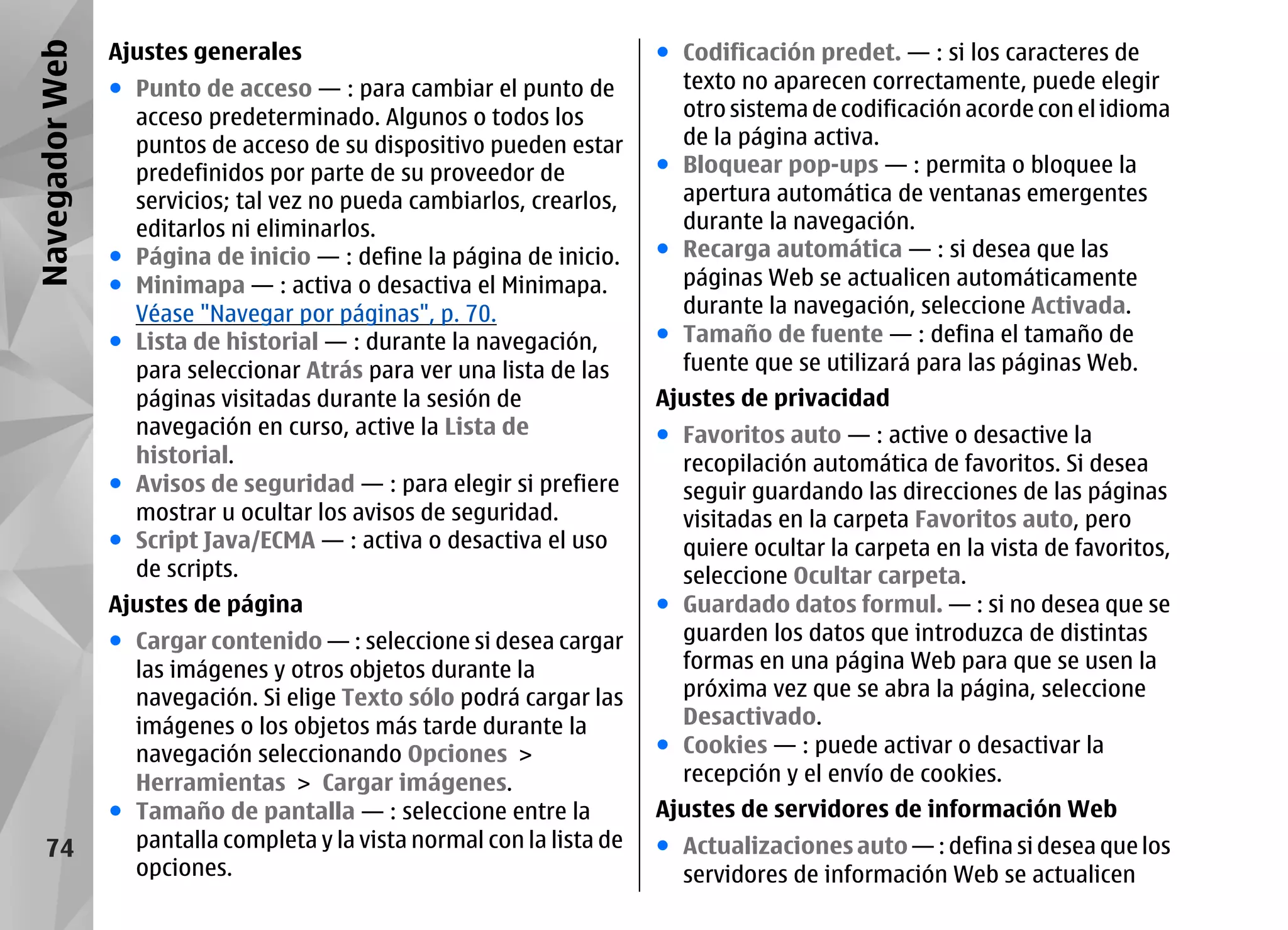 Navegador Web   Ajustes generales                                       ● Codificación predet. — : si los caracteres de
                ● Punto de acceso — : para cambiar el punto de            texto no aparecen correctamente, puede elegir
                  acceso predeterminado. Algunos o todos los              otro sistema de codificación acorde con el idioma
                  puntos de acceso de su dispositivo pueden estar         de la página activa.
                  predefinidos por parte de su proveedor de             ● Bloquear pop-ups — : permita o bloquee la
                  servicios; tal vez no pueda cambiarlos, crearlos,       apertura automática de ventanas emergentes
                  editarlos ni eliminarlos.                               durante la navegación.
                ● Página de inicio — : define la página de inicio.      ● Recarga automática — : si desea que las
                ● Minimapa — : activa o desactiva el Minimapa.            páginas Web se actualicen automáticamente
                  Véase "Navegar por páginas", p. 70.                     durante la navegación, seleccione Activada.
                ● Lista de historial — : durante la navegación,         ● Tamaño de fuente — : defina el tamaño de
                  para seleccionar Atrás para ver una lista de las        fuente que se utilizará para las páginas Web.
                  páginas visitadas durante la sesión de                Ajustes de privacidad
                  navegación en curso, active la Lista de               ● Favoritos auto — : active o desactive la
                  historial.                                              recopilación automática de favoritos. Si desea
                ● Avisos de seguridad — : para elegir si prefiere         seguir guardando las direcciones de las páginas
                  mostrar u ocultar los avisos de seguridad.              visitadas en la carpeta Favoritos auto, pero
                ● Script Java/ECMA — : activa o desactiva el uso          quiere ocultar la carpeta en la vista de favoritos,
                  de scripts.                                             seleccione Ocultar carpeta.
                Ajustes de página                                       ● Guardado datos formul. — : si no desea que se
                ● Cargar contenido — : seleccione si desea cargar         guarden los datos que introduzca de distintas
                  las imágenes y otros objetos durante la                 formas en una página Web para que se usen la
                  navegación. Si elige Texto sólo podrá cargar las        próxima vez que se abra la página, seleccione
                  imágenes o los objetos más tarde durante la             Desactivado.
                  navegación seleccionando Opciones >                   ● Cookies — : puede activar o desactivar la
                  Herramientas > Cargar imágenes.                         recepción y el envío de cookies.
                ● Tamaño de pantalla — : seleccione entre la            Ajustes de servidores de información Web
    74            pantalla completa y la vista normal con la lista de   ● Actualizaciones auto — : defina si desea que los
                  opciones.                                               servidores de información Web se actualicen
 