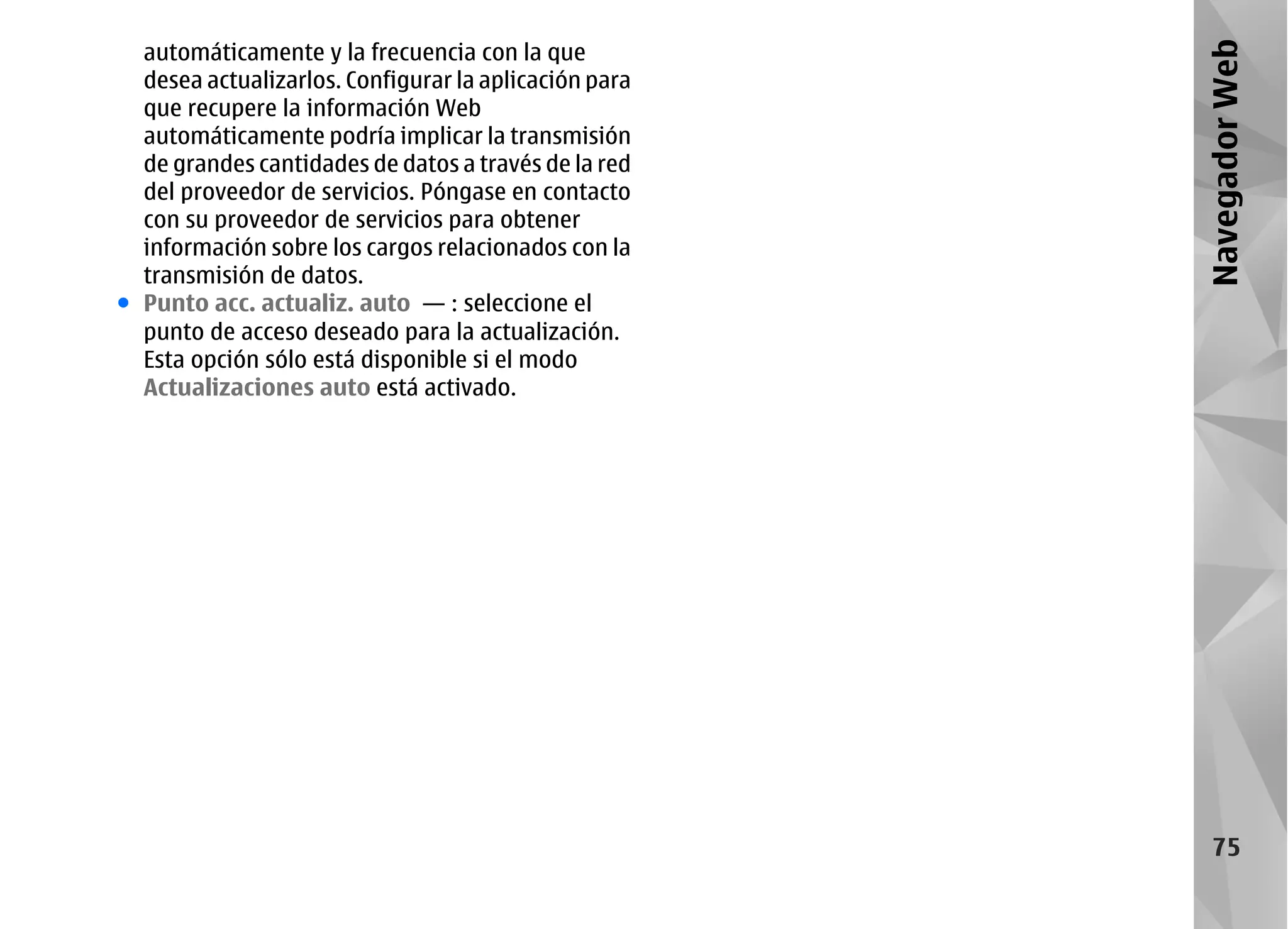 automáticamente y la frecuencia con la que




                                                       Navegador Web
  desea actualizarlos. Configurar la aplicación para
  que recupere la información Web
  automáticamente podría implicar la transmisión
  de grandes cantidades de datos a través de la red
  del proveedor de servicios. Póngase en contacto
  con su proveedor de servicios para obtener
  información sobre los cargos relacionados con la
  transmisión de datos.
● Punto acc. actualiz. auto — : seleccione el
  punto de acceso deseado para la actualización.
  Esta opción sólo está disponible si el modo
  Actualizaciones auto está activado.




                                                          75
 