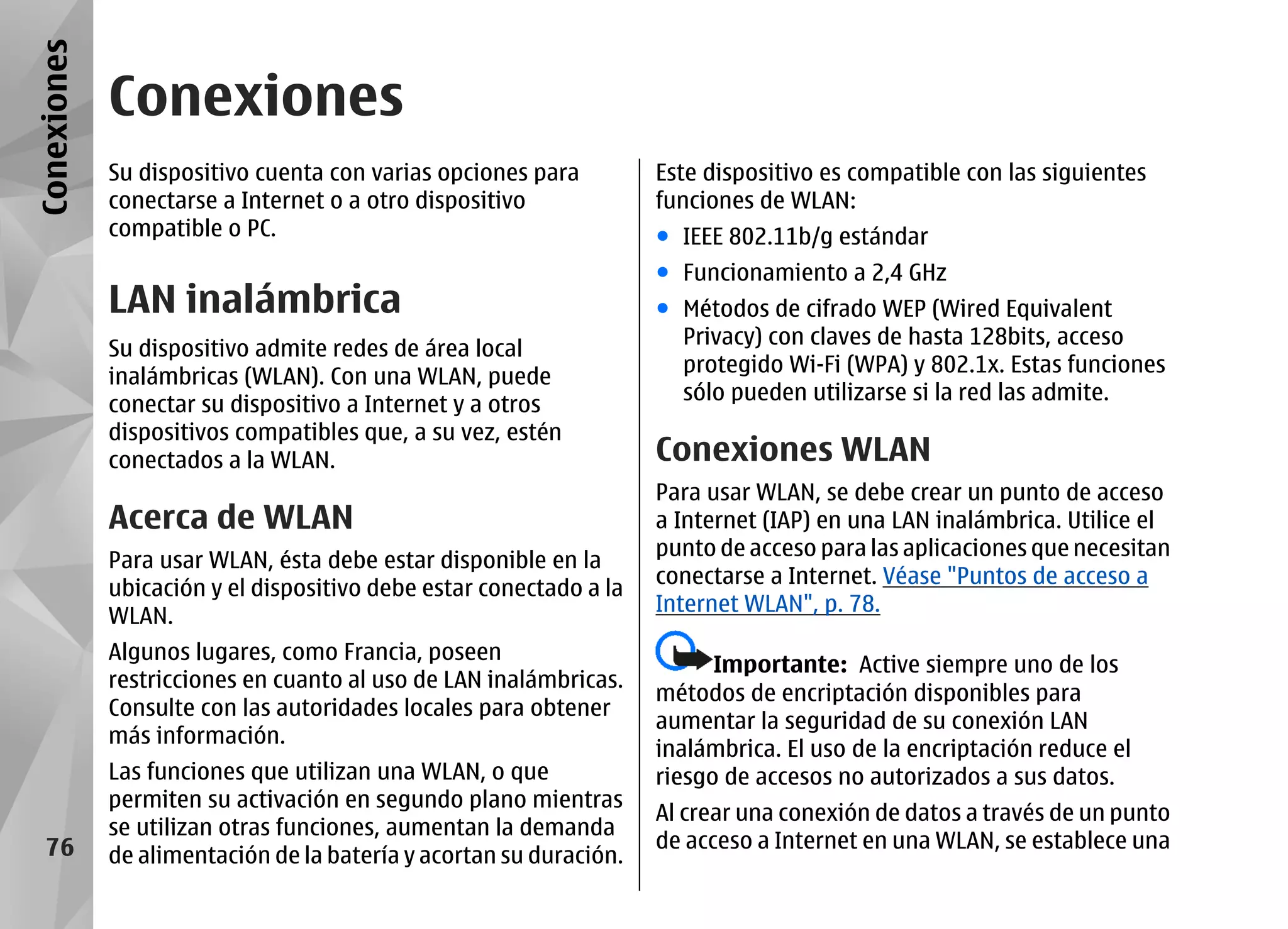Conexiones
             Conexiones
             Su dispositivo cuenta con varias opciones para         Este dispositivo es compatible con las siguientes
             conectarse a Internet o a otro dispositivo             funciones de WLAN:
             compatible o PC.                                       ● IEEE 802.11b/g estándar
                                                                    ● Funcionamiento a 2,4 GHz
             LAN inalámbrica                                        ● Métodos de cifrado WEP (Wired Equivalent
                                                                      Privacy) con claves de hasta 128bits, acceso
             Su dispositivo admite redes de área local
                                                                      protegido Wi-Fi (WPA) y 802.1x. Estas funciones
             inalámbricas (WLAN). Con una WLAN, puede
                                                                      sólo pueden utilizarse si la red las admite.
             conectar su dispositivo a Internet y a otros
             dispositivos compatibles que, a su vez, estén
             conectados a la WLAN.                                  Conexiones WLAN
                                                                    Para usar WLAN, se debe crear un punto de acceso
             Acerca de WLAN                                         a Internet (IAP) en una LAN inalámbrica. Utilice el
                                                                    punto de acceso para las aplicaciones que necesitan
             Para usar WLAN, ésta debe estar disponible en la
                                                                    conectarse a Internet. Véase "Puntos de acceso a
             ubicación y el dispositivo debe estar conectado a la
                                                                    Internet WLAN", p. 78.
             WLAN.
             Algunos lugares, como Francia, poseen
                                                                          Importante: Active siempre uno de los
             restricciones en cuanto al uso de LAN inalámbricas.
                                                                    métodos de encriptación disponibles para
             Consulte con las autoridades locales para obtener
                                                                    aumentar la seguridad de su conexión LAN
             más información.
                                                                    inalámbrica. El uso de la encriptación reduce el
             Las funciones que utilizan una WLAN, o que             riesgo de accesos no autorizados a sus datos.
             permiten su activación en segundo plano mientras
                                                                    Al crear una conexión de datos a través de un punto
             se utilizan otras funciones, aumentan la demanda
   76                                                               de acceso a Internet en una WLAN, se establece una
             de alimentación de la batería y acortan su duración.
 