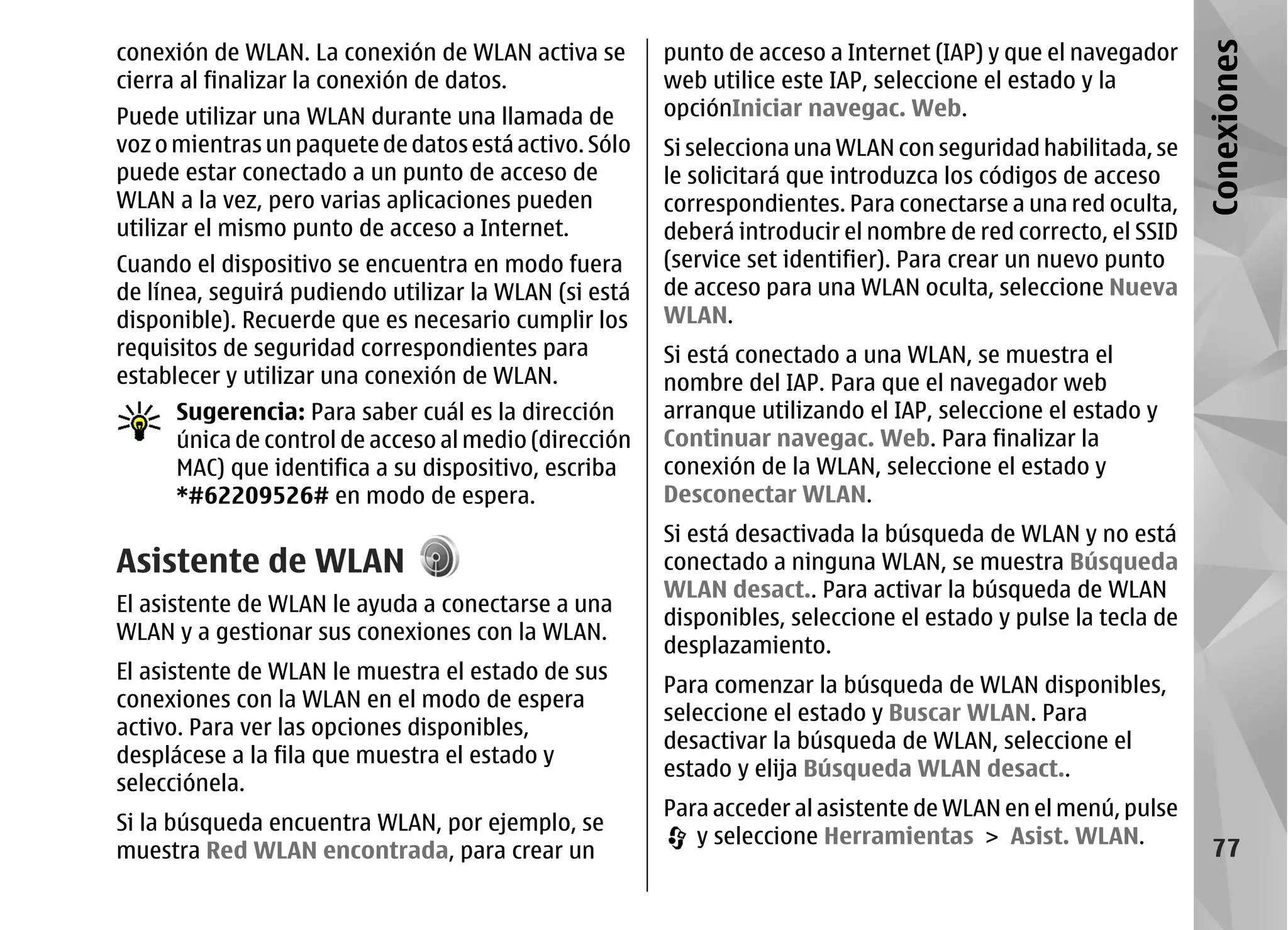 conexión de WLAN. La conexión de WLAN activa se        punto de acceso a Internet (IAP) y que el navegador




                                                                                                               Conexiones
cierra al finalizar la conexión de datos.              web utilice este IAP, seleccione el estado y la
Puede utilizar una WLAN durante una llamada de         opciónIniciar navegac. Web.
voz o mientras un paquete de datos está activo. Sólo   Si selecciona una WLAN con seguridad habilitada, se
puede estar conectado a un punto de acceso de          le solicitará que introduzca los códigos de acceso
WLAN a la vez, pero varias aplicaciones pueden         correspondientes. Para conectarse a una red oculta,
utilizar el mismo punto de acceso a Internet.          deberá introducir el nombre de red correcto, el SSID
Cuando el dispositivo se encuentra en modo fuera       (service set identifier). Para crear un nuevo punto
de línea, seguirá pudiendo utilizar la WLAN (si está   de acceso para una WLAN oculta, seleccione Nueva
disponible). Recuerde que es necesario cumplir los     WLAN.
requisitos de seguridad correspondientes para          Si está conectado a una WLAN, se muestra el
establecer y utilizar una conexión de WLAN.            nombre del IAP. Para que el navegador web
      Sugerencia: Para saber cuál es la dirección      arranque utilizando el IAP, seleccione el estado y
      única de control de acceso al medio (dirección   Continuar navegac. Web. Para finalizar la
      MAC) que identifica a su dispositivo, escriba    conexión de la WLAN, seleccione el estado y
      *#62209526# en modo de espera.                   Desconectar WLAN.
                                                       Si está desactivada la búsqueda de WLAN y no está
Asistente de WLAN                                      conectado a ninguna WLAN, se muestra Búsqueda
                                                       WLAN desact.. Para activar la búsqueda de WLAN
El asistente de WLAN le ayuda a conectarse a una
                                                       disponibles, seleccione el estado y pulse la tecla de
WLAN y a gestionar sus conexiones con la WLAN.
                                                       desplazamiento.
El asistente de WLAN le muestra el estado de sus
                                                       Para comenzar la búsqueda de WLAN disponibles,
conexiones con la WLAN en el modo de espera
                                                       seleccione el estado y Buscar WLAN. Para
activo. Para ver las opciones disponibles,
                                                       desactivar la búsqueda de WLAN, seleccione el
desplácese a la fila que muestra el estado y
                                                       estado y elija Búsqueda WLAN desact..
selecciónela.
                                                       Para acceder al asistente de WLAN en el menú, pulse
Si la búsqueda encuentra WLAN, por ejemplo, se
                                                          y seleccione Herramientas > Asist. WLAN.
muestra Red WLAN encontrada, para crear un                                                                       77
 