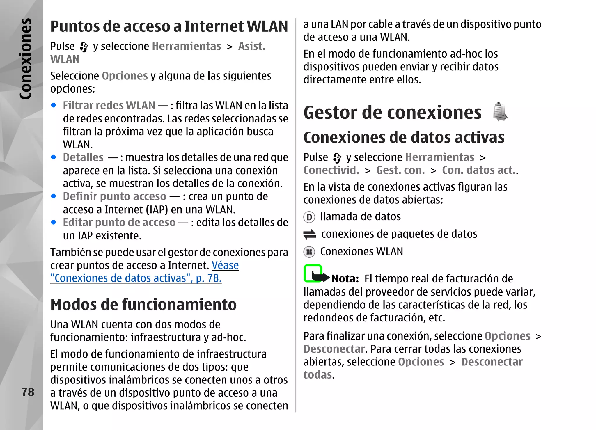 Conexiones   Puntos de acceso a Internet WLAN                       a una LAN por cable a través de un dispositivo punto
                                                                    de acceso a una WLAN.
             Pulse    y seleccione Herramientas > Asist.
             WLAN                                                   En el modo de funcionamiento ad-hoc los
                                                                    dispositivos pueden enviar y recibir datos
             Seleccione Opciones y alguna de las siguientes         directamente entre ellos.
             opciones:
             ● Filtrar redes WLAN — : filtra las WLAN en la lista
               de redes encontradas. Las redes seleccionadas se     Gestor de conexiones
               filtran la próxima vez que la aplicación busca
               WLAN.
                                                                    Conexiones de datos activas
             ● Detalles — : muestra los detalles de una red que     Pulse   y seleccione Herramientas >
               aparece en la lista. Si selecciona una conexión      Conectivid. > Gest. con. > Con. datos act..
               activa, se muestran los detalles de la conexión.     En la vista de conexiones activas figuran las
             ● Definir punto acceso — : crea un punto de            conexiones de datos abiertas:
               acceso a Internet (IAP) en una WLAN.
                                                                       llamada de datos
             ● Editar punto de acceso — : edita los detalles de
               un IAP existente.                                       conexiones de paquetes de datos
             También se puede usar el gestor de conexiones para        Conexiones WLAN
             crear puntos de acceso a Internet. Véase
             "Conexiones de datos activas", p. 78.                       Nota: El tiempo real de facturación de
                                                                    llamadas del proveedor de servicios puede variar,
             Modos de funcionamiento                                dependiendo de las características de la red, los
                                                                    redondeos de facturación, etc.
             Una WLAN cuenta con dos modos de
             funcionamiento: infraestructura y ad-hoc.              Para finalizar una conexión, seleccione Opciones >
             El modo de funcionamiento de infraestructura           Desconectar. Para cerrar todas las conexiones
             permite comunicaciones de dos tipos: que               abiertas, seleccione Opciones > Desconectar
             dispositivos inalámbricos se conecten unos a otros     todas.
   78        a través de un dispositivo punto de acceso a una
             WLAN, o que dispositivos inalámbricos se conecten
 