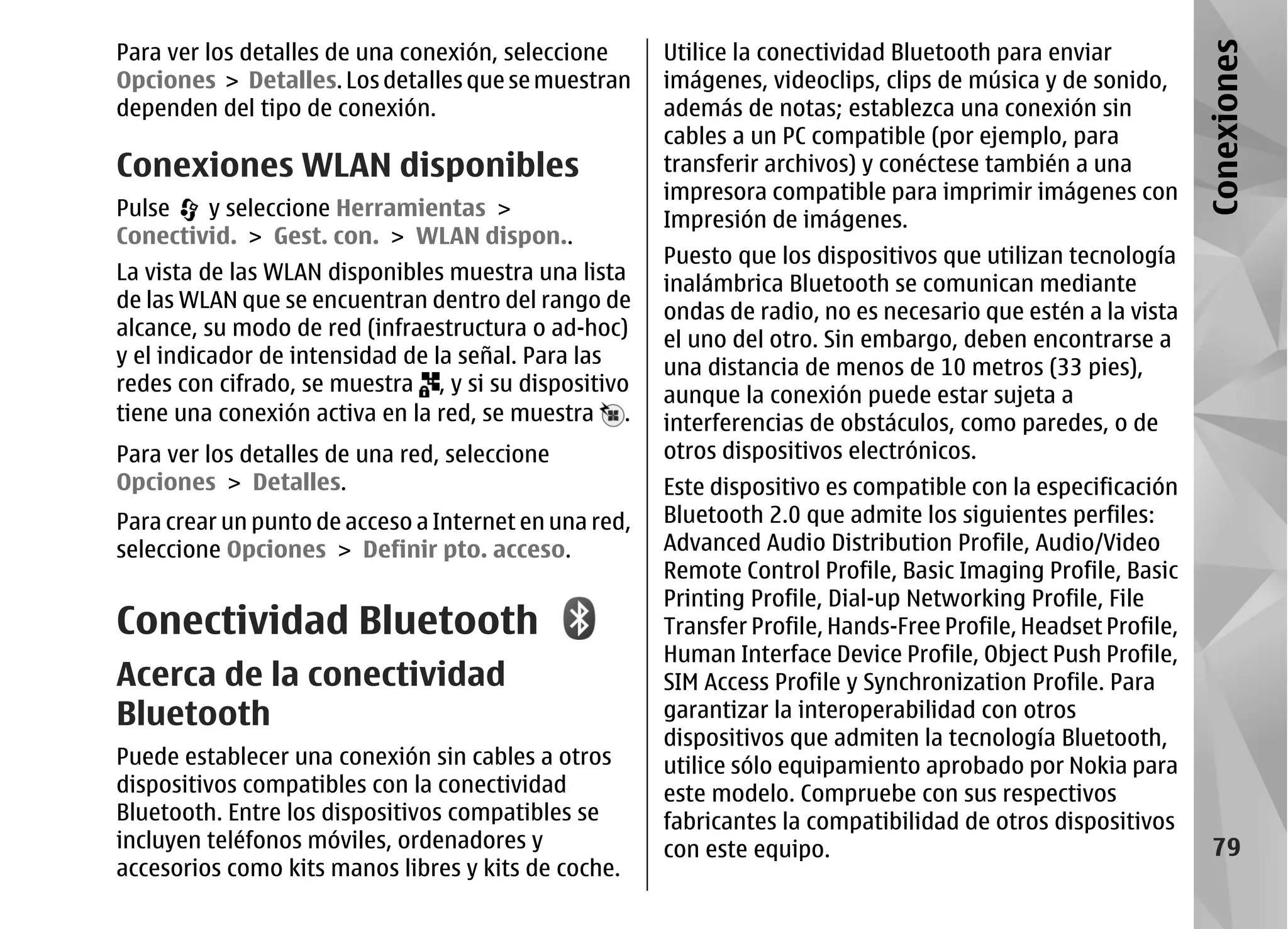 Para ver los detalles de una conexión, seleccione      Utilice la conectividad Bluetooth para enviar




                                                                                                                Conexiones
Opciones > Detalles. Los detalles que se muestran      imágenes, videoclips, clips de música y de sonido,
dependen del tipo de conexión.                         además de notas; establezca una conexión sin
                                                       cables a un PC compatible (por ejemplo, para
Conexiones WLAN disponibles                            transferir archivos) y conéctese también a una
                                                       impresora compatible para imprimir imágenes con
Pulse   y seleccione Herramientas >                    Impresión de imágenes.
Conectivid. > Gest. con. > WLAN dispon..
                                                       Puesto que los dispositivos que utilizan tecnología
La vista de las WLAN disponibles muestra una lista     inalámbrica Bluetooth se comunican mediante
de las WLAN que se encuentran dentro del rango de      ondas de radio, no es necesario que estén a la vista
alcance, su modo de red (infraestructura o ad-hoc)     el uno del otro. Sin embargo, deben encontrarse a
y el indicador de intensidad de la señal. Para las     una distancia de menos de 10 metros (33 pies),
redes con cifrado, se muestra , y si su dispositivo    aunque la conexión puede estar sujeta a
tiene una conexión activa en la red, se muestra .      interferencias de obstáculos, como paredes, o de
Para ver los detalles de una red, seleccione           otros dispositivos electrónicos.
Opciones > Detalles.                                   Este dispositivo es compatible con la especificación
Para crear un punto de acceso a Internet en una red,   Bluetooth 2.0 que admite los siguientes perfiles:
seleccione Opciones > Definir pto. acceso.             Advanced Audio Distribution Profile, Audio/Video
                                                       Remote Control Profile, Basic Imaging Profile, Basic
                                                       Printing Profile, Dial-up Networking Profile, File
Conectividad Bluetooth                                 Transfer Profile, Hands-Free Profile, Headset Profile,
                                                       Human Interface Device Profile, Object Push Profile,
Acerca de la conectividad                              SIM Access Profile y Synchronization Profile. Para
Bluetooth                                              garantizar la interoperabilidad con otros
                                                       dispositivos que admiten la tecnología Bluetooth,
Puede establecer una conexión sin cables a otros       utilice sólo equipamiento aprobado por Nokia para
dispositivos compatibles con la conectividad           este modelo. Compruebe con sus respectivos
Bluetooth. Entre los dispositivos compatibles se       fabricantes la compatibilidad de otros dispositivos
incluyen teléfonos móviles, ordenadores y              con este equipo.                                           79
accesorios como kits manos libres y kits de coche.
 