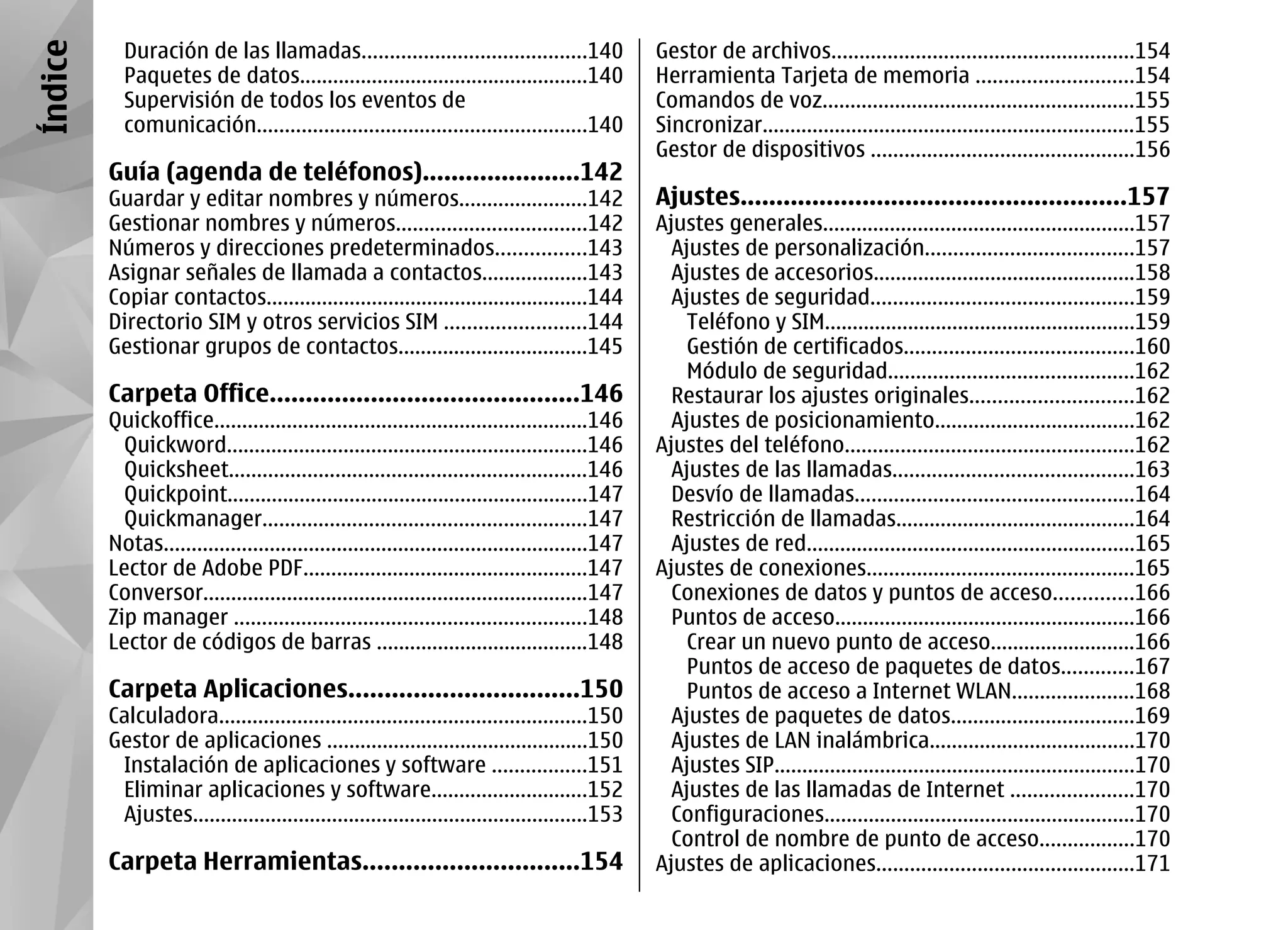 Índice     Duración de las llamadas........................................140                  Gestor de archivos......................................................154
           Paquetes de datos....................................................140             Herramienta Tarjeta de memoria ............................154
           Supervisión de todos los eventos de                                                  Comandos de voz........................................................155
           comunicación...........................................................140           Sincronizar...................................................................155
                                                                                                Gestor de dispositivos ...............................................156
         Guía (agenda de teléfonos)......................142
         Guardar y editar nombres y números.......................142                           Ajustes......................................................157
         Gestionar nombres y números..................................142                       Ajustes generales........................................................157
         Números y direcciones predeterminados................143                                 Ajustes de personalización.....................................157
         Asignar señales de llamada a contactos...................143                             Ajustes de accesorios...............................................158
         Copiar contactos..........................................................144            Ajustes de seguridad...............................................159
         Directorio SIM y otros servicios SIM .........................144                          Teléfono y SIM........................................................159
         Gestionar grupos de contactos..................................145                         Gestión de certificados.........................................160
                                                                                                    Módulo de seguridad............................................162
         Carpeta Office...........................................146                             Restaurar los ajustes originales.............................162
         Quickoffice...................................................................146        Ajustes de posicionamiento....................................162
           Quickword.................................................................146        Ajustes del teléfono....................................................162
           Quicksheet................................................................146          Ajustes de las llamadas...........................................163
           Quickpoint.................................................................147         Desvío de llamadas..................................................164
           Quickmanager..........................................................147              Restricción de llamadas...........................................164
         Notas............................................................................147     Ajustes de red...........................................................165
         Lector de Adobe PDF...................................................147              Ajustes de conexiones................................................165
         Conversor.....................................................................147        Conexiones de datos y puntos de acceso..............166
         Zip manager ...............................................................148           Puntos de acceso......................................................166
         Lector de códigos de barras ......................................148                      Crear un nuevo punto de acceso..........................166
                                                                                                    Puntos de acceso de paquetes de datos.............167
         Carpeta Aplicaciones................................150                                    Puntos de acceso a Internet WLAN......................168
         Calculadora..................................................................150         Ajustes de paquetes de datos.................................169
         Gestor de aplicaciones ...............................................150                Ajustes de LAN inalámbrica.....................................170
          Instalación de aplicaciones y software .................151                             Ajustes SIP.................................................................170
          Eliminar aplicaciones y software............................152                         Ajustes de las llamadas de Internet ......................170
          Ajustes.......................................................................153       Configuraciones........................................................170
                                                                                                  Control de nombre de punto de acceso.................170
         Carpeta Herramientas..............................154                                  Ajustes de aplicaciones..............................................171
 