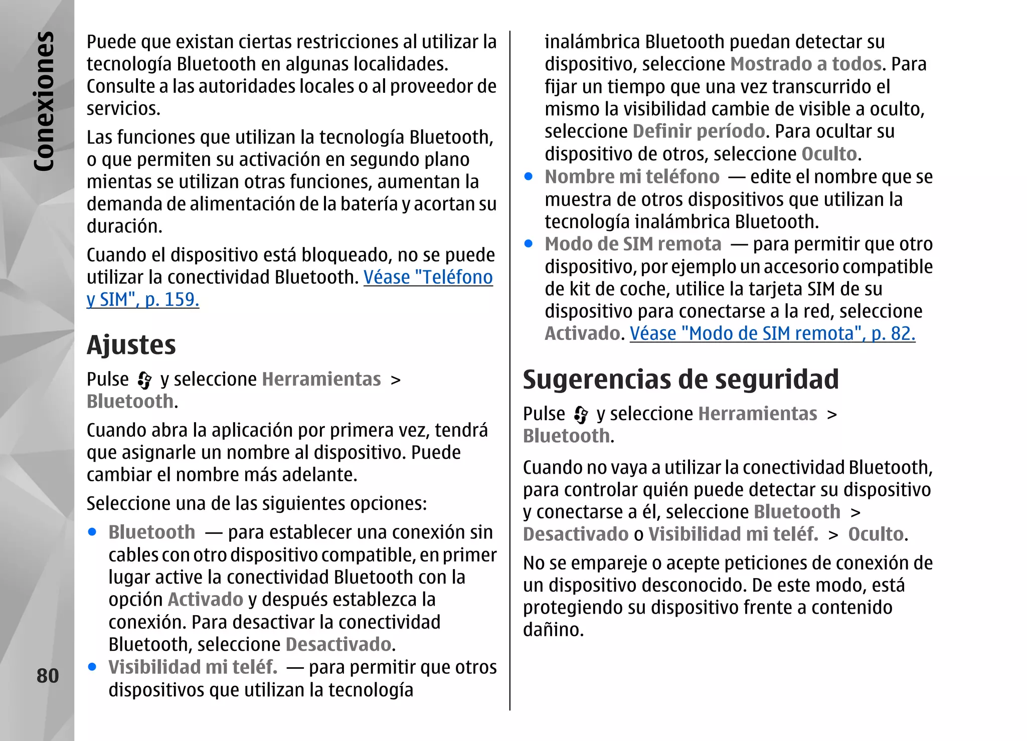 Conexiones   Puede que existan ciertas restricciones al utilizar la     inalámbrica Bluetooth puedan detectar su
             tecnología Bluetooth en algunas localidades.               dispositivo, seleccione Mostrado a todos. Para
             Consulte a las autoridades locales o al proveedor de       fijar un tiempo que una vez transcurrido el
             servicios.                                                 mismo la visibilidad cambie de visible a oculto,
             Las funciones que utilizan la tecnología Bluetooth,        seleccione Definir período. Para ocultar su
             o que permiten su activación en segundo plano              dispositivo de otros, seleccione Oculto.
             mientas se utilizan otras funciones, aumentan la         ● Nombre mi teléfono — edite el nombre que se
             demanda de alimentación de la batería y acortan su         muestra de otros dispositivos que utilizan la
             duración.                                                  tecnología inalámbrica Bluetooth.
                                                                      ● Modo de SIM remota — para permitir que otro
             Cuando el dispositivo está bloqueado, no se puede
                                                                        dispositivo, por ejemplo un accesorio compatible
             utilizar la conectividad Bluetooth. Véase "Teléfono
                                                                        de kit de coche, utilice la tarjeta SIM de su
             y SIM", p. 159.
                                                                        dispositivo para conectarse a la red, seleccione
                                                                        Activado. Véase "Modo de SIM remota", p. 82.
             Ajustes
             Pulse   y seleccione Herramientas >                      Sugerencias de seguridad
             Bluetooth.
                                                                      Pulse   y seleccione Herramientas >
             Cuando abra la aplicación por primera vez, tendrá        Bluetooth.
             que asignarle un nombre al dispositivo. Puede
             cambiar el nombre más adelante.                          Cuando no vaya a utilizar la conectividad Bluetooth,
                                                                      para controlar quién puede detectar su dispositivo
             Seleccione una de las siguientes opciones:               y conectarse a él, seleccione Bluetooth >
             ● Bluetooth — para establecer una conexión sin           Desactivado o Visibilidad mi teléf. > Oculto.
               cables con otro dispositivo compatible, en primer      No se empareje o acepte peticiones de conexión de
               lugar active la conectividad Bluetooth con la          un dispositivo desconocido. De este modo, está
               opción Activado y después establezca la                protegiendo su dispositivo frente a contenido
               conexión. Para desactivar la conectividad              dañino.
               Bluetooth, seleccione Desactivado.
   80        ● Visibilidad mi teléf. — para permitir que otros
               dispositivos que utilizan la tecnología
 