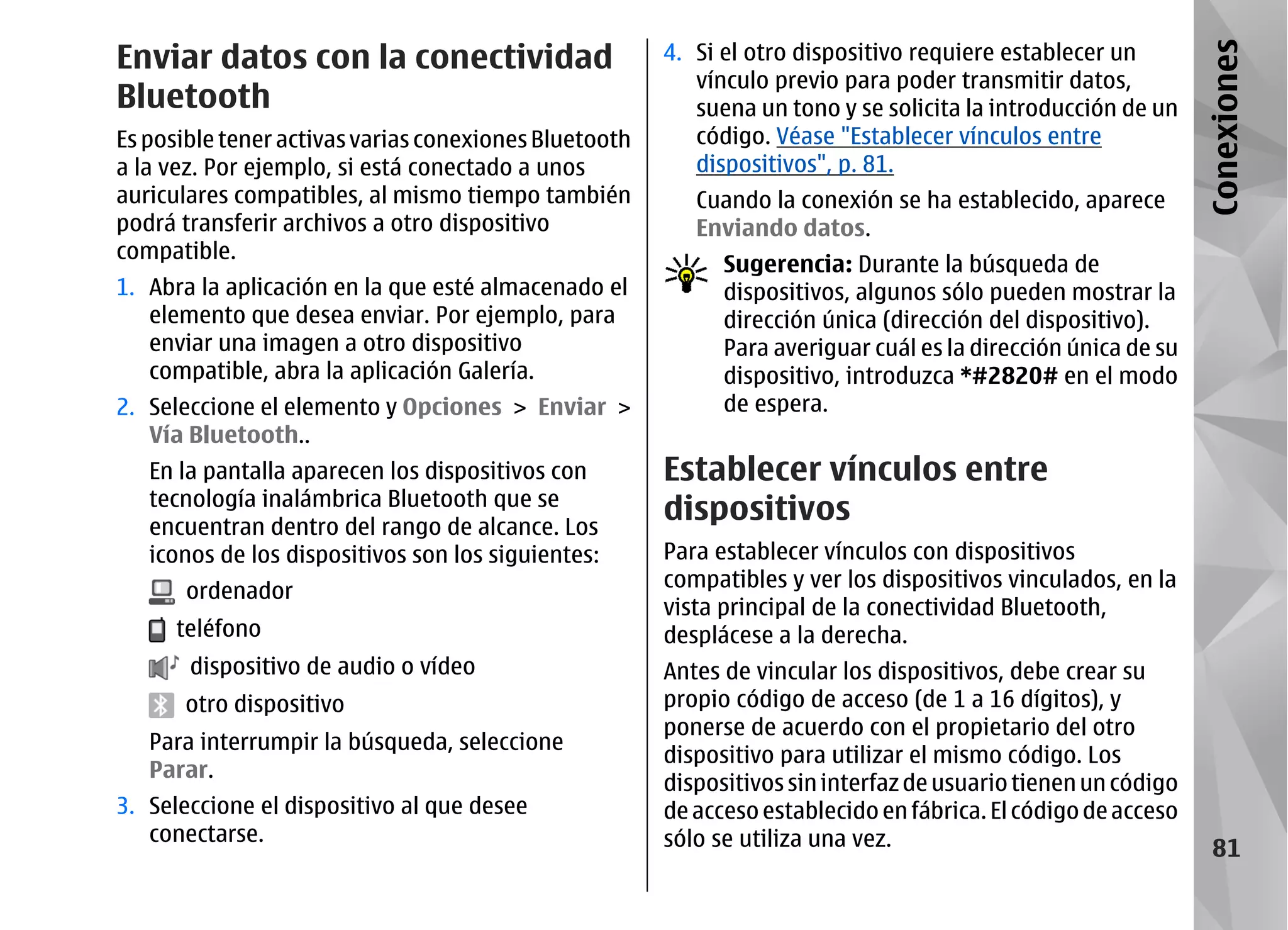 Enviar datos con la conectividad                       4. Si el otro dispositivo requiere establecer un




                                                                                                               Conexiones
                                                          vínculo previo para poder transmitir datos,
Bluetooth                                                 suena un tono y se solicita la introducción de un
Es posible tener activas varias conexiones Bluetooth      código. Véase "Establecer vínculos entre
a la vez. Por ejemplo, si está conectado a unos           dispositivos", p. 81.
auriculares compatibles, al mismo tiempo también          Cuando la conexión se ha establecido, aparece
podrá transferir archivos a otro dispositivo              Enviando datos.
compatible.
                                                             Sugerencia: Durante la búsqueda de
1. Abra la aplicación en la que esté almacenado el           dispositivos, algunos sólo pueden mostrar la
   elemento que desea enviar. Por ejemplo, para              dirección única (dirección del dispositivo).
   enviar una imagen a otro dispositivo                      Para averiguar cuál es la dirección única de su
   compatible, abra la aplicación Galería.                   dispositivo, introduzca *#2820# en el modo
2. Seleccione el elemento y Opciones > Enviar >              de espera.
   Vía Bluetooth..
   En la pantalla aparecen los dispositivos con        Establecer vínculos entre
   tecnología inalámbrica Bluetooth que se
   encuentran dentro del rango de alcance. Los
                                                       dispositivos
   iconos de los dispositivos son los siguientes:      Para establecer vínculos con dispositivos
       ordenador                                       compatibles y ver los dispositivos vinculados, en la
                                                       vista principal de la conectividad Bluetooth,
      teléfono                                         desplácese a la derecha.
       dispositivo de audio o vídeo                    Antes de vincular los dispositivos, debe crear su
      otro dispositivo                                 propio código de acceso (de 1 a 16 dígitos), y
                                                       ponerse de acuerdo con el propietario del otro
   Para interrumpir la búsqueda, seleccione
                                                       dispositivo para utilizar el mismo código. Los
   Parar.
                                                       dispositivos sin interfaz de usuario tienen un código
3. Seleccione el dispositivo al que desee              de acceso establecido en fábrica. El código de acceso
   conectarse.                                         sólo se utiliza una vez.                                  81
 
