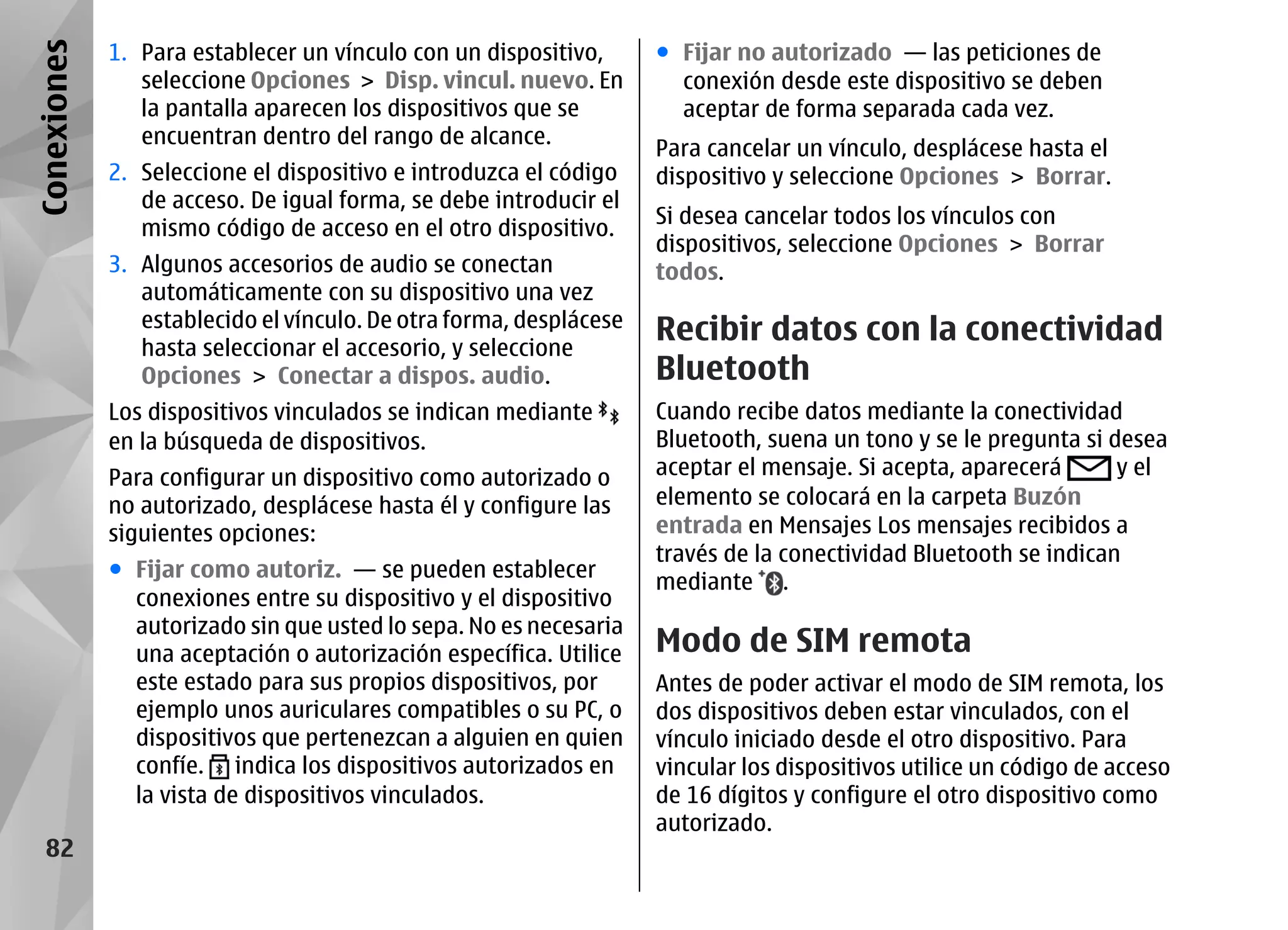 Conexiones   1. Para establecer un vínculo con un dispositivo,      ● Fijar no autorizado — las peticiones de
                seleccione Opciones > Disp. vincul. nuevo. En         conexión desde este dispositivo se deben
                la pantalla aparecen los dispositivos que se          aceptar de forma separada cada vez.
                encuentran dentro del rango de alcance.
                                                                    Para cancelar un vínculo, desplácese hasta el
             2. Seleccione el dispositivo e introduzca el código    dispositivo y seleccione Opciones > Borrar.
                de acceso. De igual forma, se debe introducir el
                                                                    Si desea cancelar todos los vínculos con
                mismo código de acceso en el otro dispositivo.
                                                                    dispositivos, seleccione Opciones > Borrar
             3. Algunos accesorios de audio se conectan             todos.
                automáticamente con su dispositivo una vez
                establecido el vínculo. De otra forma, desplácese
                hasta seleccionar el accesorio, y seleccione
                                                                    Recibir datos con la conectividad
                Opciones > Conectar a dispos. audio.                Bluetooth
             Los dispositivos vinculados se indican mediante        Cuando recibe datos mediante la conectividad
             en la búsqueda de dispositivos.                        Bluetooth, suena un tono y se le pregunta si desea
             Para configurar un dispositivo como autorizado o       aceptar el mensaje. Si acepta, aparecerá      y el
             no autorizado, desplácese hasta él y configure las     elemento se colocará en la carpeta Buzón
             siguientes opciones:                                   entrada en Mensajes Los mensajes recibidos a
                                                                    través de la conectividad Bluetooth se indican
             ● Fijar como autoriz. — se pueden establecer
                                                                    mediante .
               conexiones entre su dispositivo y el dispositivo
               autorizado sin que usted lo sepa. No es necesaria
               una aceptación o autorización específica. Utilice    Modo de SIM remota
               este estado para sus propios dispositivos, por       Antes de poder activar el modo de SIM remota, los
               ejemplo unos auriculares compatibles o su PC, o      dos dispositivos deben estar vinculados, con el
               dispositivos que pertenezcan a alguien en quien      vínculo iniciado desde el otro dispositivo. Para
               confíe. indica los dispositivos autorizados en       vincular los dispositivos utilice un código de acceso
               la vista de dispositivos vinculados.                 de 16 dígitos y configure el otro dispositivo como
                                                                    autorizado.
   82
 
