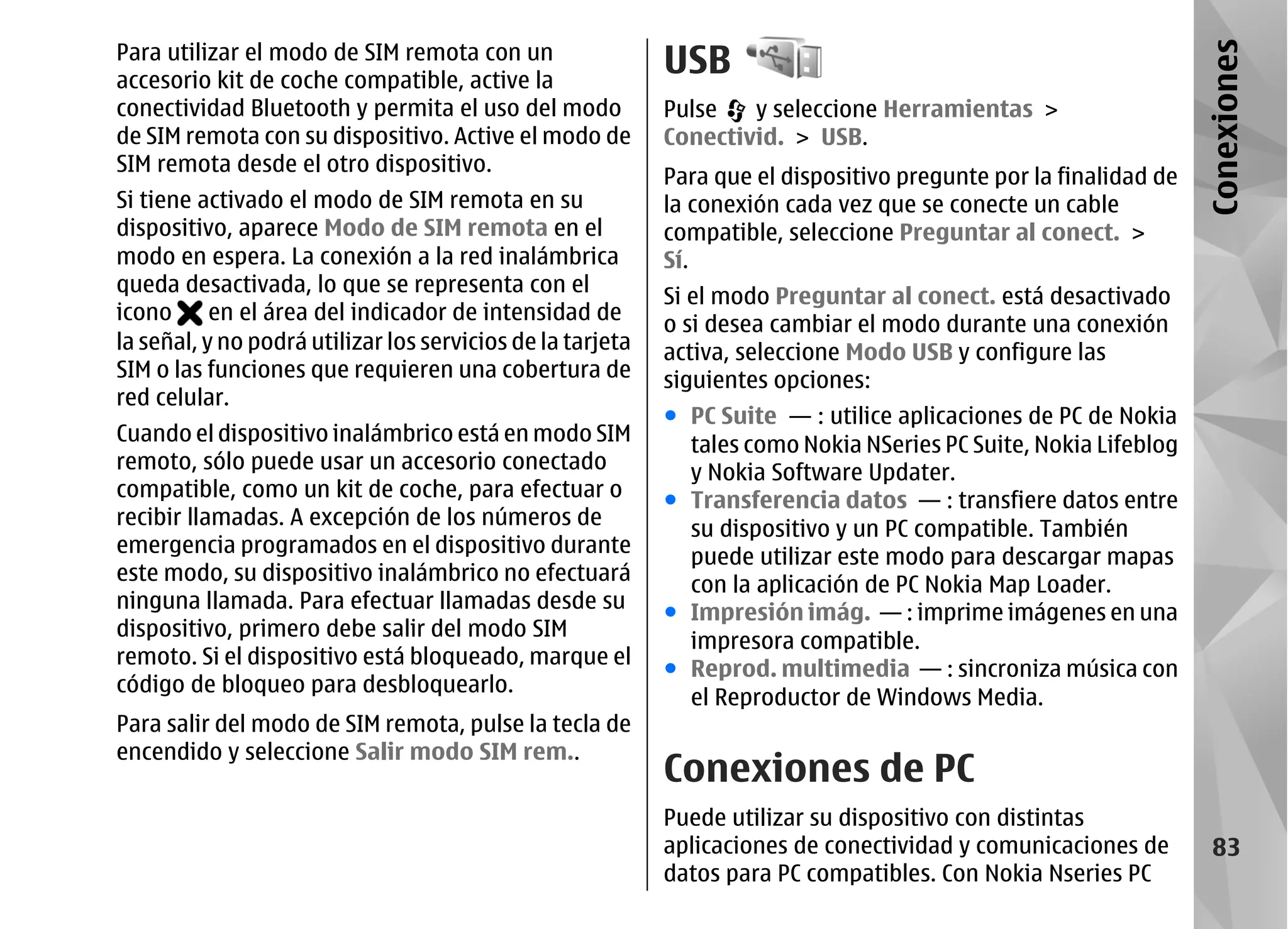 Para utilizar el modo de SIM remota con un
                                                            USB




                                                                                                                   Conexiones
accesorio kit de coche compatible, active la
conectividad Bluetooth y permita el uso del modo            Pulse   y seleccione Herramientas >
de SIM remota con su dispositivo. Active el modo de         Conectivid. > USB.
SIM remota desde el otro dispositivo.
                                                            Para que el dispositivo pregunte por la finalidad de
Si tiene activado el modo de SIM remota en su               la conexión cada vez que se conecte un cable
dispositivo, aparece Modo de SIM remota en el               compatible, seleccione Preguntar al conect. >
modo en espera. La conexión a la red inalámbrica            Sí.
queda desactivada, lo que se representa con el
                                                            Si el modo Preguntar al conect. está desactivado
icono      en el área del indicador de intensidad de
                                                            o si desea cambiar el modo durante una conexión
la señal, y no podrá utilizar los servicios de la tarjeta   activa, seleccione Modo USB y configure las
SIM o las funciones que requieren una cobertura de          siguientes opciones:
red celular.
                                                            ● PC Suite — : utilice aplicaciones de PC de Nokia
Cuando el dispositivo inalámbrico está en modo SIM            tales como Nokia NSeries PC Suite, Nokia Lifeblog
remoto, sólo puede usar un accesorio conectado                y Nokia Software Updater.
compatible, como un kit de coche, para efectuar o           ● Transferencia datos — : transfiere datos entre
recibir llamadas. A excepción de los números de
                                                              su dispositivo y un PC compatible. También
emergencia programados en el dispositivo durante
                                                              puede utilizar este modo para descargar mapas
este modo, su dispositivo inalámbrico no efectuará
                                                              con la aplicación de PC Nokia Map Loader.
ninguna llamada. Para efectuar llamadas desde su
                                                            ● Impresión imág. — : imprime imágenes en una
dispositivo, primero debe salir del modo SIM
                                                              impresora compatible.
remoto. Si el dispositivo está bloqueado, marque el
                                                            ● Reprod. multimedia — : sincroniza música con
código de bloqueo para desbloquearlo.
                                                              el Reproductor de Windows Media.
Para salir del modo de SIM remota, pulse la tecla de
encendido y seleccione Salir modo SIM rem..
                                                            Conexiones de PC
                                                            Puede utilizar su dispositivo con distintas
                                                            aplicaciones de conectividad y comunicaciones de         83
                                                            datos para PC compatibles. Con Nokia Nseries PC
 