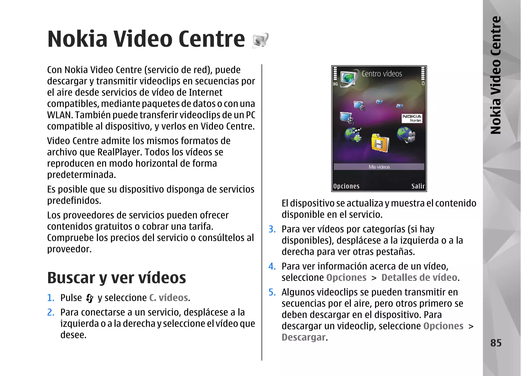 Nokia Video Centre
Nokia Video Centre
Con Nokia Video Centre (servicio de red), puede
descargar y transmitir videoclips en secuencias por
el aire desde servicios de vídeo de Internet
compatibles, mediante paquetes de datos o con una
WLAN. También puede transferir videoclips de un PC
compatible al dispositivo, y verlos en Video Centre.
Video Centre admite los mismos formatos de
archivo que RealPlayer. Todos los vídeos se
reproducen en modo horizontal de forma
predeterminada.
Es posible que su dispositivo disponga de servicios
predefinidos.                                              El dispositivo se actualiza y muestra el contenido
Los proveedores de servicios pueden ofrecer                disponible en el servicio.
contenidos gratuitos o cobrar una tarifa.               3. Para ver vídeos por categorías (si hay
Compruebe los precios del servicio o consúltelos al        disponibles), desplácese a la izquierda o a la
proveedor.                                                 derecha para ver otras pestañas.
                                                        4. Para ver información acerca de un vídeo,
Buscar y ver vídeos                                        seleccione Opciones > Detalles de vídeo.
                                                        5. Algunos videoclips se pueden transmitir en
1. Pulse    y seleccione C. vídeos.
                                                           secuencias por el aire, pero otros primero se
2. Para conectarse a un servicio, desplácese a la          deben descargar en el dispositivo. Para
   izquierda o a la derecha y seleccione el vídeo que      descargar un videoclip, seleccione Opciones >
   desee.                                                  Descargar.
                                                                                                                    85
 