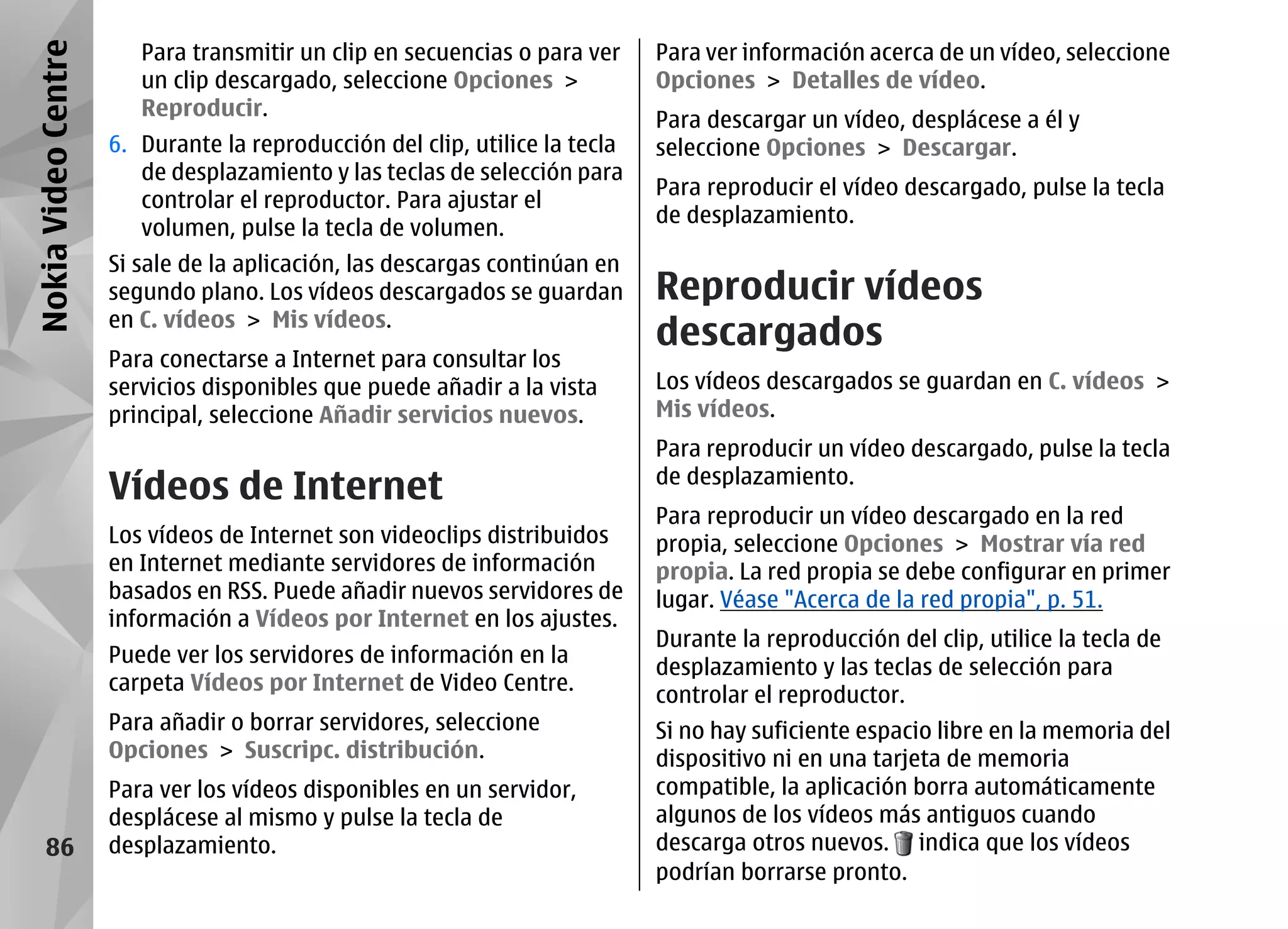 Nokia Video Centre      Para transmitir un clip en secuencias o para ver     Para ver información acerca de un vídeo, seleccione
                        un clip descargado, seleccione Opciones >            Opciones > Detalles de vídeo.
                        Reproducir.
                                                                             Para descargar un vídeo, desplácese a él y
                     6. Durante la reproducción del clip, utilice la tecla   seleccione Opciones > Descargar.
                        de desplazamiento y las teclas de selección para
                                                                             Para reproducir el vídeo descargado, pulse la tecla
                        controlar el reproductor. Para ajustar el
                                                                             de desplazamiento.
                        volumen, pulse la tecla de volumen.
                     Si sale de la aplicación, las descargas continúan en
                     segundo plano. Los vídeos descargados se guardan        Reproducir vídeos
                     en C. vídeos > Mis vídeos.
                                                                             descargados
                     Para conectarse a Internet para consultar los
                     servicios disponibles que puede añadir a la vista       Los vídeos descargados se guardan en C. vídeos >
                     principal, seleccione Añadir servicios nuevos.          Mis vídeos.
                                                                             Para reproducir un vídeo descargado, pulse la tecla
                     Vídeos de Internet                                      de desplazamiento.
                                                                             Para reproducir un vídeo descargado en la red
                     Los vídeos de Internet son videoclips distribuidos      propia, seleccione Opciones > Mostrar vía red
                     en Internet mediante servidores de información          propia. La red propia se debe configurar en primer
                     basados en RSS. Puede añadir nuevos servidores de       lugar. Véase "Acerca de la red propia", p. 51.
                     información a Vídeos por Internet en los ajustes.
                                                                             Durante la reproducción del clip, utilice la tecla de
                     Puede ver los servidores de información en la
                                                                             desplazamiento y las teclas de selección para
                     carpeta Vídeos por Internet de Video Centre.
                                                                             controlar el reproductor.
                     Para añadir o borrar servidores, seleccione             Si no hay suficiente espacio libre en la memoria del
                     Opciones > Suscripc. distribución.                      dispositivo ni en una tarjeta de memoria
                     Para ver los vídeos disponibles en un servidor,         compatible, la aplicación borra automáticamente
                     desplácese al mismo y pulse la tecla de                 algunos de los vídeos más antiguos cuando
     86              desplazamiento.                                         descarga otros nuevos. indica que los vídeos
                                                                             podrían borrarse pronto.
 