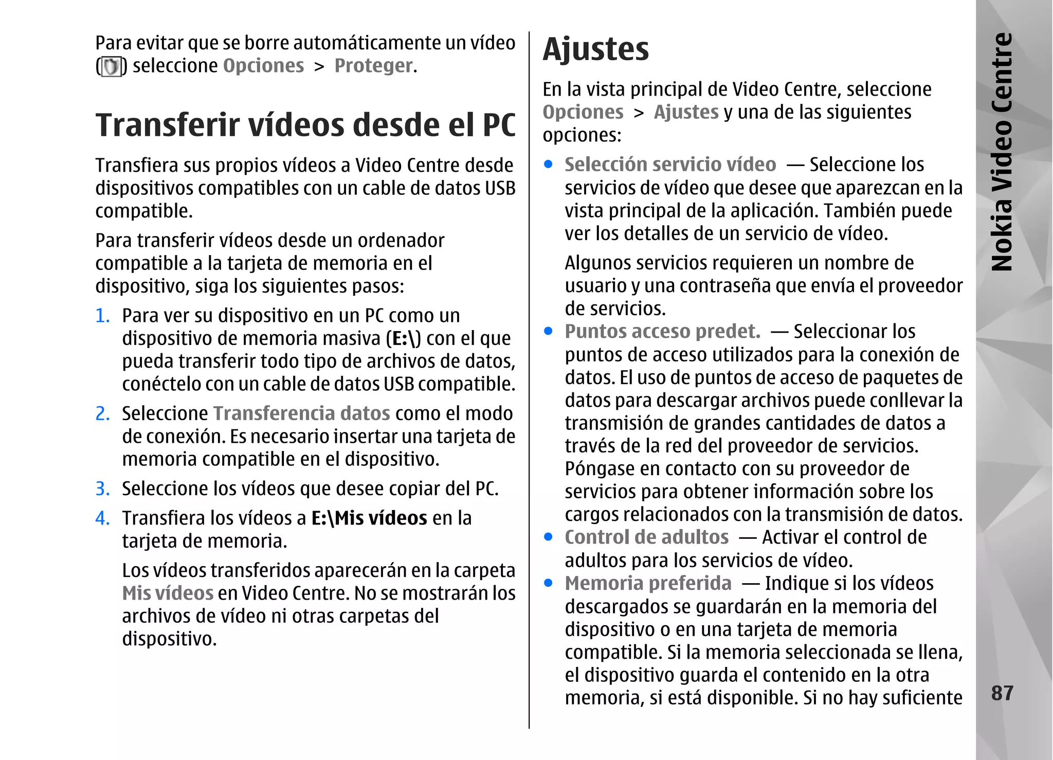 Para evitar que se borre automáticamente un vídeo
                                                       Ajustes




                                                                                                             Nokia Video Centre
( ) seleccione Opciones > Proteger.
                                                       En la vista principal de Video Centre, seleccione
                                                       Opciones > Ajustes y una de las siguientes
Transferir vídeos desde el PC                          opciones:
Transfiera sus propios vídeos a Video Centre desde     ● Selección servicio vídeo — Seleccione los
dispositivos compatibles con un cable de datos USB       servicios de vídeo que desee que aparezcan en la
compatible.                                              vista principal de la aplicación. También puede
Para transferir vídeos desde un ordenador                ver los detalles de un servicio de vídeo.
compatible a la tarjeta de memoria en el                 Algunos servicios requieren un nombre de
dispositivo, siga los siguientes pasos:                  usuario y una contraseña que envía el proveedor
1. Para ver su dispositivo en un PC como un              de servicios.
   dispositivo de memoria masiva (E:) con el que      ● Puntos acceso predet. — Seleccionar los
   pueda transferir todo tipo de archivos de datos,      puntos de acceso utilizados para la conexión de
   conéctelo con un cable de datos USB compatible.       datos. El uso de puntos de acceso de paquetes de
                                                         datos para descargar archivos puede conllevar la
2. Seleccione Transferencia datos como el modo
                                                         transmisión de grandes cantidades de datos a
   de conexión. Es necesario insertar una tarjeta de     través de la red del proveedor de servicios.
   memoria compatible en el dispositivo.
                                                         Póngase en contacto con su proveedor de
3. Seleccione los vídeos que desee copiar del PC.        servicios para obtener información sobre los
4. Transfiera los vídeos a E:Mis vídeos en la           cargos relacionados con la transmisión de datos.
   tarjeta de memoria.                                 ● Control de adultos — Activar el control de
                                                         adultos para los servicios de vídeo.
   Los vídeos transferidos aparecerán en la carpeta
                                                       ● Memoria preferida — Indique si los vídeos
   Mis vídeos en Video Centre. No se mostrarán los
   archivos de vídeo ni otras carpetas del               descargados se guardarán en la memoria del
   dispositivo.                                          dispositivo o en una tarjeta de memoria
                                                         compatible. Si la memoria seleccionada se llena,
                                                         el dispositivo guarda el contenido en la otra
                                                         memoria, si está disponible. Si no hay suficiente       87
 