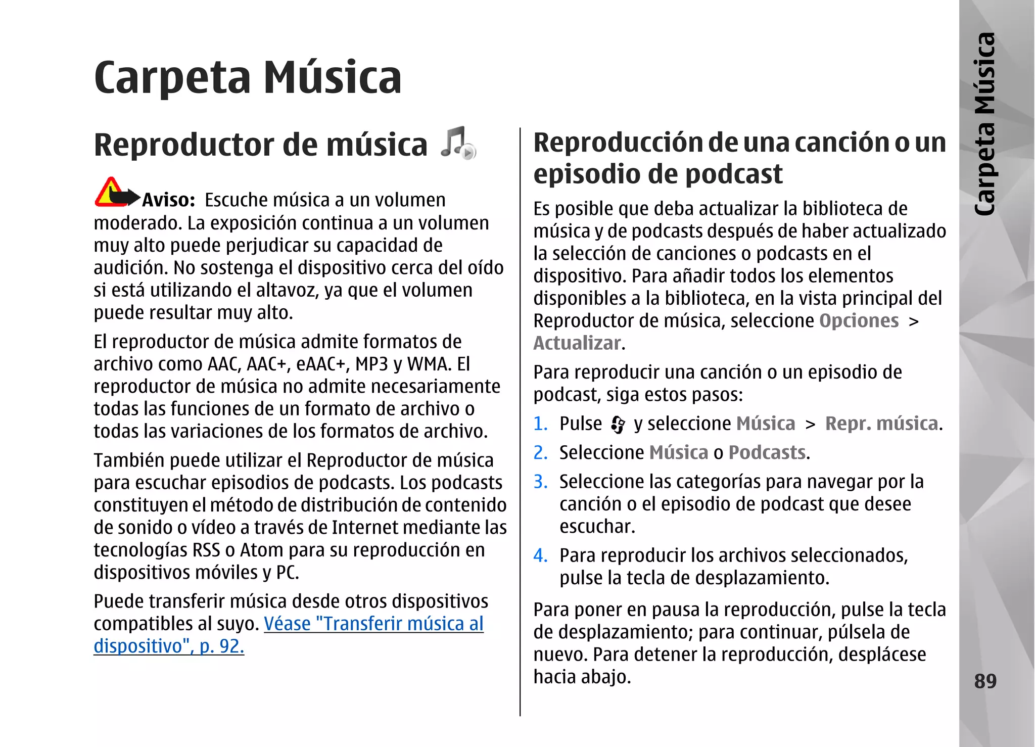 Carpeta Música
Carpeta Música
Reproductor de música                                 Reproducción de una canción o un
                                                      episodio de podcast
       Aviso: Escuche música a un volumen             Es posible que deba actualizar la biblioteca de
moderado. La exposición continua a un volumen         música y de podcasts después de haber actualizado
muy alto puede perjudicar su capacidad de             la selección de canciones o podcasts en el
audición. No sostenga el dispositivo cerca del oído   dispositivo. Para añadir todos los elementos
si está utilizando el altavoz, ya que el volumen      disponibles a la biblioteca, en la vista principal del
puede resultar muy alto.                              Reproductor de música, seleccione Opciones >
El reproductor de música admite formatos de           Actualizar.
archivo como AAC, AAC+, eAAC+, MP3 y WMA. El          Para reproducir una canción o un episodio de
reproductor de música no admite necesariamente        podcast, siga estos pasos:
todas las funciones de un formato de archivo o
todas las variaciones de los formatos de archivo.     1. Pulse     y seleccione Música > Repr. música.
También puede utilizar el Reproductor de música       2. Seleccione Música o Podcasts.
para escuchar episodios de podcasts. Los podcasts     3. Seleccione las categorías para navegar por la
constituyen el método de distribución de contenido       canción o el episodio de podcast que desee
de sonido o vídeo a través de Internet mediante las      escuchar.
tecnologías RSS o Atom para su reproducción en        4. Para reproducir los archivos seleccionados,
dispositivos móviles y PC.                               pulse la tecla de desplazamiento.
Puede transferir música desde otros dispositivos      Para poner en pausa la reproducción, pulse la tecla
compatibles al suyo. Véase "Transferir música al      de desplazamiento; para continuar, púlsela de
dispositivo", p. 92.                                  nuevo. Para detener la reproducción, desplácese
                                                      hacia abajo.                                                89
 