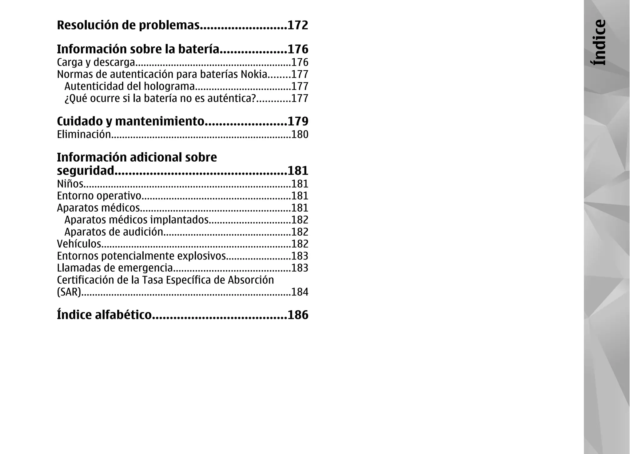 Resolución de problemas.........................172




                                                                                        Índice
Información sobre la batería...................176
Carga y descarga.........................................................176
Normas de autenticación para baterías Nokia........177
 Autenticidad del holograma...................................177
 ¿Qué ocurre si la batería no es auténtica?............177

Cuidado y mantenimiento.......................179
Eliminación..................................................................180

Información adicional sobre
seguridad.................................................181
Niños............................................................................181
Entorno operativo.......................................................181
Aparatos médicos.......................................................181
  Aparatos médicos implantados..............................182
  Aparatos de audición...............................................182
Vehículos......................................................................182
Entornos potencialmente explosivos........................183
Llamadas de emergencia...........................................183
Certificación de la Tasa Específica de Absorción
(SAR).............................................................................184

Índice alfabético......................................186
 