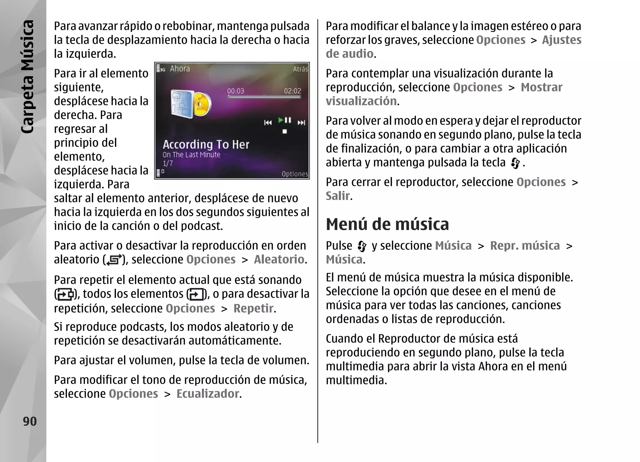 Carpeta Música   Para avanzar rápido o rebobinar, mantenga pulsada      Para modificar el balance y la imagen estéreo o para
                 la tecla de desplazamiento hacia la derecha o hacia    reforzar los graves, seleccione Opciones > Ajustes
                 la izquierda.                                          de audio.
                 Para ir al elemento                                    Para contemplar una visualización durante la
                 siguiente,                                             reproducción, seleccione Opciones > Mostrar
                 desplácese hacia la                                    visualización.
                 derecha. Para                                          Para volver al modo en espera y dejar el reproductor
                 regresar al                                            de música sonando en segundo plano, pulse la tecla
                 principio del
                                                                        de finalización, o para cambiar a otra aplicación
                 elemento,
                                                                        abierta y mantenga pulsada la tecla .
                 desplácese hacia la
                 izquierda. Para                                        Para cerrar el reproductor, seleccione Opciones >
                 saltar al elemento anterior, desplácese de nuevo       Salir.
                 hacia la izquierda en los dos segundos siguientes al
                 inicio de la canción o del podcast.                    Menú de música
                 Para activar o desactivar la reproducción en orden     Pulse   y seleccione Música > Repr. música >
                 aleatorio ( ), seleccione Opciones > Aleatorio.        Música.
                 Para repetir el elemento actual que está sonando       El menú de música muestra la música disponible.
                 ( ), todos los elementos ( ), o para desactivar la     Seleccione la opción que desee en el menú de
                 repetición, seleccione Opciones > Repetir.             música para ver todas las canciones, canciones
                                                                        ordenadas o listas de reproducción.
                 Si reproduce podcasts, los modos aleatorio y de
                 repetición se desactivarán automáticamente.            Cuando el Reproductor de música está
                                                                        reproduciendo en segundo plano, pulse la tecla
                 Para ajustar el volumen, pulse la tecla de volumen.
                                                                        multimedia para abrir la vista Ahora en el menú
                 Para modificar el tono de reproducción de música,      multimedia.
                 seleccione Opciones > Ecualizador.

    90
 