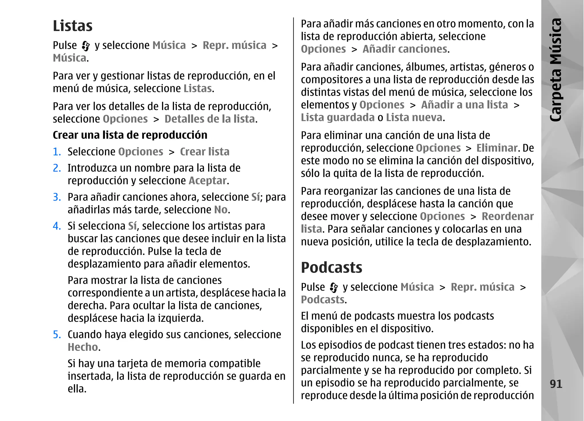 Listas                                                  Para añadir más canciones en otro momento, con la




                                                                                                              Carpeta Música
                                                        lista de reproducción abierta, seleccione
Pulse   y seleccione Música > Repr. música >            Opciones > Añadir canciones.
Música.
                                                        Para añadir canciones, álbumes, artistas, géneros o
Para ver y gestionar listas de reproducción, en el      compositores a una lista de reproducción desde las
menú de música, seleccione Listas.                      distintas vistas del menú de música, seleccione los
Para ver los detalles de la lista de reproducción,      elementos y Opciones > Añadir a una lista >
seleccione Opciones > Detalles de la lista.             Lista guardada o Lista nueva.
Crear una lista de reproducción                         Para eliminar una canción de una lista de
1. Seleccione Opciones > Crear lista                    reproducción, seleccione Opciones > Eliminar. De
                                                        este modo no se elimina la canción del dispositivo,
2. Introduzca un nombre para la lista de
                                                        sólo la quita de la lista de reproducción.
   reproducción y seleccione Aceptar.
                                                        Para reorganizar las canciones de una lista de
3. Para añadir canciones ahora, seleccione Sí; para
                                                        reproducción, desplácese hasta la canción que
   añadirlas más tarde, seleccione No.
                                                        desee mover y seleccione Opciones > Reordenar
4. Si selecciona Sí, seleccione los artistas para       lista. Para señalar canciones y colocarlas en una
   buscar las canciones que desee incluir en la lista   nueva posición, utilice la tecla de desplazamiento.
   de reproducción. Pulse la tecla de
   desplazamiento para añadir elementos.                Podcasts
   Para mostrar la lista de canciones
                                                        Pulse   y seleccione Música > Repr. música >
   correspondiente a un artista, desplácese hacia la
                                                        Podcasts.
   derecha. Para ocultar la lista de canciones,
   desplácese hacia la izquierda.                       El menú de podcasts muestra los podcasts
                                                        disponibles en el dispositivo.
5. Cuando haya elegido sus canciones, seleccione
   Hecho.                                               Los episodios de podcast tienen tres estados: no ha
                                                        se reproducido nunca, se ha reproducido
   Si hay una tarjeta de memoria compatible
                                                        parcialmente y se ha reproducido por completo. Si
   insertada, la lista de reproducción se guarda en
                                                        un episodio se ha reproducido parcialmente, se           91
   ella.
                                                        reproduce desde la última posición de reproducción
 