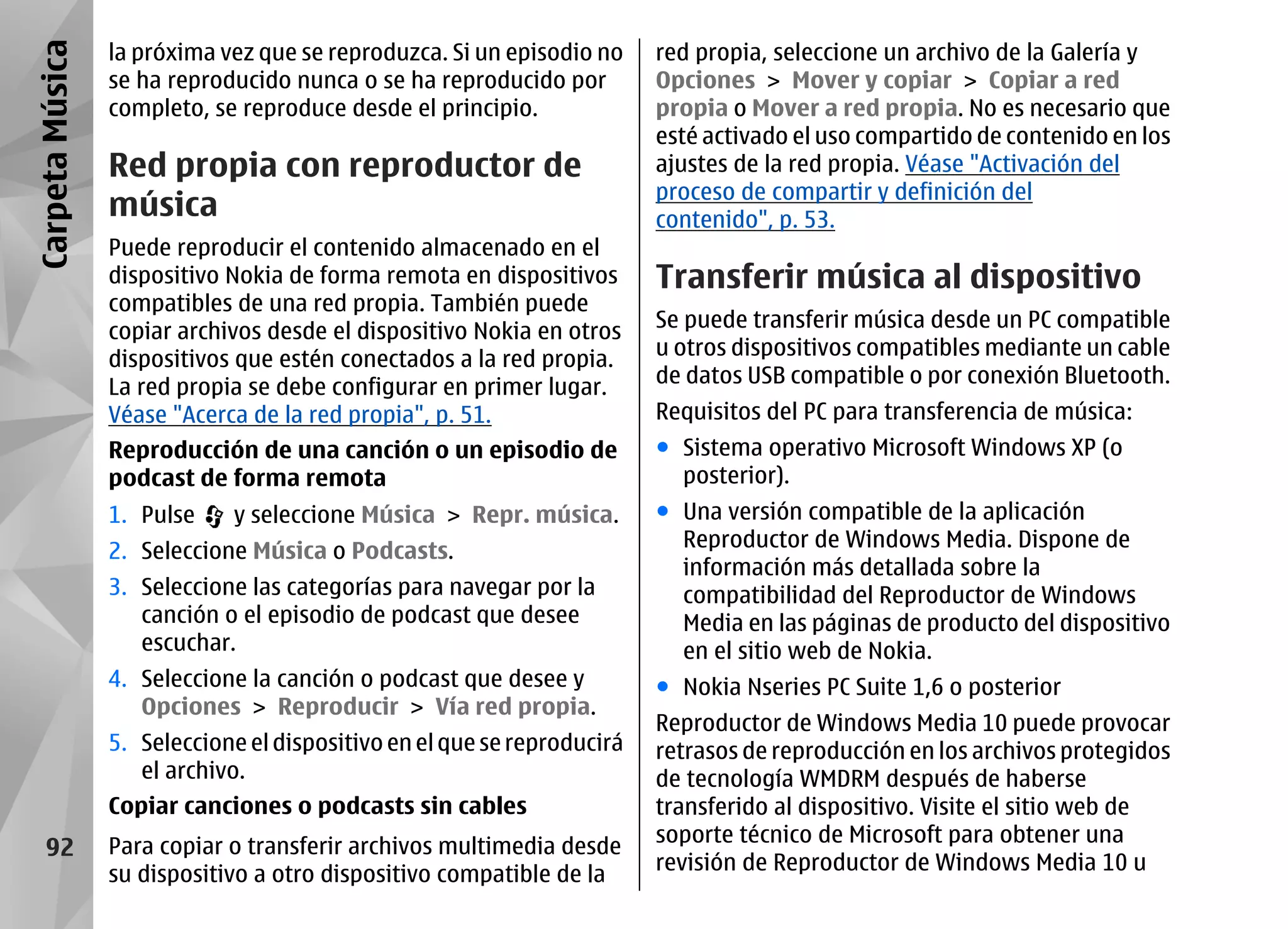 Carpeta Música   la próxima vez que se reproduzca. Si un episodio no     red propia, seleccione un archivo de la Galería y
                 se ha reproducido nunca o se ha reproducido por         Opciones > Mover y copiar > Copiar a red
                 completo, se reproduce desde el principio.              propia o Mover a red propia. No es necesario que
                                                                         esté activado el uso compartido de contenido en los
                 Red propia con reproductor de                           ajustes de la red propia. Véase "Activación del
                                                                         proceso de compartir y definición del
                 música                                                  contenido", p. 53.
                 Puede reproducir el contenido almacenado en el
                 dispositivo Nokia de forma remota en dispositivos       Transferir música al dispositivo
                 compatibles de una red propia. También puede
                 copiar archivos desde el dispositivo Nokia en otros     Se puede transferir música desde un PC compatible
                 dispositivos que estén conectados a la red propia.      u otros dispositivos compatibles mediante un cable
                 La red propia se debe configurar en primer lugar.       de datos USB compatible o por conexión Bluetooth.
                 Véase "Acerca de la red propia", p. 51.                 Requisitos del PC para transferencia de música:
                 Reproducción de una canción o un episodio de            ● Sistema operativo Microsoft Windows XP (o
                 podcast de forma remota                                   posterior).
                 1. Pulse    y seleccione Música > Repr. música.         ● Una versión compatible de la aplicación
                 2. Seleccione Música o Podcasts.                          Reproductor de Windows Media. Dispone de
                                                                           información más detallada sobre la
                 3. Seleccione las categorías para navegar por la          compatibilidad del Reproductor de Windows
                    canción o el episodio de podcast que desee             Media en las páginas de producto del dispositivo
                    escuchar.                                              en el sitio web de Nokia.
                 4. Seleccione la canción o podcast que desee y          ● Nokia Nseries PC Suite 1,6 o posterior
                    Opciones > Reproducir > Vía red propia.
                                                                         Reproductor de Windows Media 10 puede provocar
                 5. Seleccione el dispositivo en el que se reproducirá   retrasos de reproducción en los archivos protegidos
                    el archivo.                                          de tecnología WMDRM después de haberse
                 Copiar canciones o podcasts sin cables                  transferido al dispositivo. Visite el sitio web de
                                                                         soporte técnico de Microsoft para obtener una
    92           Para copiar o transferir archivos multimedia desde
                                                                         revisión de Reproductor de Windows Media 10 u
                 su dispositivo a otro dispositivo compatible de la
 