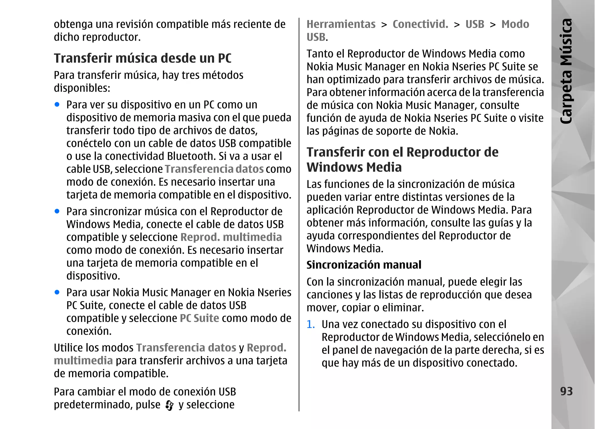 obtenga una revisión compatible más reciente de      Herramientas > Conectivid. > USB > Modo




                                                                                                            Carpeta Música
dicho reproductor.                                   USB.

Transferir música desde un PC                        Tanto el Reproductor de Windows Media como
                                                     Nokia Music Manager en Nokia Nseries PC Suite se
Para transferir música, hay tres métodos             han optimizado para transferir archivos de música.
disponibles:                                         Para obtener información acerca de la transferencia
● Para ver su dispositivo en un PC como un           de música con Nokia Music Manager, consulte
  dispositivo de memoria masiva con el que pueda     función de ayuda de Nokia Nseries PC Suite o visite
  transferir todo tipo de archivos de datos,         las páginas de soporte de Nokia.
  conéctelo con un cable de datos USB compatible
  o use la conectividad Bluetooth. Si va a usar el   Transferir con el Reproductor de
  cable USB, seleccione Transferencia datos como     Windows Media
  modo de conexión. Es necesario insertar una        Las funciones de la sincronización de música
  tarjeta de memoria compatible en el dispositivo.   pueden variar entre distintas versiones de la
● Para sincronizar música con el Reproductor de      aplicación Reproductor de Windows Media. Para
  Windows Media, conecte el cable de datos USB       obtener más información, consulte las guías y la
  compatible y seleccione Reprod. multimedia         ayuda correspondientes del Reproductor de
  como modo de conexión. Es necesario insertar       Windows Media.
  una tarjeta de memoria compatible en el            Sincronización manual
  dispositivo.
                                                     Con la sincronización manual, puede elegir las
● Para usar Nokia Music Manager en Nokia Nseries     canciones y las listas de reproducción que desea
  PC Suite, conecte el cable de datos USB            mover, copiar o eliminar.
  compatible y seleccione PC Suite como modo de
                                                     1. Una vez conectado su dispositivo con el
  conexión.
                                                        Reproductor de Windows Media, selecciónelo en
Utilice los modos Transferencia datos y Reprod.         el panel de navegación de la parte derecha, si es
multimedia para transferir archivos a una tarjeta       que hay más de un dispositivo conectado.
de memoria compatible.
Para cambiar el modo de conexión USB                                                                           93
predeterminado, pulse    y seleccione
 