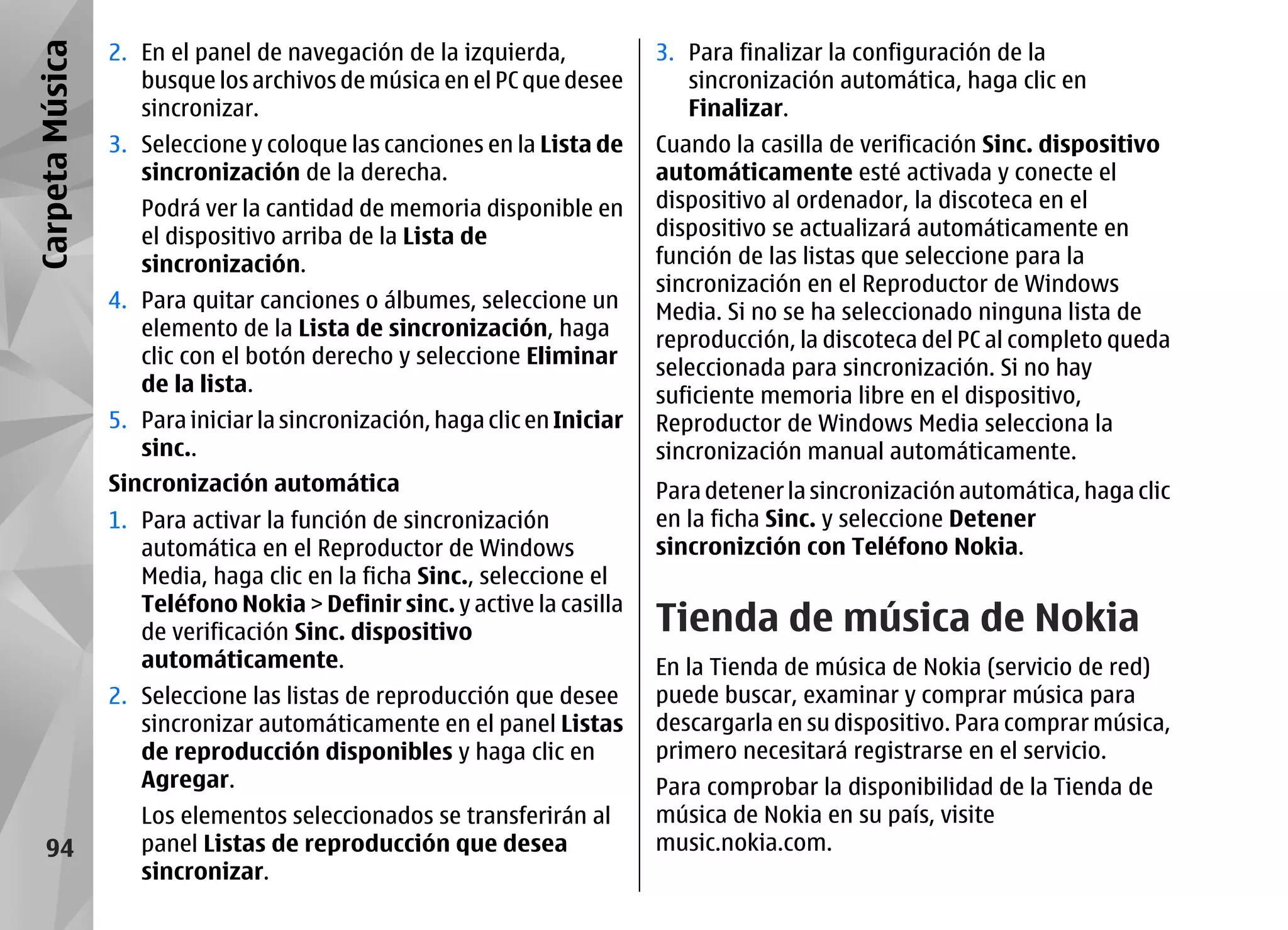 Carpeta Música   2. En el panel de navegación de la izquierda,             3. Para finalizar la configuración de la
                    busque los archivos de música en el PC que desee          sincronización automática, haga clic en
                    sincronizar.                                              Finalizar.
                 3. Seleccione y coloque las canciones en la Lista de      Cuando la casilla de verificación Sinc. dispositivo
                    sincronización de la derecha.                          automáticamente esté activada y conecte el
                    Podrá ver la cantidad de memoria disponible en         dispositivo al ordenador, la discoteca en el
                    el dispositivo arriba de la Lista de                   dispositivo se actualizará automáticamente en
                    sincronización.                                        función de las listas que seleccione para la
                                                                           sincronización en el Reproductor de Windows
                 4. Para quitar canciones o álbumes, seleccione un         Media. Si no se ha seleccionado ninguna lista de
                    elemento de la Lista de sincronización, haga           reproducción, la discoteca del PC al completo queda
                    clic con el botón derecho y seleccione Eliminar        seleccionada para sincronización. Si no hay
                    de la lista.                                           suficiente memoria libre en el dispositivo,
                 5. Para iniciar la sincronización, haga clic en Iniciar   Reproductor de Windows Media selecciona la
                    sinc..                                                 sincronización manual automáticamente.
                 Sincronización automática                                 Para detener la sincronización automática, haga clic
                 1. Para activar la función de sincronización              en la ficha Sinc. y seleccione Detener
                    automática en el Reproductor de Windows                sincronizción con Teléfono Nokia.
                    Media, haga clic en la ficha Sinc., seleccione el
                    Teléfono Nokia > Definir sinc. y active la casilla
                    de verificación Sinc. dispositivo                      Tienda de música de Nokia
                    automáticamente.                                       En la Tienda de música de Nokia (servicio de red)
                 2. Seleccione las listas de reproducción que desee        puede buscar, examinar y comprar música para
                    sincronizar automáticamente en el panel Listas         descargarla en su dispositivo. Para comprar música,
                    de reproducción disponibles y haga clic en             primero necesitará registrarse en el servicio.
                    Agregar.                                               Para comprobar la disponibilidad de la Tienda de
                    Los elementos seleccionados se transferirán al         música de Nokia en su país, visite
    94              panel Listas de reproducción que desea                 music.nokia.com.
                    sincronizar.
 