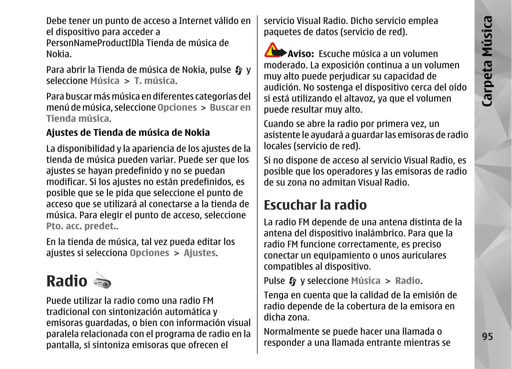 Debe tener un punto de acceso a Internet válido en       servicio Visual Radio. Dicho servicio emplea




                                                                                                                Carpeta Música
el dispositivo para acceder a                            paquetes de datos (servicio de red).
PersonNameProductIDla Tienda de música de
Nokia.                                                          Aviso: Escuche música a un volumen
Para abrir la Tienda de música de Nokia, pulse      y    moderado. La exposición continua a un volumen
seleccione Música > T. música.                           muy alto puede perjudicar su capacidad de
                                                         audición. No sostenga el dispositivo cerca del oído
Para buscar más música en diferentes categorías del      si está utilizando el altavoz, ya que el volumen
menú de música, seleccione Opciones > Buscar en          puede resultar muy alto.
Tienda música.
                                                         Cuando se abre la radio por primera vez, un
Ajustes de Tienda de música de Nokia                     asistente le ayudará a guardar las emisoras de radio
La disponibilidad y la apariencia de los ajustes de la   locales (servicio de red).
tienda de música pueden variar. Puede ser que los        Si no dispone de acceso al servicio Visual Radio, es
ajustes se hayan predefinido y no se puedan              posible que los operadores y las emisoras de radio
modificar. Si los ajustes no están predefinidos, es      de su zona no admitan Visual Radio.
posible que se le pida que seleccione el punto de
acceso que se utilizará al conectarse a la tienda de     Escuchar la radio
música. Para elegir el punto de acceso, seleccione
Pto. acc. predet..                                       La radio FM depende de una antena distinta de la
                                                         antena del dispositivo inalámbrico. Para que la
En la tienda de música, tal vez pueda editar los         radio FM funcione correctamente, es preciso
ajustes si selecciona Opciones > Ajustes.                conectar un equipamiento o unos auriculares
                                                         compatibles al dispositivo.
Radio                                                    Pulse    y seleccione Música > Radio.
                                                         Tenga en cuenta que la calidad de la emisión de
Puede utilizar la radio como una radio FM
                                                         radio depende de la cobertura de la emisora en
tradicional con sintonización automática y
                                                         dicha zona.
emisoras guardadas, o bien con información visual
paralela relacionada con el programa de radio en la      Normalmente se puede hacer una llamada o
                                                                                                                   95
pantalla, si sintoniza emisoras que ofrecen el           responder a una llamada entrante mientras se
 