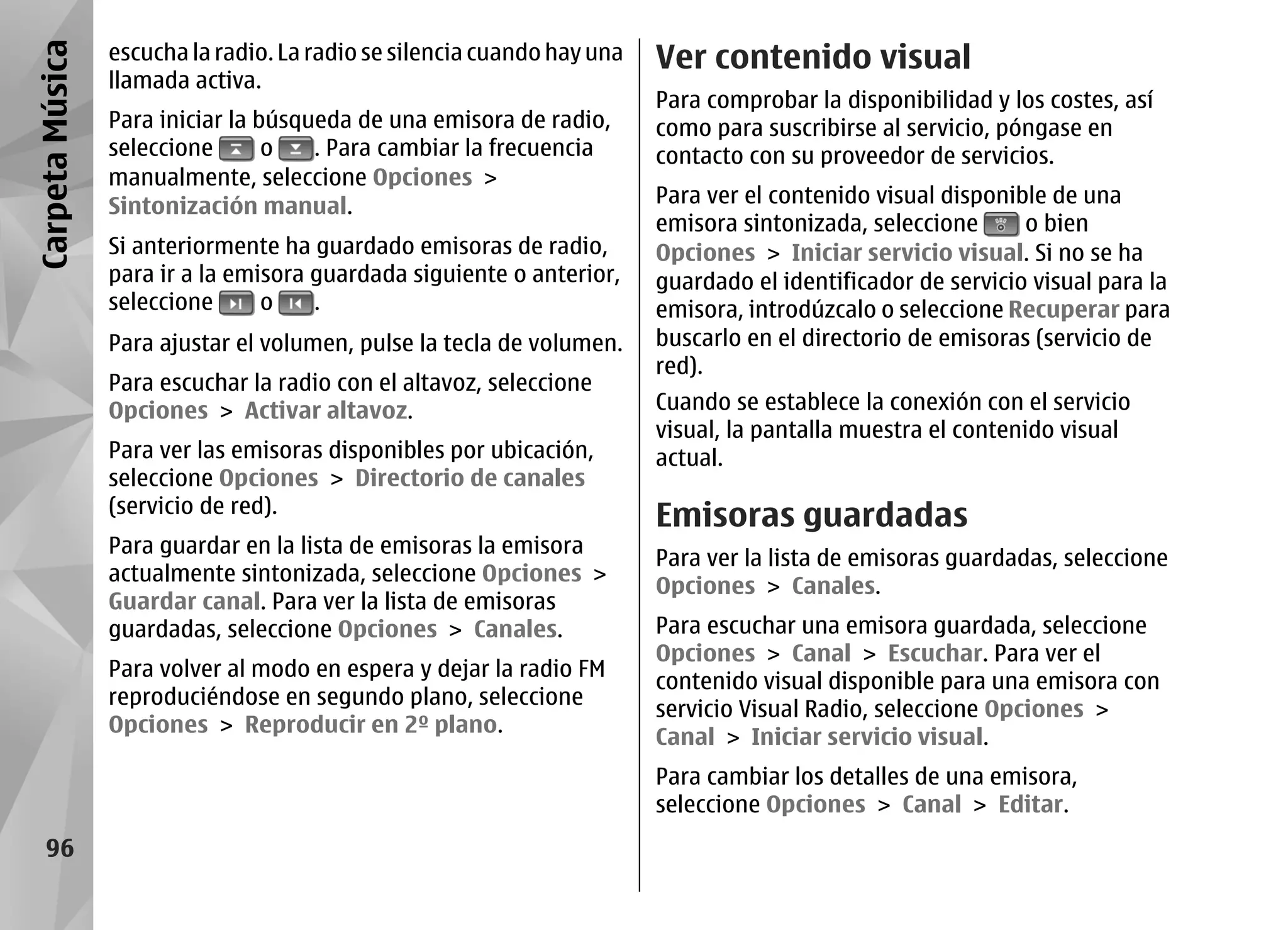 Carpeta Música   escucha la radio. La radio se silencia cuando hay una   Ver contenido visual
                 llamada activa.
                                                                         Para comprobar la disponibilidad y los costes, así
                 Para iniciar la búsqueda de una emisora de radio,       como para suscribirse al servicio, póngase en
                 seleccione       o   . Para cambiar la frecuencia       contacto con su proveedor de servicios.
                 manualmente, seleccione Opciones >
                 Sintonización manual.                                   Para ver el contenido visual disponible de una
                                                                         emisora sintonizada, seleccione      o bien
                 Si anteriormente ha guardado emisoras de radio,         Opciones > Iniciar servicio visual. Si no se ha
                 para ir a la emisora guardada siguiente o anterior,     guardado el identificador de servicio visual para la
                 seleccione      o    .                                  emisora, introdúzcalo o seleccione Recuperar para
                 Para ajustar el volumen, pulse la tecla de volumen.     buscarlo en el directorio de emisoras (servicio de
                                                                         red).
                 Para escuchar la radio con el altavoz, seleccione
                 Opciones > Activar altavoz.                             Cuando se establece la conexión con el servicio
                                                                         visual, la pantalla muestra el contenido visual
                 Para ver las emisoras disponibles por ubicación,        actual.
                 seleccione Opciones > Directorio de canales
                 (servicio de red).
                                                                         Emisoras guardadas
                 Para guardar en la lista de emisoras la emisora
                                                                         Para ver la lista de emisoras guardadas, seleccione
                 actualmente sintonizada, seleccione Opciones >
                                                                         Opciones > Canales.
                 Guardar canal. Para ver la lista de emisoras
                 guardadas, seleccione Opciones > Canales.               Para escuchar una emisora guardada, seleccione
                                                                         Opciones > Canal > Escuchar. Para ver el
                 Para volver al modo en espera y dejar la radio FM
                                                                         contenido visual disponible para una emisora con
                 reproduciéndose en segundo plano, seleccione
                                                                         servicio Visual Radio, seleccione Opciones >
                 Opciones > Reproducir en 2º plano.
                                                                         Canal > Iniciar servicio visual.
                                                                         Para cambiar los detalles de una emisora,
                                                                         seleccione Opciones > Canal > Editar.
    96
 