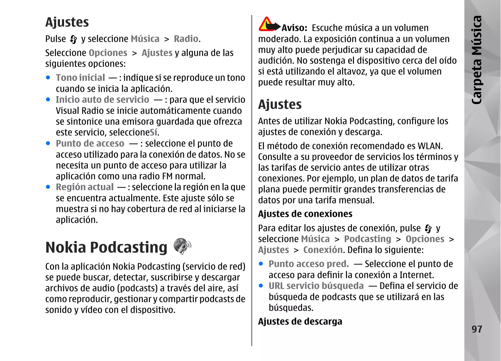 Ajustes




                                                                                                             Carpeta Música
                                                              Aviso: Escuche música a un volumen
Pulse    y seleccione Música > Radio.                  moderado. La exposición continua a un volumen
Seleccione Opciones > Ajustes y alguna de las          muy alto puede perjudicar su capacidad de
siguientes opciones:                                   audición. No sostenga el dispositivo cerca del oído
                                                       si está utilizando el altavoz, ya que el volumen
● Tono inicial — : indique si se reproduce un tono
                                                       puede resultar muy alto.
  cuando se inicia la aplicación.
● Inicio auto de servicio — : para que el servicio
  Visual Radio se inicie automáticamente cuando
                                                       Ajustes
  se sintonice una emisora guardada que ofrezca        Antes de utilizar Nokia Podcasting, configure los
  este servicio, seleccioneSí.                         ajustes de conexión y descarga.
● Punto de acceso — : seleccione el punto de           El método de conexión recomendado es WLAN.
  acceso utilizado para la conexión de datos. No se    Consulte a su proveedor de servicios los términos y
  necesita un punto de acceso para utilizar la         las tarifas de servicio antes de utilizar otras
  aplicación como una radio FM normal.                 conexiones. Por ejemplo, un plan de datos de tarifa
● Región actual — : seleccione la región en la que     plana puede permitir grandes transferencias de
  se encuentra actualmente. Este ajuste sólo se        datos por una tarifa mensual.
  muestra si no hay cobertura de red al iniciarse la
                                                       Ajustes de conexiones
  aplicación.
                                                       Para editar los ajustes de conexión, pulse y
                                                       seleccione Música > Podcasting > Opciones >
Nokia Podcasting                                       Ajustes > Conexión. Defina lo siguiente:
Con la aplicación Nokia Podcasting (servicio de red)   ● Punto acceso pred. — Seleccione el punto de
se puede buscar, detectar, suscribirse y descargar       acceso para definir la conexión a Internet.
archivos de audio (podcasts) a través del aire, así    ● URL servicio búsqueda — Defina el servicio de
como reproducir, gestionar y compartir podcasts de       búsqueda de podcasts que se utilizará en las
sonido y vídeo con el dispositivo.                       búsquedas.
                                                       Ajustes de descarga
                                                                                                                97
 