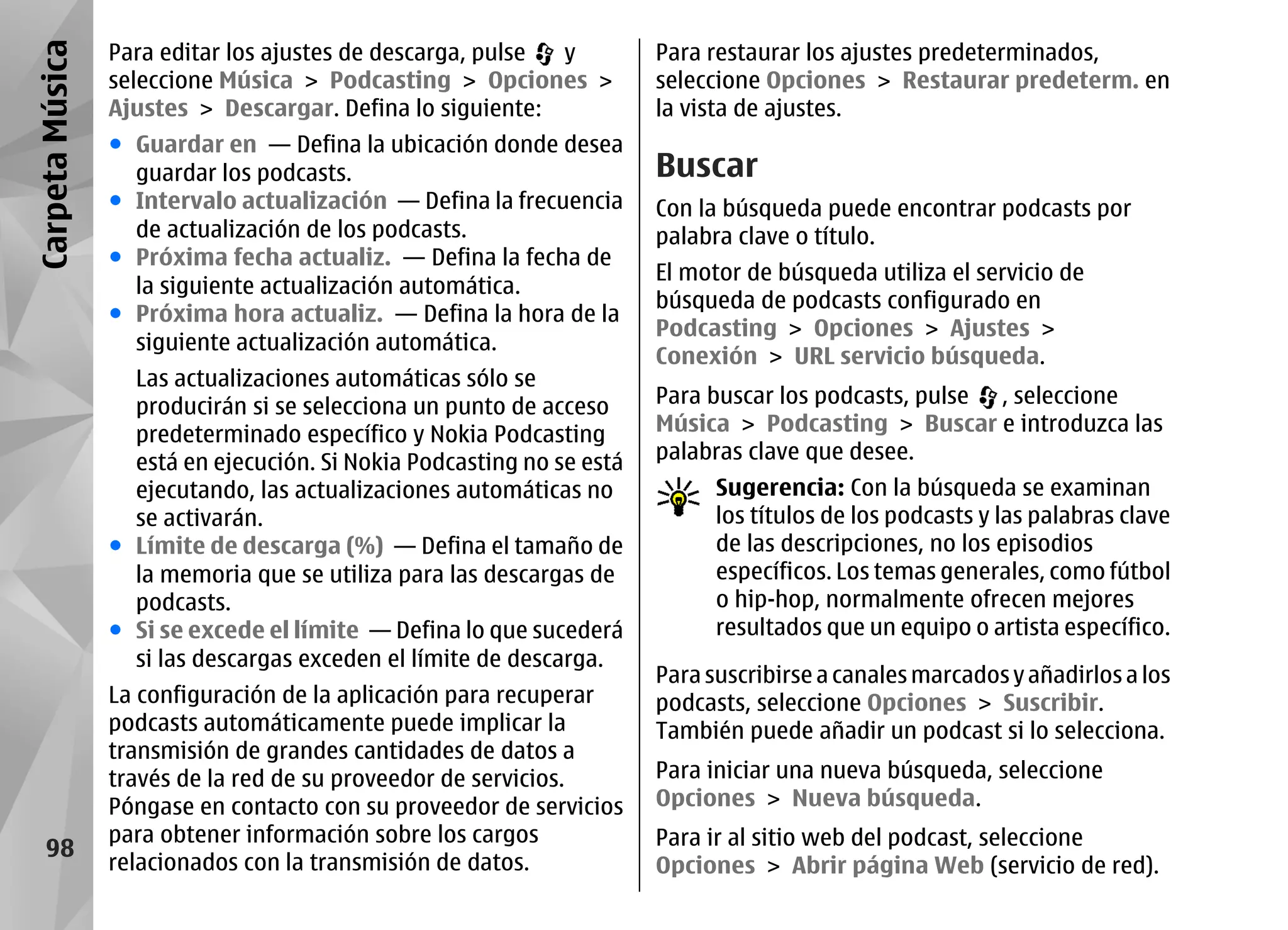 Carpeta Música   Para editar los ajustes de descarga, pulse y          Para restaurar los ajustes predeterminados,
                 seleccione Música > Podcasting > Opciones >           seleccione Opciones > Restaurar predeterm. en
                 Ajustes > Descargar. Defina lo siguiente:             la vista de ajustes.
                 ● Guardar en — Defina la ubicación donde desea
                   guardar los podcasts.                               Buscar
                 ● Intervalo actualización — Defina la frecuencia      Con la búsqueda puede encontrar podcasts por
                   de actualización de los podcasts.                   palabra clave o título.
                 ● Próxima fecha actualiz. — Defina la fecha de
                                                                       El motor de búsqueda utiliza el servicio de
                   la siguiente actualización automática.
                                                                       búsqueda de podcasts configurado en
                 ● Próxima hora actualiz. — Defina la hora de la
                                                                       Podcasting > Opciones > Ajustes >
                   siguiente actualización automática.
                                                                       Conexión > URL servicio búsqueda.
                   Las actualizaciones automáticas sólo se
                   producirán si se selecciona un punto de acceso      Para buscar los podcasts, pulse , seleccione
                   predeterminado específico y Nokia Podcasting        Música > Podcasting > Buscar e introduzca las
                   está en ejecución. Si Nokia Podcasting no se está   palabras clave que desee.
                   ejecutando, las actualizaciones automáticas no            Sugerencia: Con la búsqueda se examinan
                   se activarán.                                             los títulos de los podcasts y las palabras clave
                 ● Límite de descarga (%) — Defina el tamaño de              de las descripciones, no los episodios
                   la memoria que se utiliza para las descargas de           específicos. Los temas generales, como fútbol
                   podcasts.                                                 o hip-hop, normalmente ofrecen mejores
                 ● Si se excede el límite — Defina lo que sucederá           resultados que un equipo o artista específico.
                   si las descargas exceden el límite de descarga.
                                                                       Para suscribirse a canales marcados y añadirlos a los
                 La configuración de la aplicación para recuperar      podcasts, seleccione Opciones > Suscribir.
                 podcasts automáticamente puede implicar la            También puede añadir un podcast si lo selecciona.
                 transmisión de grandes cantidades de datos a
                 través de la red de su proveedor de servicios.        Para iniciar una nueva búsqueda, seleccione
                 Póngase en contacto con su proveedor de servicios     Opciones > Nueva búsqueda.
                 para obtener información sobre los cargos             Para ir al sitio web del podcast, seleccione
    98
                 relacionados con la transmisión de datos.             Opciones > Abrir página Web (servicio de red).
 