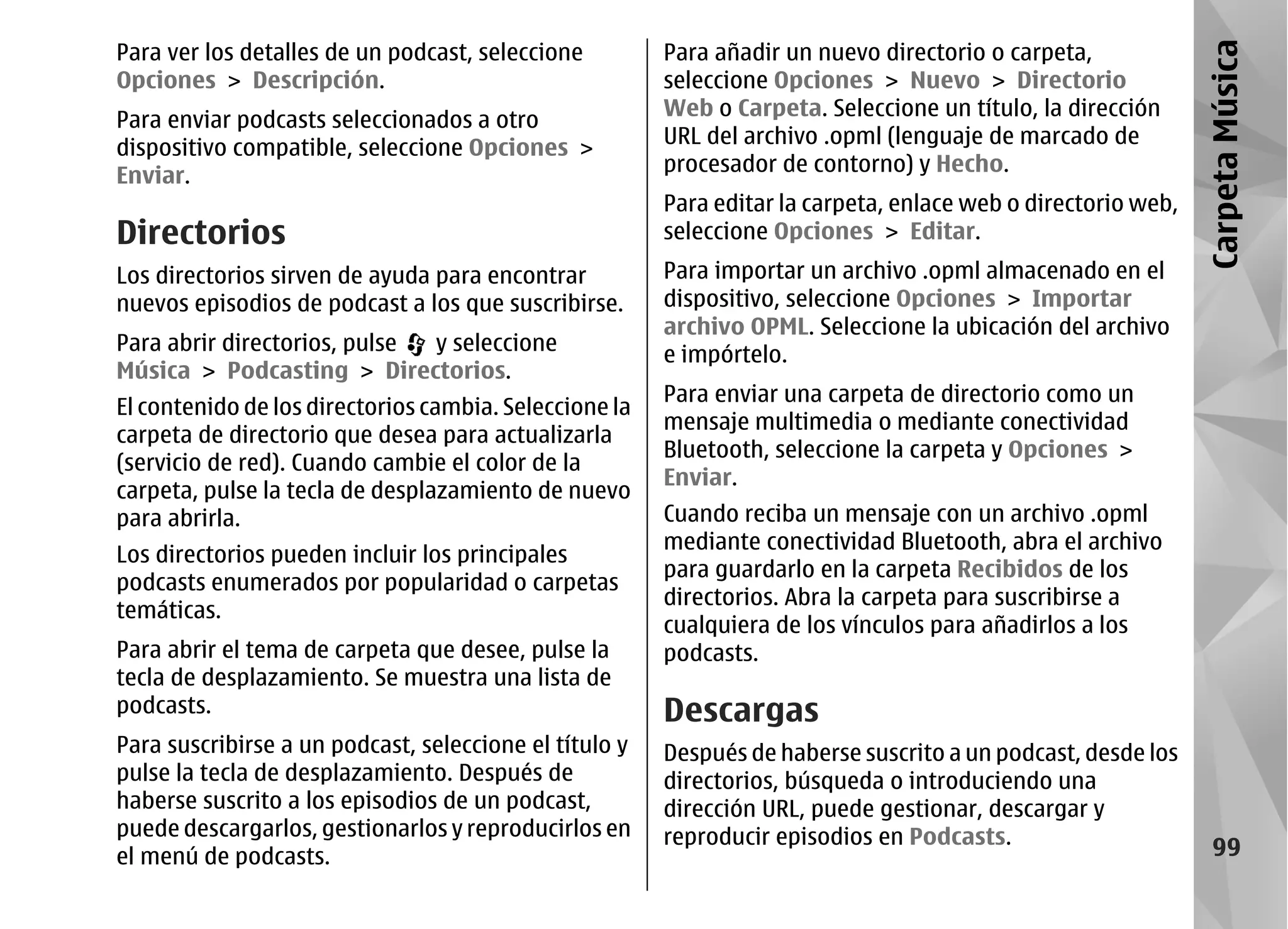 Para ver los detalles de un podcast, seleccione         Para añadir un nuevo directorio o carpeta,




                                                                                                               Carpeta Música
Opciones > Descripción.                                 seleccione Opciones > Nuevo > Directorio
                                                        Web o Carpeta. Seleccione un título, la dirección
Para enviar podcasts seleccionados a otro
                                                        URL del archivo .opml (lenguaje de marcado de
dispositivo compatible, seleccione Opciones >
                                                        procesador de contorno) y Hecho.
Enviar.
                                                        Para editar la carpeta, enlace web o directorio web,
Directorios                                             seleccione Opciones > Editar.
Los directorios sirven de ayuda para encontrar          Para importar un archivo .opml almacenado en el
nuevos episodios de podcast a los que suscribirse.      dispositivo, seleccione Opciones > Importar
                                                        archivo OPML. Seleccione la ubicación del archivo
Para abrir directorios, pulse y seleccione              e impórtelo.
Música > Podcasting > Directorios.
                                                        Para enviar una carpeta de directorio como un
El contenido de los directorios cambia. Seleccione la
                                                        mensaje multimedia o mediante conectividad
carpeta de directorio que desea para actualizarla
                                                        Bluetooth, seleccione la carpeta y Opciones >
(servicio de red). Cuando cambie el color de la
                                                        Enviar.
carpeta, pulse la tecla de desplazamiento de nuevo
para abrirla.                                           Cuando reciba un mensaje con un archivo .opml
                                                        mediante conectividad Bluetooth, abra el archivo
Los directorios pueden incluir los principales
                                                        para guardarlo en la carpeta Recibidos de los
podcasts enumerados por popularidad o carpetas
                                                        directorios. Abra la carpeta para suscribirse a
temáticas.
                                                        cualquiera de los vínculos para añadirlos a los
Para abrir el tema de carpeta que desee, pulse la       podcasts.
tecla de desplazamiento. Se muestra una lista de
podcasts.                                               Descargas
Para suscribirse a un podcast, seleccione el título y   Después de haberse suscrito a un podcast, desde los
pulse la tecla de desplazamiento. Después de            directorios, búsqueda o introduciendo una
haberse suscrito a los episodios de un podcast,         dirección URL, puede gestionar, descargar y
puede descargarlos, gestionarlos y reproducirlos en     reproducir episodios en Podcasts.
el menú de podcasts.                                                                                              99
 