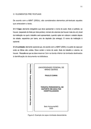 11



3.1 ELEMENTOS PRÉ-TEXTUAIS


De acordo com a ABNT (2002c), são considerados elementos pré-textuais aqueles
que antecedem o texto.

3.1.1 Capa: elemento obrigatório que deve apresentar o nome do autor, título e subtítulo, se
houver, (separado do título por dois pontos), número de volumes (se houver mais de um), local
da instituição na qual o trabalho será apresentado, quando optar em colocar o estado depois
da cidade, separá-los por barra, ano de depósito (da entrega). O nome da instituição é
opcional.

3.1.2 Lombada: elemento opcional que, de acordo com a ABNT (2004), é a parte da capa por
onde as folhas são unidas. Deve conter o nome do autor, título do trabalho e volume, se
houver. Ressalte-se que se deve reservar 3cm na borda inferior da lombada destinados
à identificação do documento na biblioteca.
                      PAULO CUNHA Terapia periodontal de suporte em adul. hosp.




                                                                                  UNIVERSIDADE FEDERAL DE
                                                                                        MINAS GERAIS


                                                                                        PAULO CUNHA




                                                                                    TERAPIA PERIODONTAL DE
                                                                                     SUPORTE EM ADULTOS
                                                                                       HOSPITALIZADOS




                                                                                       Belo Horizonte/MG
                                                                                             2005



                   Figura 2- Exemplo de capa e lombada descendente.
 