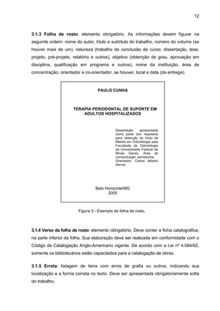 12



3.1.3 Folha de rosto: elemento obrigatório. As informações devem figurar na
seguinte ordem: nome do autor, título e subtítulo do trabalho, número do volume (se
houver mais de um), natureza (trabalho de conclusão de curso, dissertação, tese,
projeto, pré-projeto, relatório e outros), objetivo (obtenção de grau, aprovação em
disciplina, qualificação em programa e outros), nome da instituição, área de
concentração, orientador e co-orientador, se houver, local e data (da entrega).



                                  PAULO CUNHA



                     TERAPIA PERIODONTAL DE SUPORTE EM
                         ADULTOS HOSPITALIZADOS



                                            Dissertação    apresentada
                                            como parte dos requisitos
                                            para obtenção do título de
                                            Mestre em Odontologia pela
                                            Faculdade de Odontologia
                                            da Universidade Federal de
                                            Minas Gerais. Área de
                                            concentração: periodontia.
                                            Orientador: Carlos Alberto
                                            Senna.




                                 Belo Horizonte/MG
                                       2005



                        Figura 3 - Exemplo de folha de rosto.



3.1.4 Verso da folha de rosto: elemento obrigatório. Deve conter a ficha catalográfica,
na parte inferior da folha. Sua elaboração deve ser realizada em conformidade com o
Código de Catalogação Anglo-Americano vigente. De acordo com a Lei nº 4.084/62,
somente os bibliotecários estão capacitados para a catalogação de obras.

3.1.5 Errata: listagem de itens com erros de grafia ou outros, indicando sua
localização e a forma correta no texto. Deve ser apresentada obrigatoriamente solta
do trabalho.
 